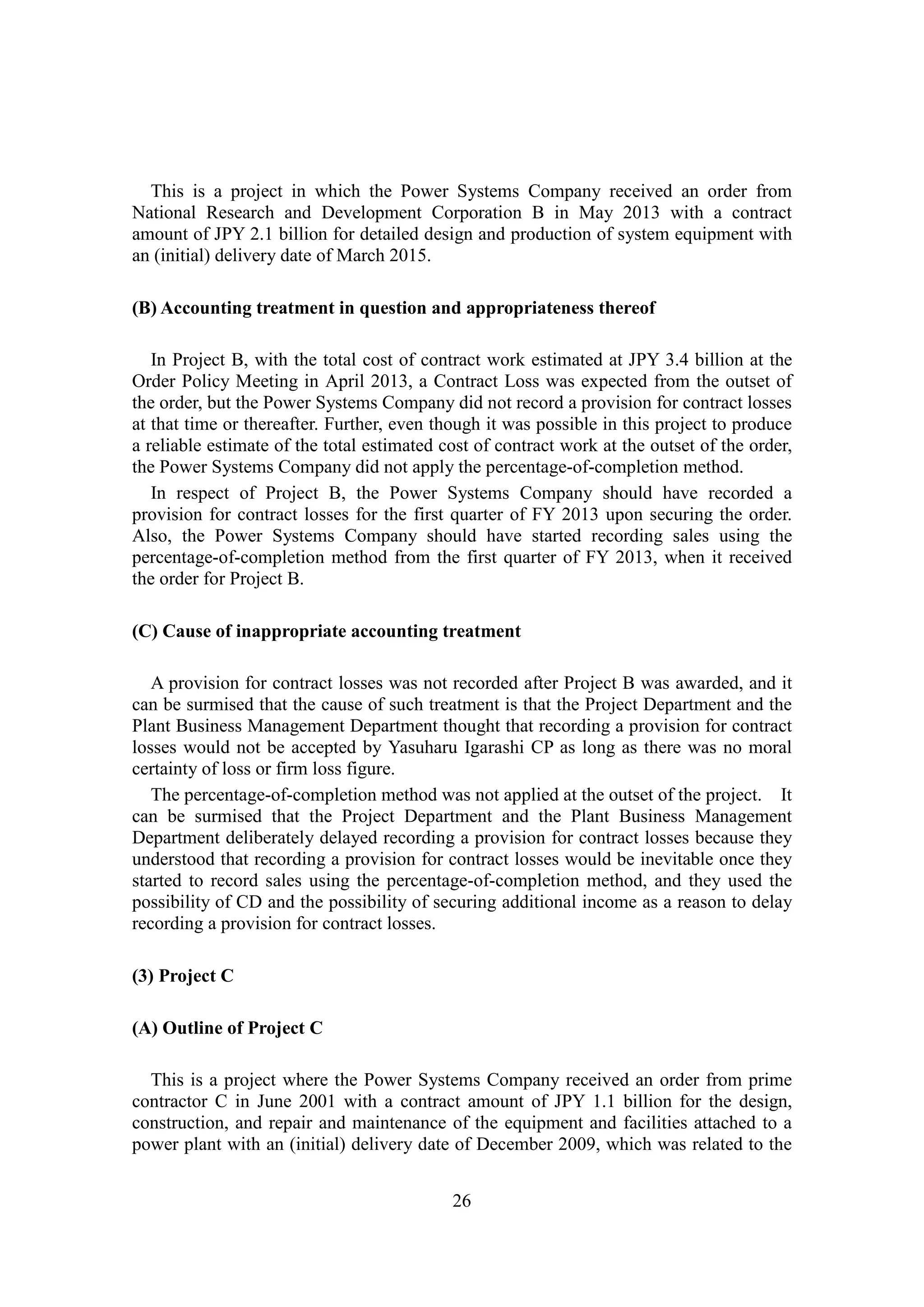 26
This is a project in which the Power Systems Company received an order from
National Research and Development Corporation B in May 2013 with a contract
amount of JPY 2.1 billion for detailed design and production of system equipment with
an (initial) delivery date of March 2015.
(B) Accounting treatment in question and appropriateness thereof
In Project B, with the total cost of contract work estimated at JPY 3.4 billion at the
Order Policy Meeting in April 2013, a Contract Loss was expected from the outset of
the order, but the Power Systems Company did not record a provision for contract losses
at that time or thereafter. Further, even though it was possible in this project to produce
a reliable estimate of the total estimated cost of contract work at the outset of the order,
the Power Systems Company did not apply the percentage-of-completion method.
In respect of Project B, the Power Systems Company should have recorded a
provision for contract losses for the first quarter of FY 2013 upon securing the order.
Also, the Power Systems Company should have started recording sales using the
percentage-of-completion method from the first quarter of FY 2013, when it received
the order for Project B.
(C) Cause of inappropriate accounting treatment
A provision for contract losses was not recorded after Project B was awarded, and it
can be surmised that the cause of such treatment is that the Project Department and the
Plant Business Management Department thought that recording a provision for contract
losses would not be accepted by Yasuharu Igarashi CP as long as there was no moral
certainty of loss or firm loss figure.
The percentage-of-completion method was not applied at the outset of the project. It
can be surmised that the Project Department and the Plant Business Management
Department deliberately delayed recording a provision for contract losses because they
understood that recording a provision for contract losses would be inevitable once they
started to record sales using the percentage-of-completion method, and they used the
possibility of CD and the possibility of securing additional income as a reason to delay
recording a provision for contract losses.
(3) Project C
(A) Outline of Project C
This is a project where the Power Systems Company received an order from prime
contractor C in June 2001 with a contract amount of JPY 1.1 billion for the design,
construction, and repair and maintenance of the equipment and facilities attached to a
power plant with an (initial) delivery date of December 2009, which was related to the
 