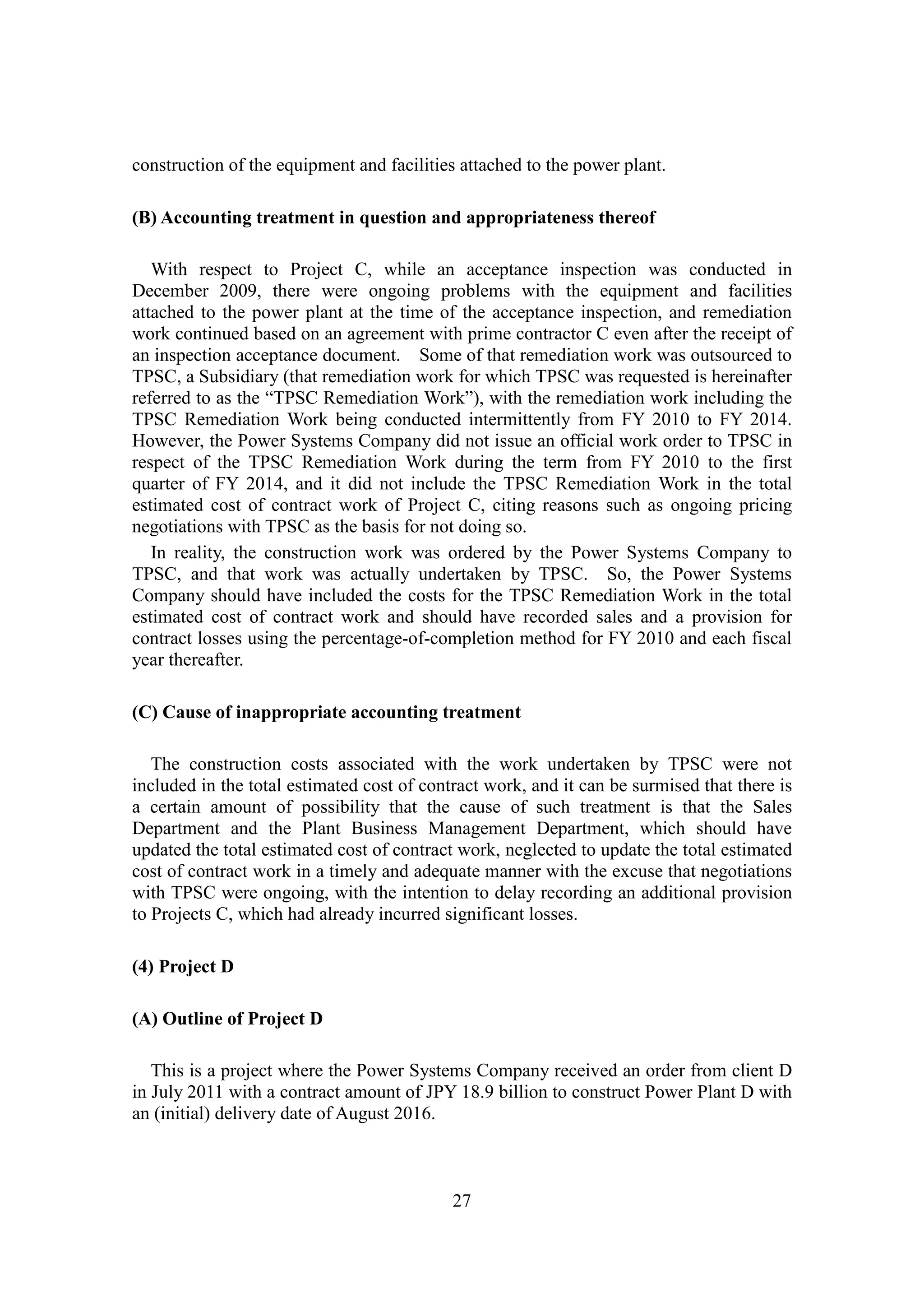 27
construction of the equipment and facilities attached to the power plant.
(B) Accounting treatment in question and appropriateness thereof
With respect to Project C, while an acceptance inspection was conducted in
December 2009, there were ongoing problems with the equipment and facilities
attached to the power plant at the time of the acceptance inspection, and remediation
work continued based on an agreement with prime contractor C even after the receipt of
an inspection acceptance document. Some of that remediation work was outsourced to
TPSC, a Subsidiary (that remediation work for which TPSC was requested is hereinafter
referred to as the “TPSC Remediation Work”), with the remediation work including the
TPSC Remediation Work being conducted intermittently from FY 2010 to FY 2014.
However, the Power Systems Company did not issue an official work order to TPSC in
respect of the TPSC Remediation Work during the term from FY 2010 to the first
quarter of FY 2014, and it did not include the TPSC Remediation Work in the total
estimated cost of contract work of Project C, citing reasons such as ongoing pricing
negotiations with TPSC as the basis for not doing so.
In reality, the construction work was ordered by the Power Systems Company to
TPSC, and that work was actually undertaken by TPSC. So, the Power Systems
Company should have included the costs for the TPSC Remediation Work in the total
estimated cost of contract work and should have recorded sales and a provision for
contract losses using the percentage-of-completion method for FY 2010 and each fiscal
year thereafter.
(C) Cause of inappropriate accounting treatment
The construction costs associated with the work undertaken by TPSC were not
included in the total estimated cost of contract work, and it can be surmised that there is
a certain amount of possibility that the cause of such treatment is that the Sales
Department and the Plant Business Management Department, which should have
updated the total estimated cost of contract work, neglected to update the total estimated
cost of contract work in a timely and adequate manner with the excuse that negotiations
with TPSC were ongoing, with the intention to delay recording an additional provision
to Projects C, which had already incurred significant losses.
(4) Project D
(A) Outline of Project D
This is a project where the Power Systems Company received an order from client D
in July 2011 with a contract amount of JPY 18.9 billion to construct Power Plant D with
an (initial) delivery date of August 2016.
 