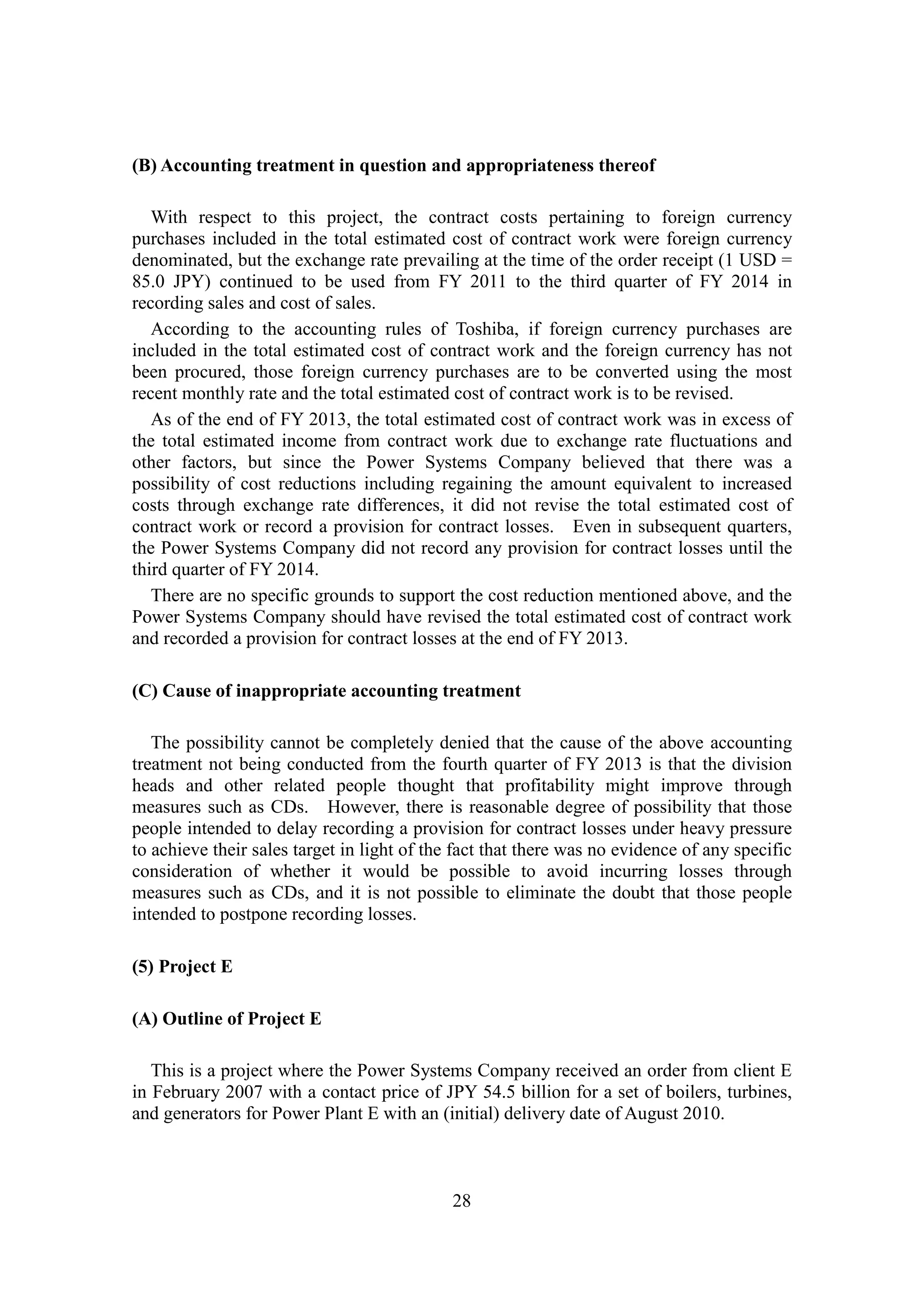 28
(B) Accounting treatment in question and appropriateness thereof
With respect to this project, the contract costs pertaining to foreign currency
purchases included in the total estimated cost of contract work were foreign currency
denominated, but the exchange rate prevailing at the time of the order receipt (1 USD =
85.0 JPY) continued to be used from FY 2011 to the third quarter of FY 2014 in
recording sales and cost of sales.
According to the accounting rules of Toshiba, if foreign currency purchases are
included in the total estimated cost of contract work and the foreign currency has not
been procured, those foreign currency purchases are to be converted using the most
recent monthly rate and the total estimated cost of contract work is to be revised.
As of the end of FY 2013, the total estimated cost of contract work was in excess of
the total estimated income from contract work due to exchange rate fluctuations and
other factors, but since the Power Systems Company believed that there was a
possibility of cost reductions including regaining the amount equivalent to increased
costs through exchange rate differences, it did not revise the total estimated cost of
contract work or record a provision for contract losses. Even in subsequent quarters,
the Power Systems Company did not record any provision for contract losses until the
third quarter of FY 2014.
There are no specific grounds to support the cost reduction mentioned above, and the
Power Systems Company should have revised the total estimated cost of contract work
and recorded a provision for contract losses at the end of FY 2013.
(C) Cause of inappropriate accounting treatment
The possibility cannot be completely denied that the cause of the above accounting
treatment not being conducted from the fourth quarter of FY 2013 is that the division
heads and other related people thought that profitability might improve through
measures such as CDs. However, there is reasonable degree of possibility that those
people intended to delay recording a provision for contract losses under heavy pressure
to achieve their sales target in light of the fact that there was no evidence of any specific
consideration of whether it would be possible to avoid incurring losses through
measures such as CDs, and it is not possible to eliminate the doubt that those people
intended to postpone recording losses.
(5) Project E
(A) Outline of Project E
This is a project where the Power Systems Company received an order from client E
in February 2007 with a contact price of JPY 54.5 billion for a set of boilers, turbines,
and generators for Power Plant E with an (initial) delivery date of August 2010.
 