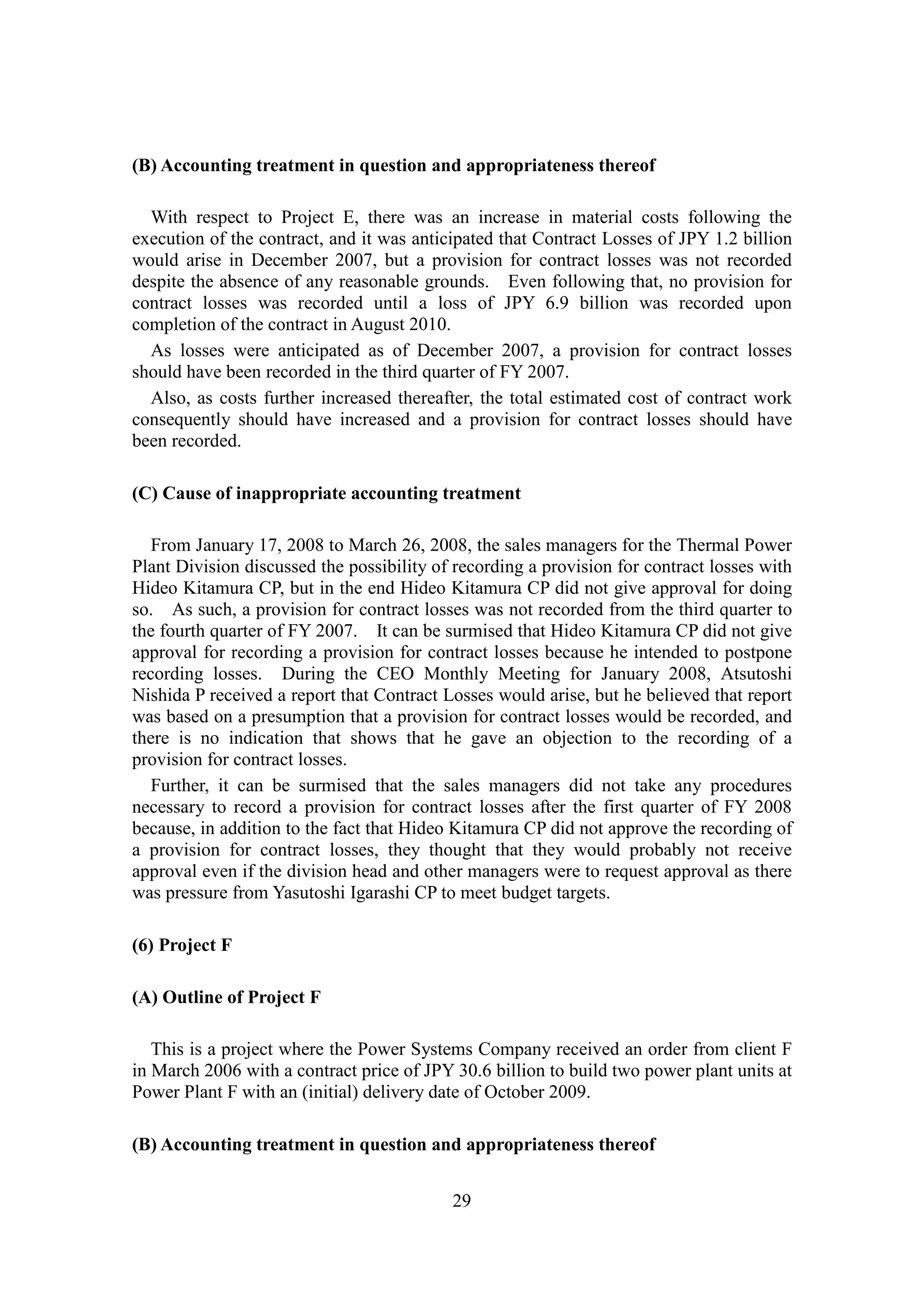 29
(B) Accounting treatment in question and appropriateness thereof
With respect to Project E, there was an increase in material costs following the
execution of the contract, and it was anticipated that Contract Losses of JPY 1.2 billion
would arise in December 2007, but a provision for contract losses was not recorded
despite the absence of any reasonable grounds. Even following that, no provision for
contract losses was recorded until a loss of JPY 6.9 billion was recorded upon
completion of the contract in August 2010.
As losses were anticipated as of December 2007, a provision for contract losses
should have been recorded in the third quarter of FY 2007.
Also, as costs further increased thereafter, the total estimated cost of contract work
consequently should have increased and a provision for contract losses should have
been recorded.
(C) Cause of inappropriate accounting treatment
From January 17, 2008 to March 26, 2008, the sales managers for the Thermal Power
Plant Division discussed the possibility of recording a provision for contract losses with
Hideo Kitamura CP, but in the end Hideo Kitamura CP did not give approval for doing
so. As such, a provision for contract losses was not recorded from the third quarter to
the fourth quarter of FY 2007. It can be surmised that Hideo Kitamura CP did not give
approval for recording a provision for contract losses because he intended to postpone
recording losses. During the CEO Monthly Meeting for January 2008, Atsutoshi
Nishida P received a report that Contract Losses would arise, but he believed that report
was based on a presumption that a provision for contract losses would be recorded, and
there is no indication that shows that he gave an objection to the recording of a
provision for contract losses.
Further, it can be surmised that the sales managers did not take any procedures
necessary to record a provision for contract losses after the first quarter of FY 2008
because, in addition to the fact that Hideo Kitamura CP did not approve the recording of
a provision for contract losses, they thought that they would probably not receive
approval even if the division head and other managers were to request approval as there
was pressure from Yasutoshi Igarashi CP to meet budget targets.
(6) Project F
(A) Outline of Project F
This is a project where the Power Systems Company received an order from client F
in March 2006 with a contract price of JPY 30.6 billion to build two power plant units at
Power Plant F with an (initial) delivery date of October 2009.
(B) Accounting treatment in question and appropriateness thereof
 