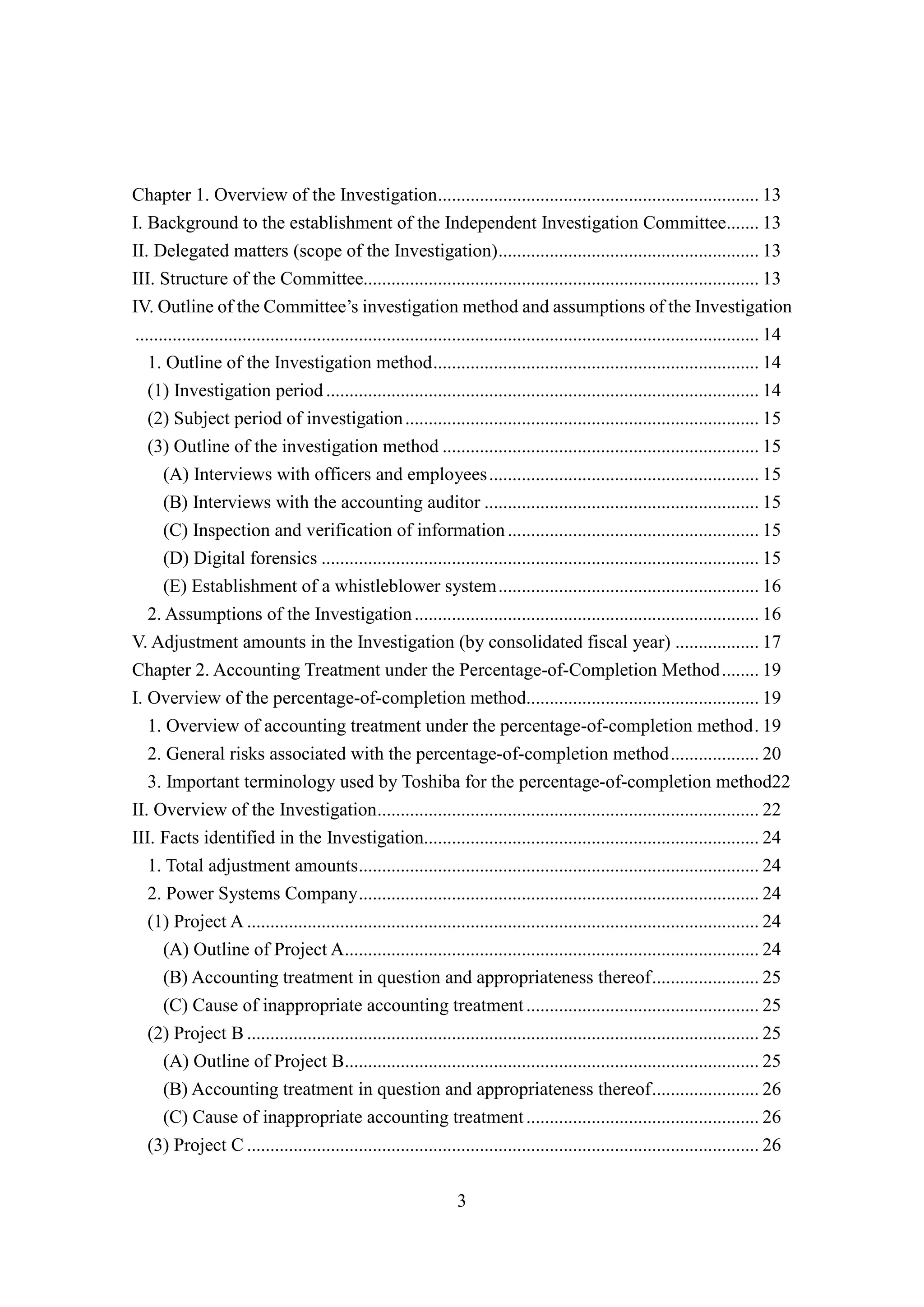 3
Chapter 1. Overview of the Investigation..................................................................... 13
I. Background to the establishment of the Independent Investigation Committee....... 13
II. Delegated matters (scope of the Investigation)........................................................ 13
III. Structure of the Committee..................................................................................... 13
IV. Outline of the Committee’s investigation method and assumptions of the Investigation
...................................................................................................................................... 14
1. Outline of the Investigation method...................................................................... 14
(1) Investigation period............................................................................................. 14
(2) Subject period of investigation............................................................................ 15
(3) Outline of the investigation method .................................................................... 15
(A) Interviews with officers and employees.......................................................... 15
(B) Interviews with the accounting auditor ........................................................... 15
(C) Inspection and verification of information...................................................... 15
(D) Digital forensics .............................................................................................. 15
(E) Establishment of a whistleblower system........................................................ 16
2. Assumptions of the Investigation.......................................................................... 16
V. Adjustment amounts in the Investigation (by consolidated fiscal year) .................. 17
Chapter 2. Accounting Treatment under the Percentage-of-Completion Method........ 19
I. Overview of the percentage-of-completion method.................................................. 19
1. Overview of accounting treatment under the percentage-of-completion method. 19
2. General risks associated with the percentage-of-completion method................... 20
3. Important terminology used by Toshiba for the percentage-of-completion method22
II. Overview of the Investigation.................................................................................. 22
III. Facts identified in the Investigation........................................................................ 24
1. Total adjustment amounts...................................................................................... 24
2. Power Systems Company...................................................................................... 24
(1) Project A .............................................................................................................. 24
(A) Outline of Project A......................................................................................... 24
(B) Accounting treatment in question and appropriateness thereof....................... 25
(C) Cause of inappropriate accounting treatment.................................................. 25
(2) Project B .............................................................................................................. 25
(A) Outline of Project B......................................................................................... 25
(B) Accounting treatment in question and appropriateness thereof....................... 26
(C) Cause of inappropriate accounting treatment.................................................. 26
(3) Project C .............................................................................................................. 26
 