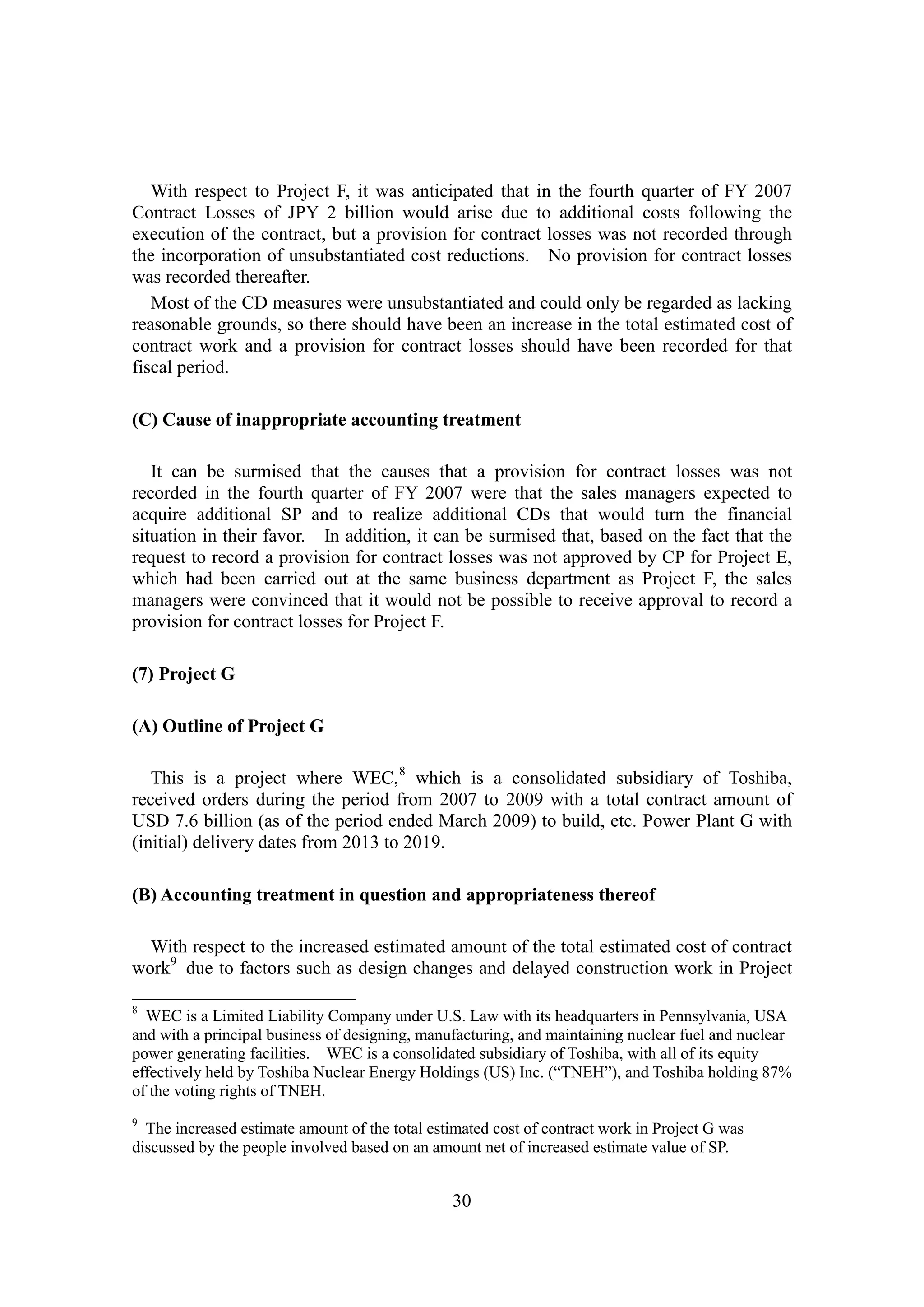30
With respect to Project F, it was anticipated that in the fourth quarter of FY 2007
Contract Losses of JPY 2 billion would arise due to additional costs following the
execution of the contract, but a provision for contract losses was not recorded through
the incorporation of unsubstantiated cost reductions. No provision for contract losses
was recorded thereafter.
Most of the CD measures were unsubstantiated and could only be regarded as lacking
reasonable grounds, so there should have been an increase in the total estimated cost of
contract work and a provision for contract losses should have been recorded for that
fiscal period.
(C) Cause of inappropriate accounting treatment
It can be surmised that the causes that a provision for contract losses was not
recorded in the fourth quarter of FY 2007 were that the sales managers expected to
acquire additional SP and to realize additional CDs that would turn the financial
situation in their favor. In addition, it can be surmised that, based on the fact that the
request to record a provision for contract losses was not approved by CP for Project E,
which had been carried out at the same business department as Project F, the sales
managers were convinced that it would not be possible to receive approval to record a
provision for contract losses for Project F.
(7) Project G
(A) Outline of Project G
This is a project where WEC,8
which is a consolidated subsidiary of Toshiba,
received orders during the period from 2007 to 2009 with a total contract amount of
USD 7.6 billion (as of the period ended March 2009) to build, etc. Power Plant G with
(initial) delivery dates from 2013 to 2019.
(B) Accounting treatment in question and appropriateness thereof
With respect to the increased estimated amount of the total estimated cost of contract
work9
due to factors such as design changes and delayed construction work in Project
8
WEC is a Limited Liability Company under U.S. Law with its headquarters in Pennsylvania, USA
and with a principal business of designing, manufacturing, and maintaining nuclear fuel and nuclear
power generating facilities. WEC is a consolidated subsidiary of Toshiba, with all of its equity
effectively held by Toshiba Nuclear Energy Holdings (US) Inc. (“TNEH”), and Toshiba holding 87%
of the voting rights of TNEH.
9
The increased estimate amount of the total estimated cost of contract work in Project G was
discussed by the people involved based on an amount net of increased estimate value of SP.
 