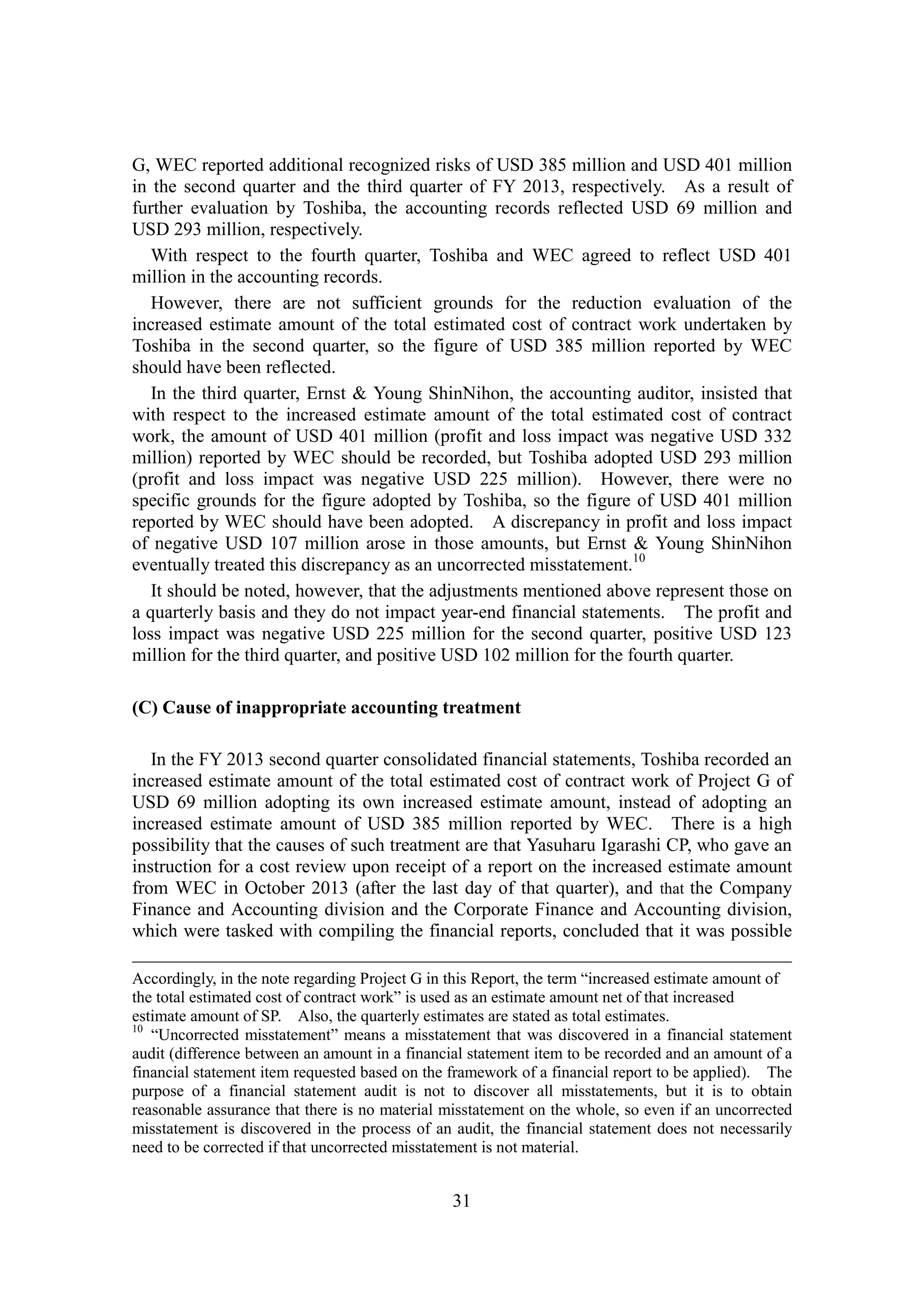 31
G, WEC reported additional recognized risks of USD 385 million and USD 401 million
in the second quarter and the third quarter of FY 2013, respectively. As a result of
further evaluation by Toshiba, the accounting records reflected USD 69 million and
USD 293 million, respectively.
With respect to the fourth quarter, Toshiba and WEC agreed to reflect USD 401
million in the accounting records.
However, there are not sufficient grounds for the reduction evaluation of the
increased estimate amount of the total estimated cost of contract work undertaken by
Toshiba in the second quarter, so the figure of USD 385 million reported by WEC
should have been reflected.
In the third quarter, Ernst & Young ShinNihon, the accounting auditor, insisted that
with respect to the increased estimate amount of the total estimated cost of contract
work, the amount of USD 401 million (profit and loss impact was negative USD 332
million) reported by WEC should be recorded, but Toshiba adopted USD 293 million
(profit and loss impact was negative USD 225 million). However, there were no
specific grounds for the figure adopted by Toshiba, so the figure of USD 401 million
reported by WEC should have been adopted. A discrepancy in profit and loss impact
of negative USD 107 million arose in those amounts, but Ernst & Young ShinNihon
eventually treated this discrepancy as an uncorrected misstatement.10
It should be noted, however, that the adjustments mentioned above represent those on
a quarterly basis and they do not impact year-end financial statements. The profit and
loss impact was negative USD 225 million for the second quarter, positive USD 123
million for the third quarter, and positive USD 102 million for the fourth quarter.
(C) Cause of inappropriate accounting treatment
In the FY 2013 second quarter consolidated financial statements, Toshiba recorded an
increased estimate amount of the total estimated cost of contract work of Project G of
USD 69 million adopting its own increased estimate amount, instead of adopting an
increased estimate amount of USD 385 million reported by WEC. There is a high
possibility that the causes of such treatment are that Yasuharu Igarashi CP, who gave an
instruction for a cost review upon receipt of a report on the increased estimate amount
from WEC in October 2013 (after the last day of that quarter), and that the Company
Finance and Accounting division and the Corporate Finance and Accounting division,
which were tasked with compiling the financial reports, concluded that it was possible
Accordingly, in the note regarding Project G in this Report, the term “increased estimate amount of
the total estimated cost of contract work” is used as an estimate amount net of that increased
estimate amount of SP. Also, the quarterly estimates are stated as total estimates.
10
“Uncorrected misstatement” means a misstatement that was discovered in a financial statement
audit (difference between an amount in a financial statement item to be recorded and an amount of a
financial statement item requested based on the framework of a financial report to be applied). The
purpose of a financial statement audit is not to discover all misstatements, but it is to obtain
reasonable assurance that there is no material misstatement on the whole, so even if an uncorrected
misstatement is discovered in the process of an audit, the financial statement does not necessarily
need to be corrected if that uncorrected misstatement is not material.
 