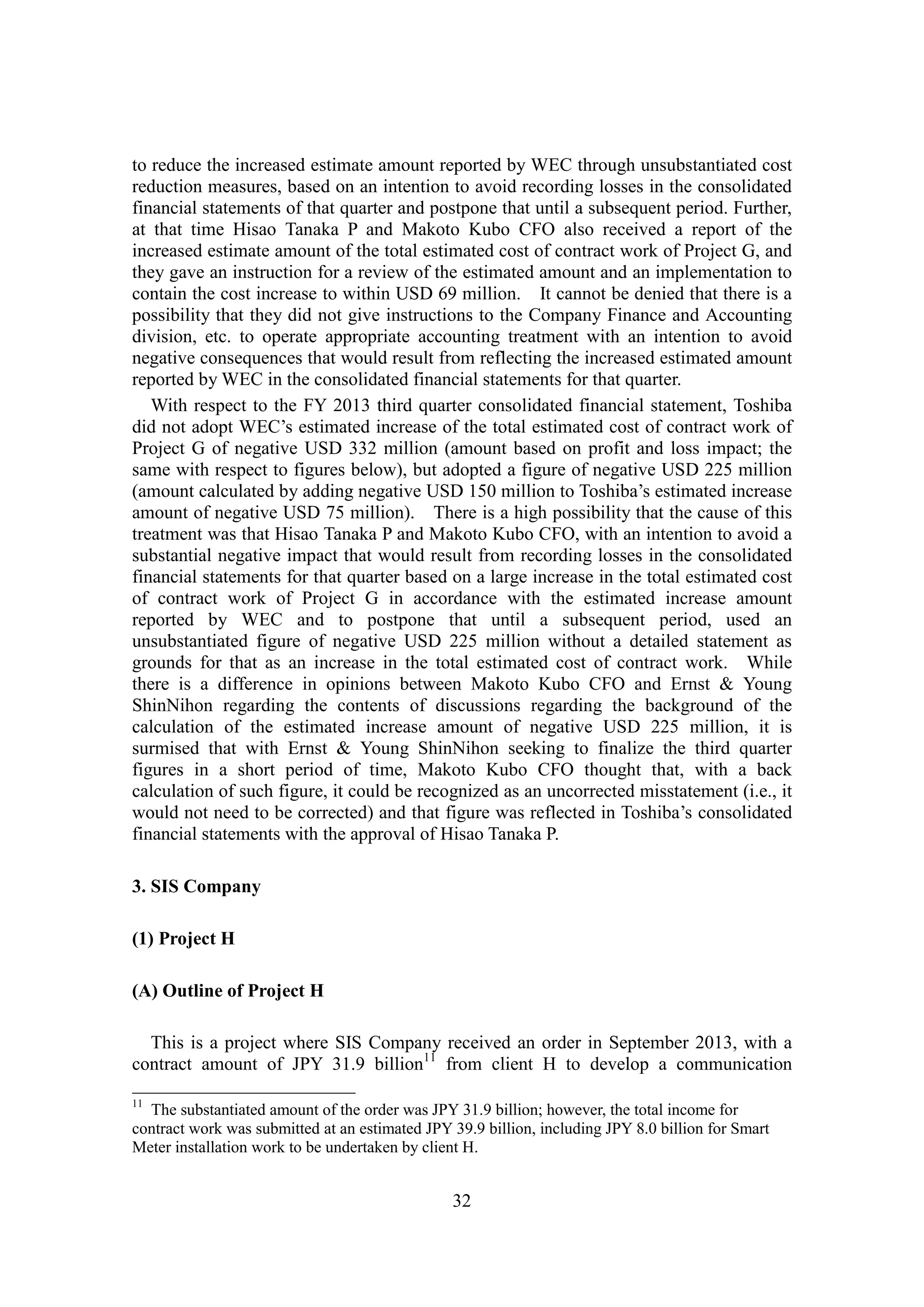 32
to reduce the increased estimate amount reported by WEC through unsubstantiated cost
reduction measures, based on an intention to avoid recording losses in the consolidated
financial statements of that quarter and postpone that until a subsequent period. Further,
at that time Hisao Tanaka P and Makoto Kubo CFO also received a report of the
increased estimate amount of the total estimated cost of contract work of Project G, and
they gave an instruction for a review of the estimated amount and an implementation to
contain the cost increase to within USD 69 million. It cannot be denied that there is a
possibility that they did not give instructions to the Company Finance and Accounting
division, etc. to operate appropriate accounting treatment with an intention to avoid
negative consequences that would result from reflecting the increased estimated amount
reported by WEC in the consolidated financial statements for that quarter.
With respect to the FY 2013 third quarter consolidated financial statement, Toshiba
did not adopt WEC’s estimated increase of the total estimated cost of contract work of
Project G of negative USD 332 million (amount based on profit and loss impact; the
same with respect to figures below), but adopted a figure of negative USD 225 million
(amount calculated by adding negative USD 150 million to Toshiba’s estimated increase
amount of negative USD 75 million). There is a high possibility that the cause of this
treatment was that Hisao Tanaka P and Makoto Kubo CFO, with an intention to avoid a
substantial negative impact that would result from recording losses in the consolidated
financial statements for that quarter based on a large increase in the total estimated cost
of contract work of Project G in accordance with the estimated increase amount
reported by WEC and to postpone that until a subsequent period, used an
unsubstantiated figure of negative USD 225 million without a detailed statement as
grounds for that as an increase in the total estimated cost of contract work. While
there is a difference in opinions between Makoto Kubo CFO and Ernst & Young
ShinNihon regarding the contents of discussions regarding the background of the
calculation of the estimated increase amount of negative USD 225 million, it is
surmised that with Ernst & Young ShinNihon seeking to finalize the third quarter
figures in a short period of time, Makoto Kubo CFO thought that, with a back
calculation of such figure, it could be recognized as an uncorrected misstatement (i.e., it
would not need to be corrected) and that figure was reflected in Toshiba’s consolidated
financial statements with the approval of Hisao Tanaka P.
3. SIS Company
(1) Project H
(A) Outline of Project H
This is a project where SIS Company received an order in September 2013, with a
contract amount of JPY 31.9 billion11
from client H to develop a communication
11
The substantiated amount of the order was JPY 31.9 billion; however, the total income for
contract work was submitted at an estimated JPY 39.9 billion, including JPY 8.0 billion for Smart
Meter installation work to be undertaken by client H.
 