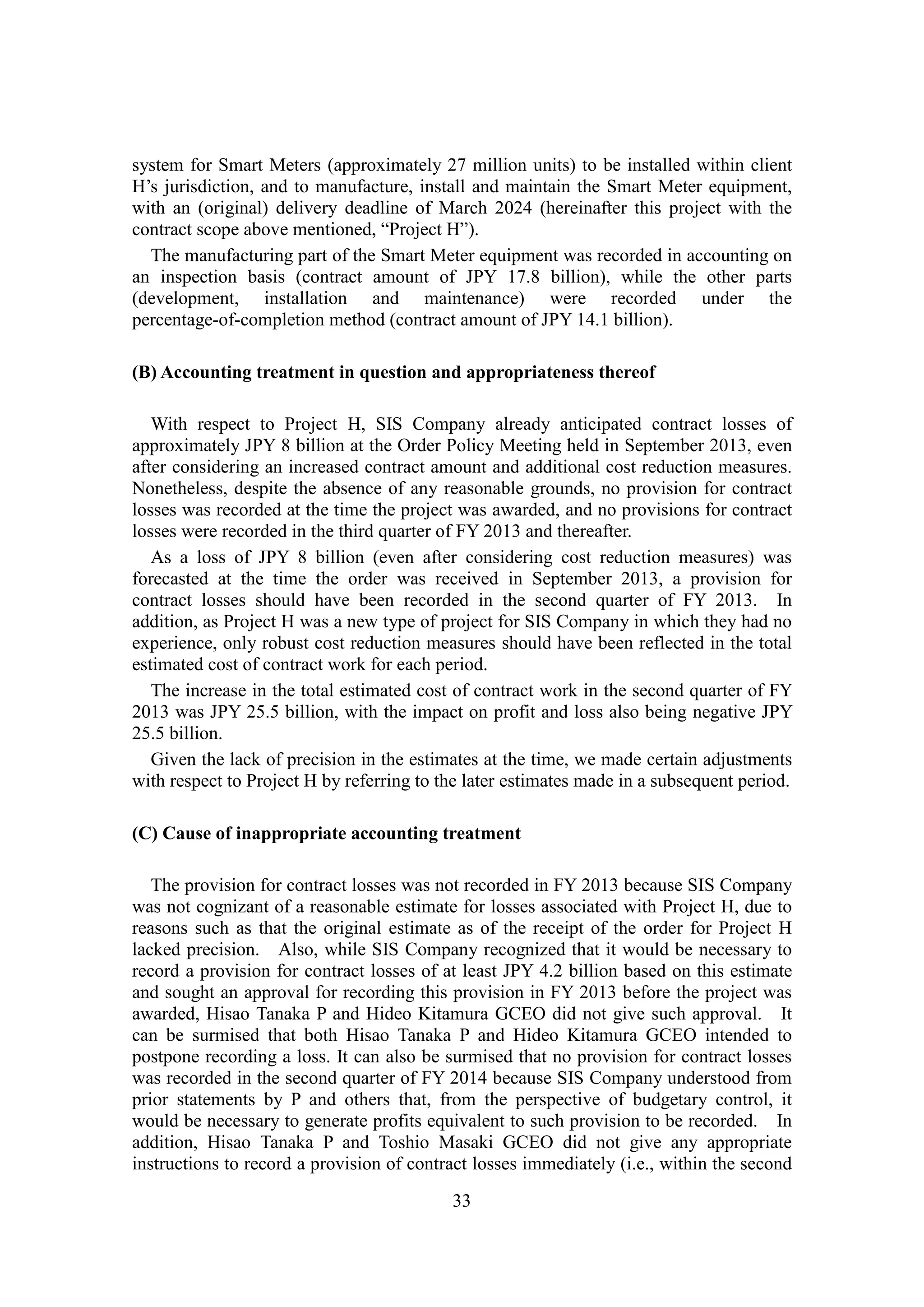 33
system for Smart Meters (approximately 27 million units) to be installed within client
H’s jurisdiction, and to manufacture, install and maintain the Smart Meter equipment,
with an (original) delivery deadline of March 2024 (hereinafter this project with the
contract scope above mentioned, “Project H”).
The manufacturing part of the Smart Meter equipment was recorded in accounting on
an inspection basis (contract amount of JPY 17.8 billion), while the other parts
(development, installation and maintenance) were recorded under the
percentage-of-completion method (contract amount of JPY 14.1 billion).
(B) Accounting treatment in question and appropriateness thereof
With respect to Project H, SIS Company already anticipated contract losses of
approximately JPY 8 billion at the Order Policy Meeting held in September 2013, even
after considering an increased contract amount and additional cost reduction measures.
Nonetheless, despite the absence of any reasonable grounds, no provision for contract
losses was recorded at the time the project was awarded, and no provisions for contract
losses were recorded in the third quarter of FY 2013 and thereafter.
As a loss of JPY 8 billion (even after considering cost reduction measures) was
forecasted at the time the order was received in September 2013, a provision for
contract losses should have been recorded in the second quarter of FY 2013. In
addition, as Project H was a new type of project for SIS Company in which they had no
experience, only robust cost reduction measures should have been reflected in the total
estimated cost of contract work for each period.
The increase in the total estimated cost of contract work in the second quarter of FY
2013 was JPY 25.5 billion, with the impact on profit and loss also being negative JPY
25.5 billion.
Given the lack of precision in the estimates at the time, we made certain adjustments
with respect to Project H by referring to the later estimates made in a subsequent period.
(C) Cause of inappropriate accounting treatment
The provision for contract losses was not recorded in FY 2013 because SIS Company
was not cognizant of a reasonable estimate for losses associated with Project H, due to
reasons such as that the original estimate as of the receipt of the order for Project H
lacked precision. Also, while SIS Company recognized that it would be necessary to
record a provision for contract losses of at least JPY 4.2 billion based on this estimate
and sought an approval for recording this provision in FY 2013 before the project was
awarded, Hisao Tanaka P and Hideo Kitamura GCEO did not give such approval. It
can be surmised that both Hisao Tanaka P and Hideo Kitamura GCEO intended to
postpone recording a loss. It can also be surmised that no provision for contract losses
was recorded in the second quarter of FY 2014 because SIS Company understood from
prior statements by P and others that, from the perspective of budgetary control, it
would be necessary to generate profits equivalent to such provision to be recorded. In
addition, Hisao Tanaka P and Toshio Masaki GCEO did not give any appropriate
instructions to record a provision of contract losses immediately (i.e., within the second
 