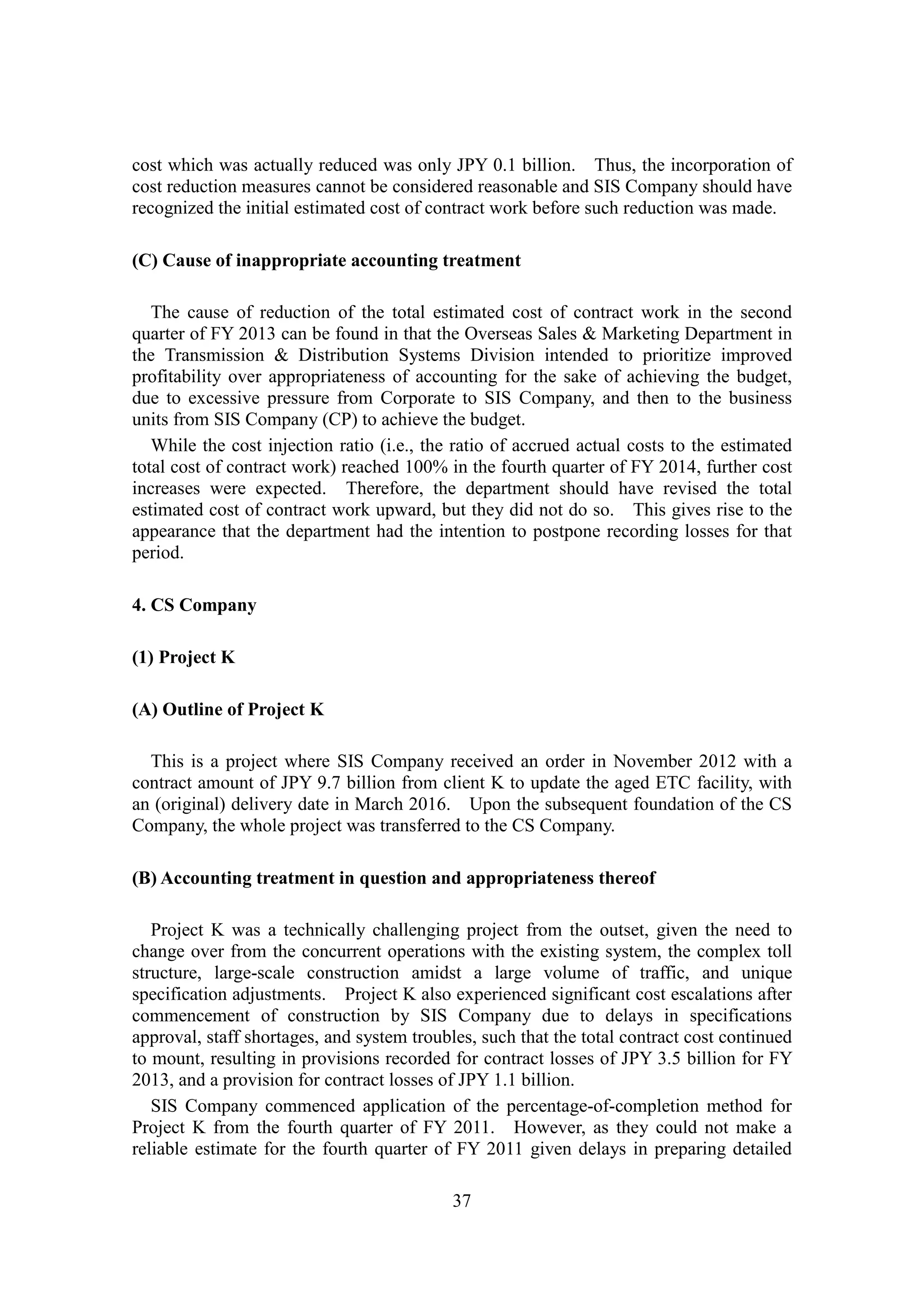37
cost which was actually reduced was only JPY 0.1 billion. Thus, the incorporation of
cost reduction measures cannot be considered reasonable and SIS Company should have
recognized the initial estimated cost of contract work before such reduction was made.
(C) Cause of inappropriate accounting treatment
The cause of reduction of the total estimated cost of contract work in the second
quarter of FY 2013 can be found in that the Overseas Sales & Marketing Department in
the Transmission & Distribution Systems Division intended to prioritize improved
profitability over appropriateness of accounting for the sake of achieving the budget,
due to excessive pressure from Corporate to SIS Company, and then to the business
units from SIS Company (CP) to achieve the budget.
While the cost injection ratio (i.e., the ratio of accrued actual costs to the estimated
total cost of contract work) reached 100% in the fourth quarter of FY 2014, further cost
increases were expected. Therefore, the department should have revised the total
estimated cost of contract work upward, but they did not do so. This gives rise to the
appearance that the department had the intention to postpone recording losses for that
period.
4. CS Company
(1) Project K
(A) Outline of Project K
This is a project where SIS Company received an order in November 2012 with a
contract amount of JPY 9.7 billion from client K to update the aged ETC facility, with
an (original) delivery date in March 2016. Upon the subsequent foundation of the CS
Company, the whole project was transferred to the CS Company.
(B) Accounting treatment in question and appropriateness thereof
Project K was a technically challenging project from the outset, given the need to
change over from the concurrent operations with the existing system, the complex toll
structure, large-scale construction amidst a large volume of traffic, and unique
specification adjustments. Project K also experienced significant cost escalations after
commencement of construction by SIS Company due to delays in specifications
approval, staff shortages, and system troubles, such that the total contract cost continued
to mount, resulting in provisions recorded for contract losses of JPY 3.5 billion for FY
2013, and a provision for contract losses of JPY 1.1 billion.
SIS Company commenced application of the percentage-of-completion method for
Project K from the fourth quarter of FY 2011. However, as they could not make a
reliable estimate for the fourth quarter of FY 2011 given delays in preparing detailed
 