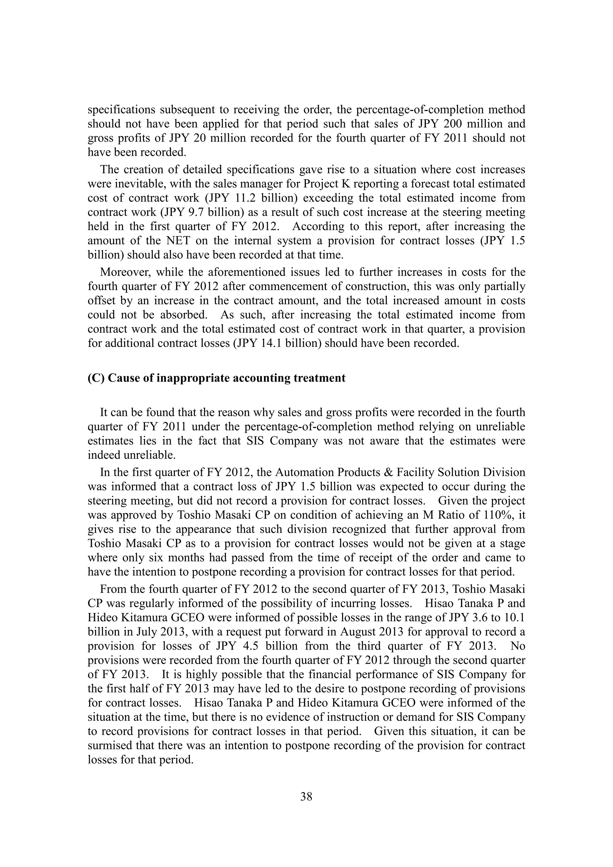 38
specifications subsequent to receiving the order, the percentage-of-completion method
should not have been applied for that period such that sales of JPY 200 million and
gross profits of JPY 20 million recorded for the fourth quarter of FY 2011 should not
have been recorded.
The creation of detailed specifications gave rise to a situation where cost increases
were inevitable, with the sales manager for Project K reporting a forecast total estimated
cost of contract work (JPY 11.2 billion) exceeding the total estimated income from
contract work (JPY 9.7 billion) as a result of such cost increase at the steering meeting
held in the first quarter of FY 2012. According to this report, after increasing the
amount of the NET on the internal system a provision for contract losses (JPY 1.5
billion) should also have been recorded at that time.
Moreover, while the aforementioned issues led to further increases in costs for the
fourth quarter of FY 2012 after commencement of construction, this was only partially
offset by an increase in the contract amount, and the total increased amount in costs
could not be absorbed. As such, after increasing the total estimated income from
contract work and the total estimated cost of contract work in that quarter, a provision
for additional contract losses (JPY 14.1 billion) should have been recorded.
(C) Cause of inappropriate accounting treatment
It can be found that the reason why sales and gross profits were recorded in the fourth
quarter of FY 2011 under the percentage-of-completion method relying on unreliable
estimates lies in the fact that SIS Company was not aware that the estimates were
indeed unreliable.
In the first quarter of FY 2012, the Automation Products & Facility Solution Division
was informed that a contract loss of JPY 1.5 billion was expected to occur during the
steering meeting, but did not record a provision for contract losses. Given the project
was approved by Toshio Masaki CP on condition of achieving an M Ratio of 110%, it
gives rise to the appearance that such division recognized that further approval from
Toshio Masaki CP as to a provision for contract losses would not be given at a stage
where only six months had passed from the time of receipt of the order and came to
have the intention to postpone recording a provision for contract losses for that period.
From the fourth quarter of FY 2012 to the second quarter of FY 2013, Toshio Masaki
CP was regularly informed of the possibility of incurring losses. Hisao Tanaka P and
Hideo Kitamura GCEO were informed of possible losses in the range of JPY 3.6 to 10.1
billion in July 2013, with a request put forward in August 2013 for approval to record a
provision for losses of JPY 4.5 billion from the third quarter of FY 2013. No
provisions were recorded from the fourth quarter of FY 2012 through the second quarter
of FY 2013. It is highly possible that the financial performance of SIS Company for
the first half of FY 2013 may have led to the desire to postpone recording of provisions
for contract losses. Hisao Tanaka P and Hideo Kitamura GCEO were informed of the
situation at the time, but there is no evidence of instruction or demand for SIS Company
to record provisions for contract losses in that period. Given this situation, it can be
surmised that there was an intention to postpone recording of the provision for contract
losses for that period.
 