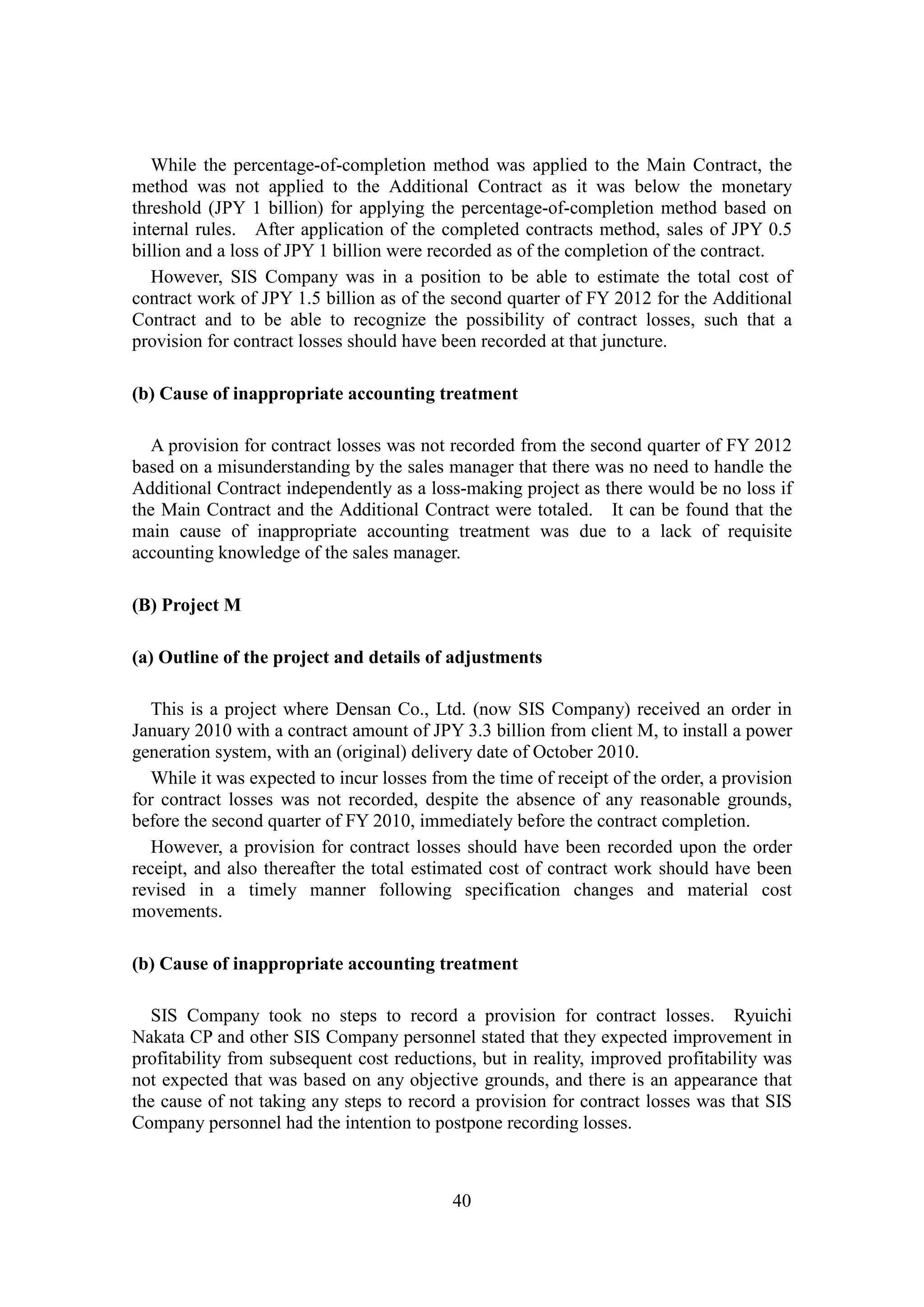 40
While the percentage-of-completion method was applied to the Main Contract, the
method was not applied to the Additional Contract as it was below the monetary
threshold (JPY 1 billion) for applying the percentage-of-completion method based on
internal rules. After application of the completed contracts method, sales of JPY 0.5
billion and a loss of JPY 1 billion were recorded as of the completion of the contract.
However, SIS Company was in a position to be able to estimate the total cost of
contract work of JPY 1.5 billion as of the second quarter of FY 2012 for the Additional
Contract and to be able to recognize the possibility of contract losses, such that a
provision for contract losses should have been recorded at that juncture.
(b) Cause of inappropriate accounting treatment
A provision for contract losses was not recorded from the second quarter of FY 2012
based on a misunderstanding by the sales manager that there was no need to handle the
Additional Contract independently as a loss-making project as there would be no loss if
the Main Contract and the Additional Contract were totaled. It can be found that the
main cause of inappropriate accounting treatment was due to a lack of requisite
accounting knowledge of the sales manager.
(B) Project M
(a) Outline of the project and details of adjustments
This is a project where Densan Co., Ltd. (now SIS Company) received an order in
January 2010 with a contract amount of JPY 3.3 billion from client M, to install a power
generation system, with an (original) delivery date of October 2010.
While it was expected to incur losses from the time of receipt of the order, a provision
for contract losses was not recorded, despite the absence of any reasonable grounds,
before the second quarter of FY 2010, immediately before the contract completion.
However, a provision for contract losses should have been recorded upon the order
receipt, and also thereafter the total estimated cost of contract work should have been
revised in a timely manner following specification changes and material cost
movements.
(b) Cause of inappropriate accounting treatment
SIS Company took no steps to record a provision for contract losses. Ryuichi
Nakata CP and other SIS Company personnel stated that they expected improvement in
profitability from subsequent cost reductions, but in reality, improved profitability was
not expected that was based on any objective grounds, and there is an appearance that
the cause of not taking any steps to record a provision for contract losses was that SIS
Company personnel had the intention to postpone recording losses.
 