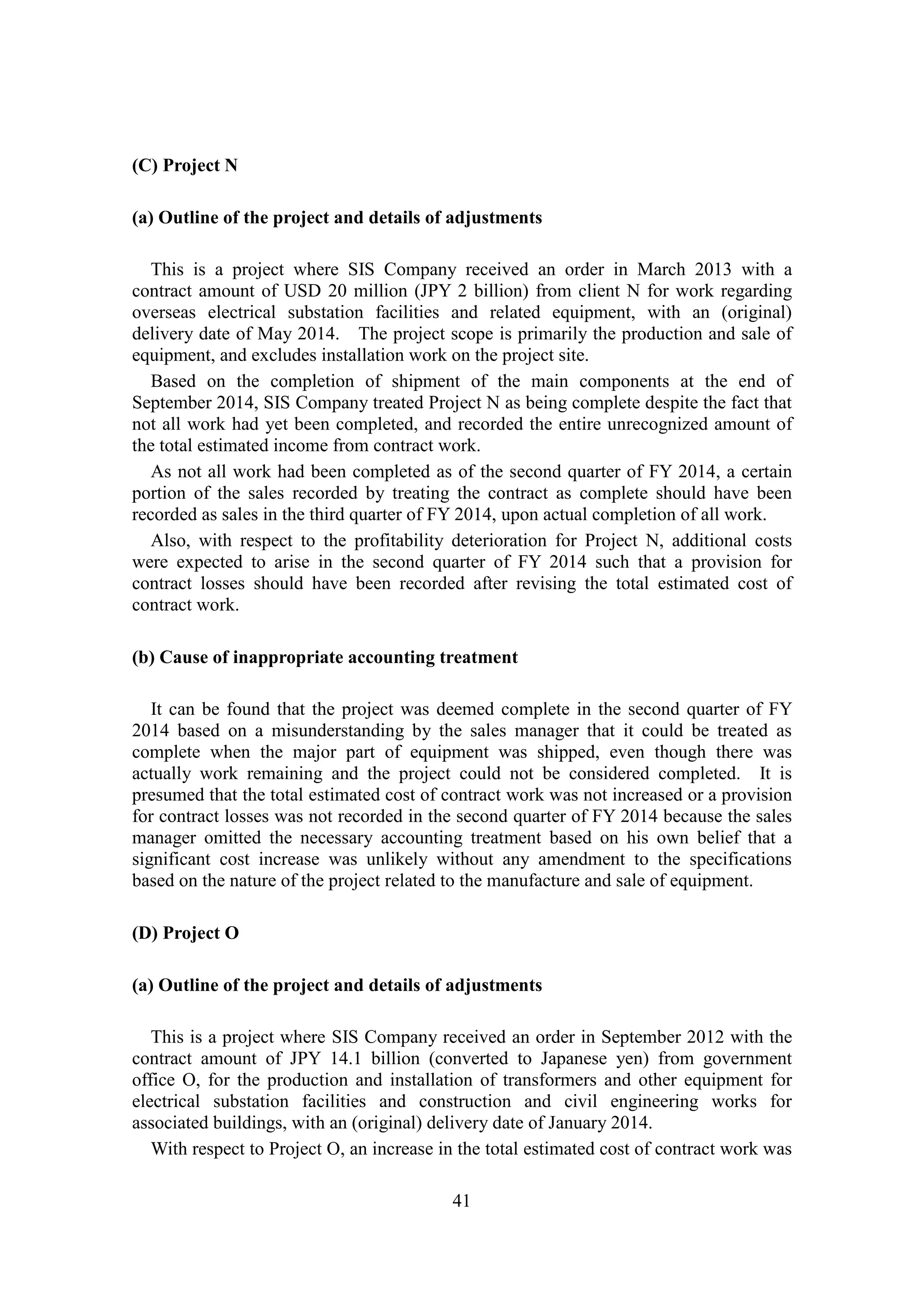 41
(C) Project N
(a) Outline of the project and details of adjustments
This is a project where SIS Company received an order in March 2013 with a
contract amount of USD 20 million (JPY 2 billion) from client N for work regarding
overseas electrical substation facilities and related equipment, with an (original)
delivery date of May 2014. The project scope is primarily the production and sale of
equipment, and excludes installation work on the project site.
Based on the completion of shipment of the main components at the end of
September 2014, SIS Company treated Project N as being complete despite the fact that
not all work had yet been completed, and recorded the entire unrecognized amount of
the total estimated income from contract work.
As not all work had been completed as of the second quarter of FY 2014, a certain
portion of the sales recorded by treating the contract as complete should have been
recorded as sales in the third quarter of FY 2014, upon actual completion of all work.
Also, with respect to the profitability deterioration for Project N, additional costs
were expected to arise in the second quarter of FY 2014 such that a provision for
contract losses should have been recorded after revising the total estimated cost of
contract work.
(b) Cause of inappropriate accounting treatment
It can be found that the project was deemed complete in the second quarter of FY
2014 based on a misunderstanding by the sales manager that it could be treated as
complete when the major part of equipment was shipped, even though there was
actually work remaining and the project could not be considered completed. It is
presumed that the total estimated cost of contract work was not increased or a provision
for contract losses was not recorded in the second quarter of FY 2014 because the sales
manager omitted the necessary accounting treatment based on his own belief that a
significant cost increase was unlikely without any amendment to the specifications
based on the nature of the project related to the manufacture and sale of equipment.
(D) Project O
(a) Outline of the project and details of adjustments
This is a project where SIS Company received an order in September 2012 with the
contract amount of JPY 14.1 billion (converted to Japanese yen) from government
office O, for the production and installation of transformers and other equipment for
electrical substation facilities and construction and civil engineering works for
associated buildings, with an (original) delivery date of January 2014.
With respect to Project O, an increase in the total estimated cost of contract work was
 