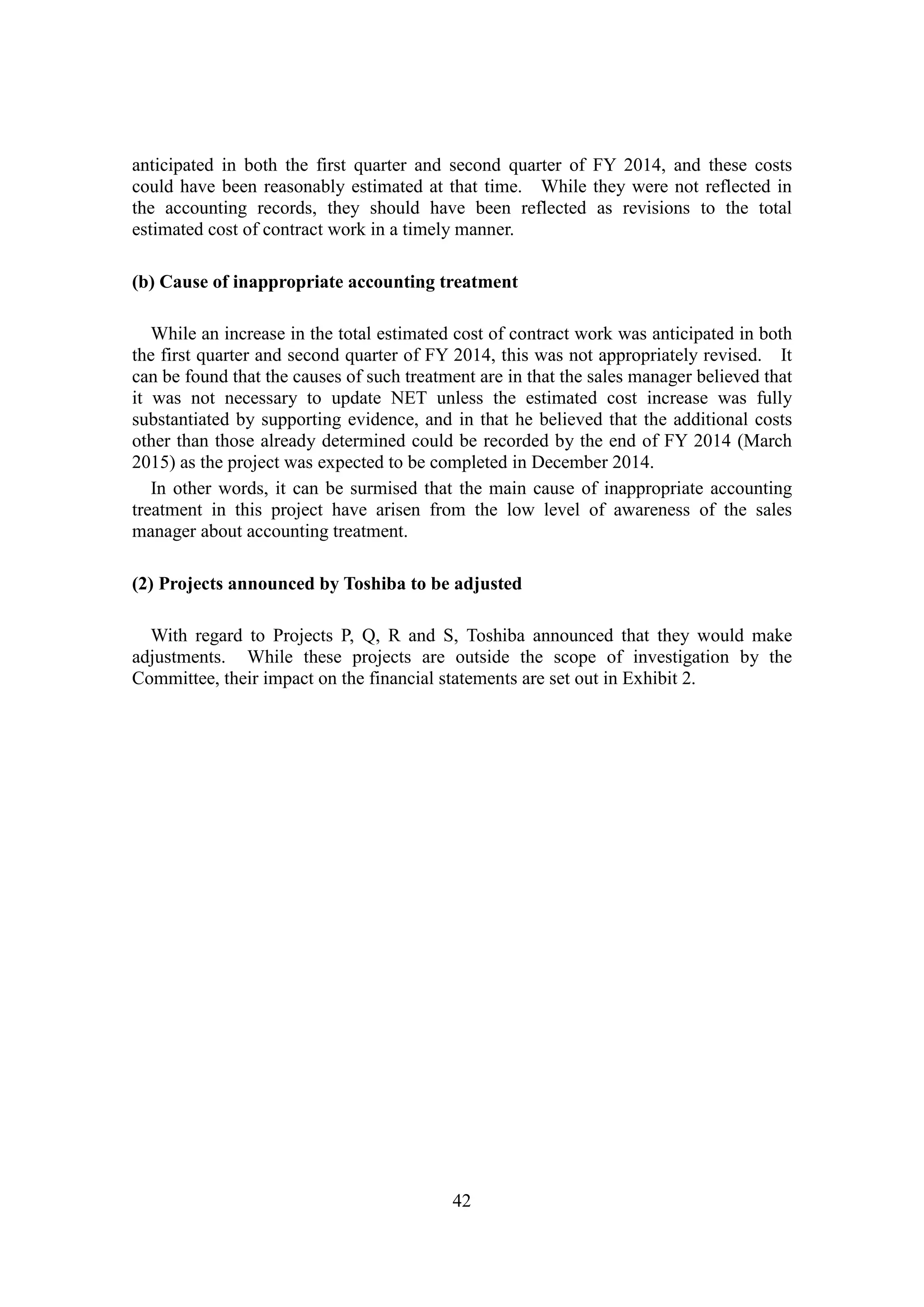 42
anticipated in both the first quarter and second quarter of FY 2014, and these costs
could have been reasonably estimated at that time. While they were not reflected in
the accounting records, they should have been reflected as revisions to the total
estimated cost of contract work in a timely manner.
(b) Cause of inappropriate accounting treatment
While an increase in the total estimated cost of contract work was anticipated in both
the first quarter and second quarter of FY 2014, this was not appropriately revised. It
can be found that the causes of such treatment are in that the sales manager believed that
it was not necessary to update NET unless the estimated cost increase was fully
substantiated by supporting evidence, and in that he believed that the additional costs
other than those already determined could be recorded by the end of FY 2014 (March
2015) as the project was expected to be completed in December 2014.
In other words, it can be surmised that the main cause of inappropriate accounting
treatment in this project have arisen from the low level of awareness of the sales
manager about accounting treatment.
(2) Projects announced by Toshiba to be adjusted
With regard to Projects P, Q, R and S, Toshiba announced that they would make
adjustments. While these projects are outside the scope of investigation by the
Committee, their impact on the financial statements are set out in Exhibit 2.
 