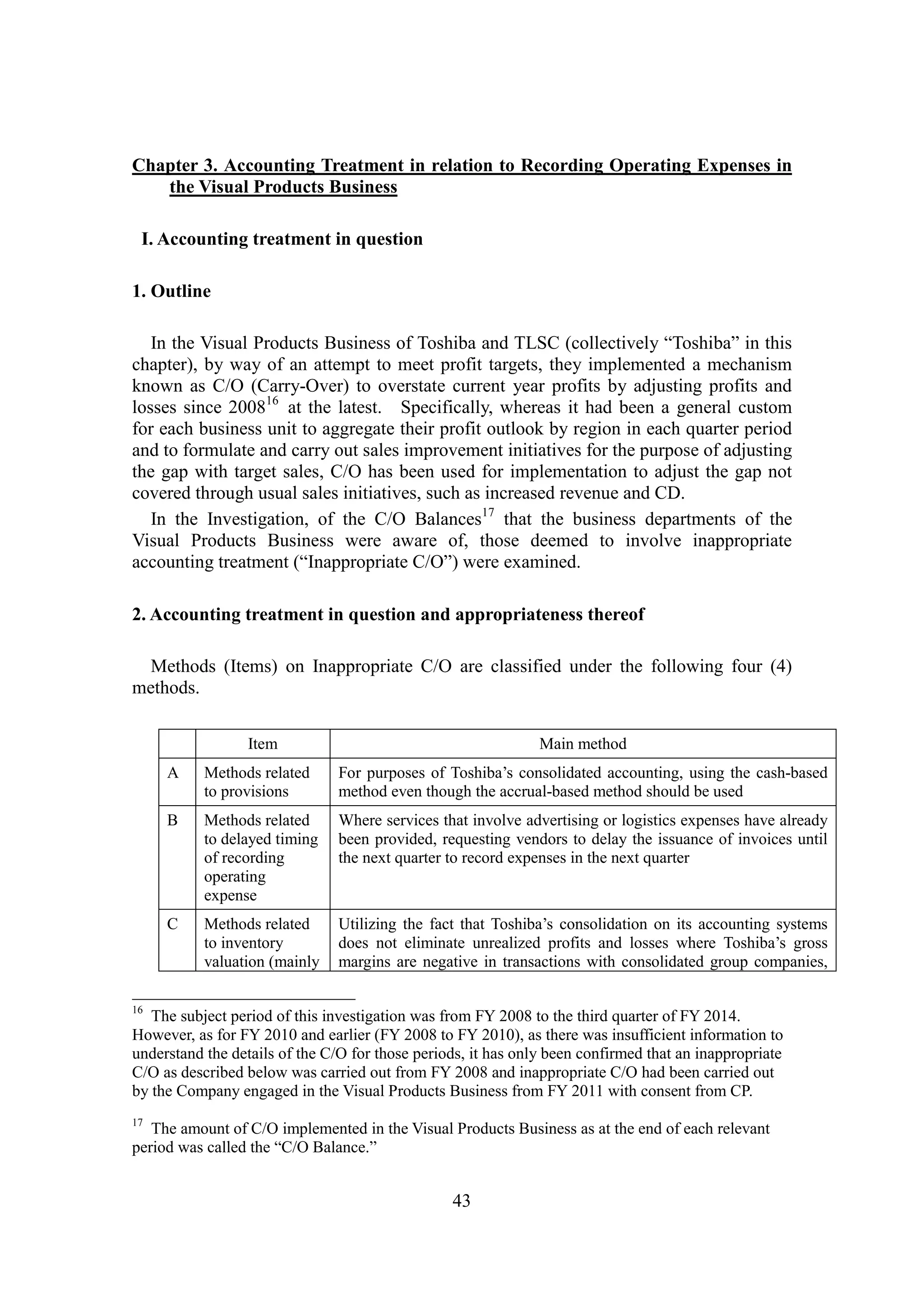 43
Chapter 3. Accounting Treatment in relation to Recording Operating Expenses in
the Visual Products Business
I. Accounting treatment in question
1. Outline
In the Visual Products Business of Toshiba and TLSC (collectively “Toshiba” in this
chapter), by way of an attempt to meet profit targets, they implemented a mechanism
known as C/O (Carry-Over) to overstate current year profits by adjusting profits and
losses since 200816
at the latest. Specifically, whereas it had been a general custom
for each business unit to aggregate their profit outlook by region in each quarter period
and to formulate and carry out sales improvement initiatives for the purpose of adjusting
the gap with target sales, C/O has been used for implementation to adjust the gap not
covered through usual sales initiatives, such as increased revenue and CD.
In the Investigation, of the C/O Balances17
that the business departments of the
Visual Products Business were aware of, those deemed to involve inappropriate
accounting treatment (“Inappropriate C/O”) were examined.
2. Accounting treatment in question and appropriateness thereof
Methods (Items) on Inappropriate C/O are classified under the following four (4)
methods.
Item Main method
A Methods related
to provisions
For purposes of Toshiba’s consolidated accounting, using the cash-based
method even though the accrual-based method should be used
B Methods related
to delayed timing
of recording
operating
expense
Where services that involve advertising or logistics expenses have already
been provided, requesting vendors to delay the issuance of invoices until
the next quarter to record expenses in the next quarter
C Methods related
to inventory
valuation (mainly
Utilizing the fact that Toshiba’s consolidation on its accounting systems
does not eliminate unrealized profits and losses where Toshiba’s gross
margins are negative in transactions with consolidated group companies,
16
The subject period of this investigation was from FY 2008 to the third quarter of FY 2014.
However, as for FY 2010 and earlier (FY 2008 to FY 2010), as there was insufficient information to
understand the details of the C/O for those periods, it has only been confirmed that an inappropriate
C/O as described below was carried out from FY 2008 and inappropriate C/O had been carried out
by the Company engaged in the Visual Products Business from FY 2011 with consent from CP.
17
The amount of C/O implemented in the Visual Products Business as at the end of each relevant
period was called the “C/O Balance.”
 