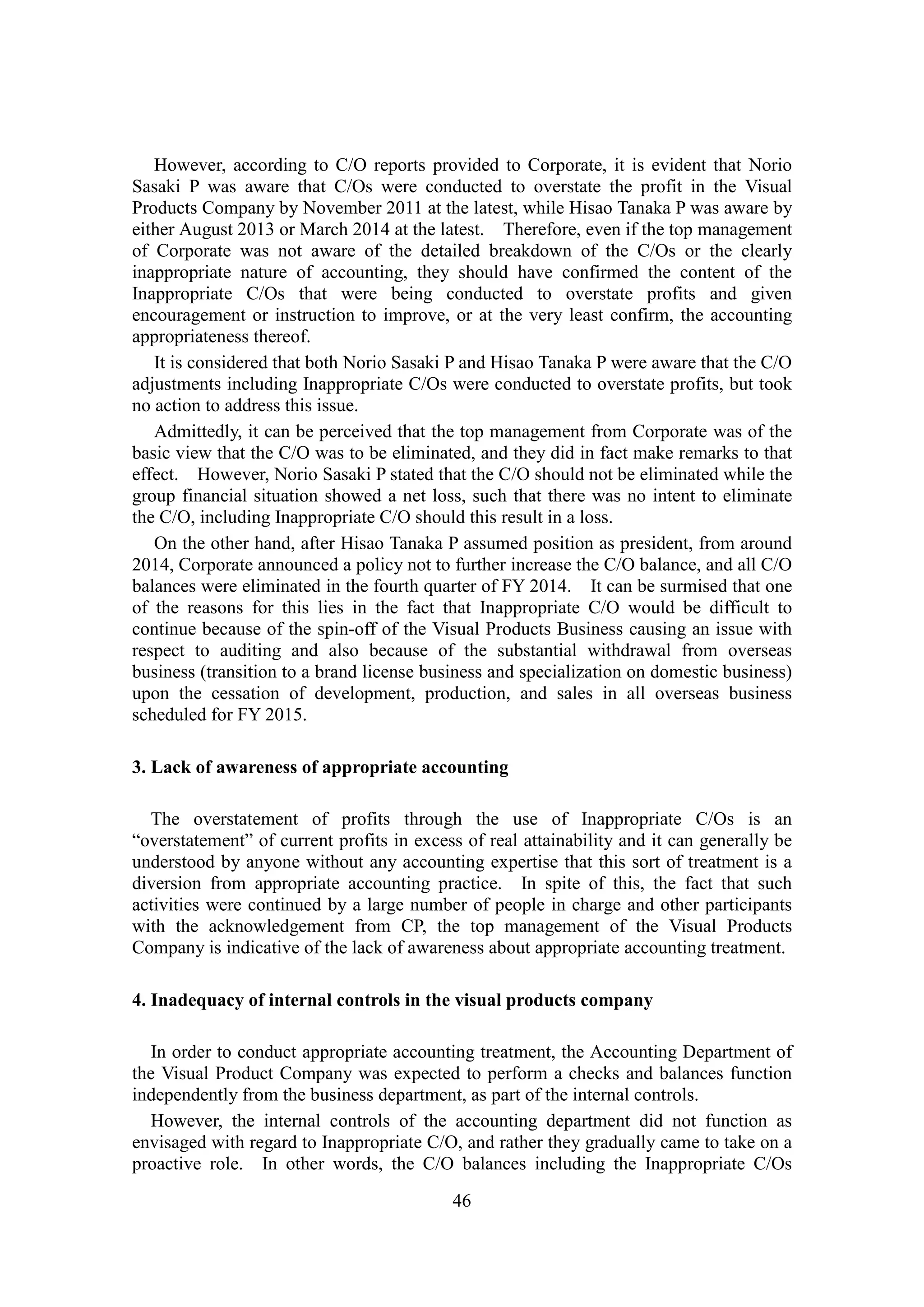 46
However, according to C/O reports provided to Corporate, it is evident that Norio
Sasaki P was aware that C/Os were conducted to overstate the profit in the Visual
Products Company by November 2011 at the latest, while Hisao Tanaka P was aware by
either August 2013 or March 2014 at the latest. Therefore, even if the top management
of Corporate was not aware of the detailed breakdown of the C/Os or the clearly
inappropriate nature of accounting, they should have confirmed the content of the
Inappropriate C/Os that were being conducted to overstate profits and given
encouragement or instruction to improve, or at the very least confirm, the accounting
appropriateness thereof.
It is considered that both Norio Sasaki P and Hisao Tanaka P were aware that the C/O
adjustments including Inappropriate C/Os were conducted to overstate profits, but took
no action to address this issue.
Admittedly, it can be perceived that the top management from Corporate was of the
basic view that the C/O was to be eliminated, and they did in fact make remarks to that
effect. However, Norio Sasaki P stated that the C/O should not be eliminated while the
group financial situation showed a net loss, such that there was no intent to eliminate
the C/O, including Inappropriate C/O should this result in a loss.
On the other hand, after Hisao Tanaka P assumed position as president, from around
2014, Corporate announced a policy not to further increase the C/O balance, and all C/O
balances were eliminated in the fourth quarter of FY 2014. It can be surmised that one
of the reasons for this lies in the fact that Inappropriate C/O would be difficult to
continue because of the spin-off of the Visual Products Business causing an issue with
respect to auditing and also because of the substantial withdrawal from overseas
business (transition to a brand license business and specialization on domestic business)
upon the cessation of development, production, and sales in all overseas business
scheduled for FY 2015.
3. Lack of awareness of appropriate accounting
The overstatement of profits through the use of Inappropriate C/Os is an
“overstatement” of current profits in excess of real attainability and it can generally be
understood by anyone without any accounting expertise that this sort of treatment is a
diversion from appropriate accounting practice. In spite of this, the fact that such
activities were continued by a large number of people in charge and other participants
with the acknowledgement from CP, the top management of the Visual Products
Company is indicative of the lack of awareness about appropriate accounting treatment.
4. Inadequacy of internal controls in the visual products company
In order to conduct appropriate accounting treatment, the Accounting Department of
the Visual Product Company was expected to perform a checks and balances function
independently from the business department, as part of the internal controls.
However, the internal controls of the accounting department did not function as
envisaged with regard to Inappropriate C/O, and rather they gradually came to take on a
proactive role. In other words, the C/O balances including the Inappropriate C/Os
 