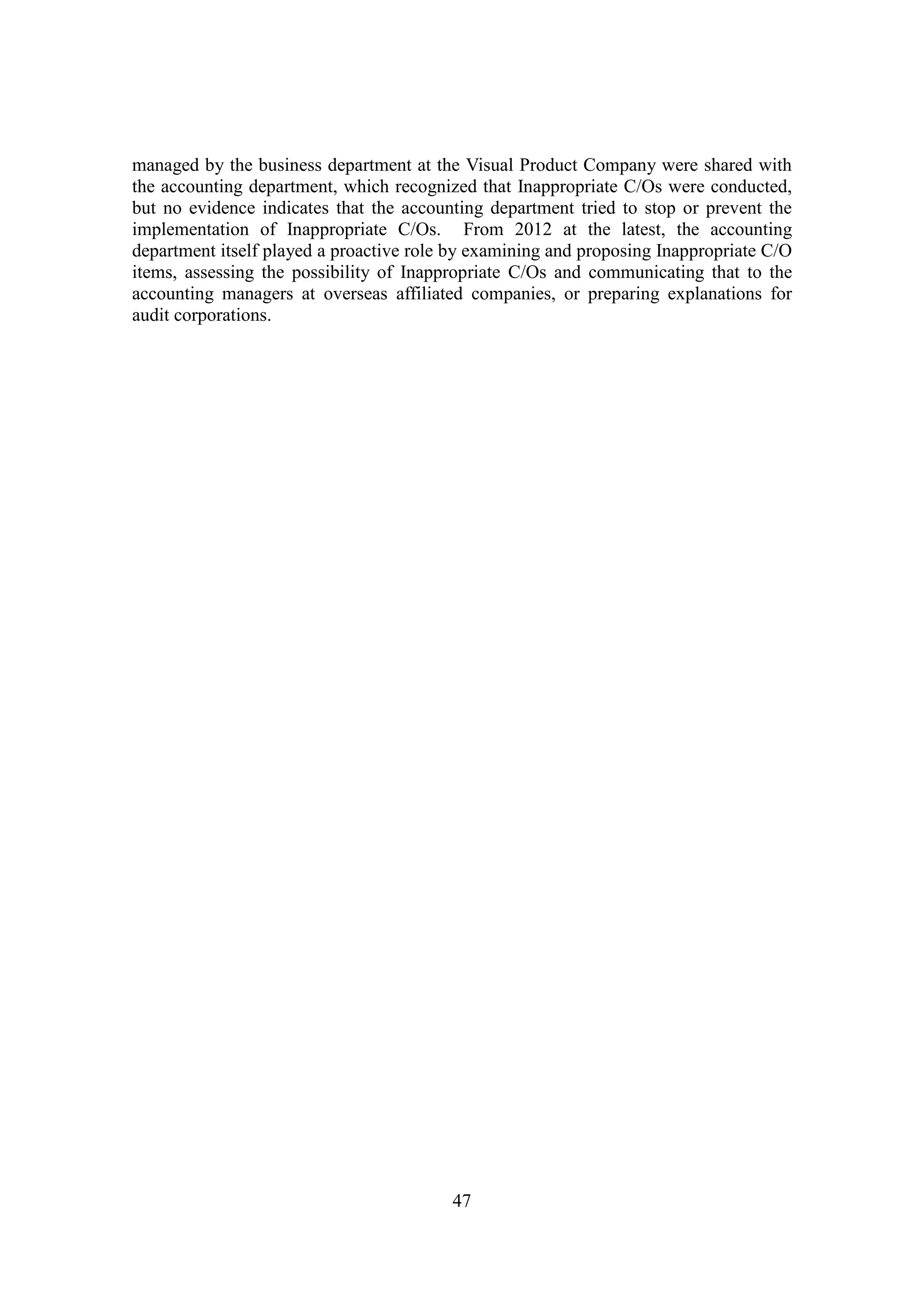 47
managed by the business department at the Visual Product Company were shared with
the accounting department, which recognized that Inappropriate C/Os were conducted,
but no evidence indicates that the accounting department tried to stop or prevent the
implementation of Inappropriate C/Os. From 2012 at the latest, the accounting
department itself played a proactive role by examining and proposing Inappropriate C/O
items, assessing the possibility of Inappropriate C/Os and communicating that to the
accounting managers at overseas affiliated companies, or preparing explanations for
audit corporations.
 