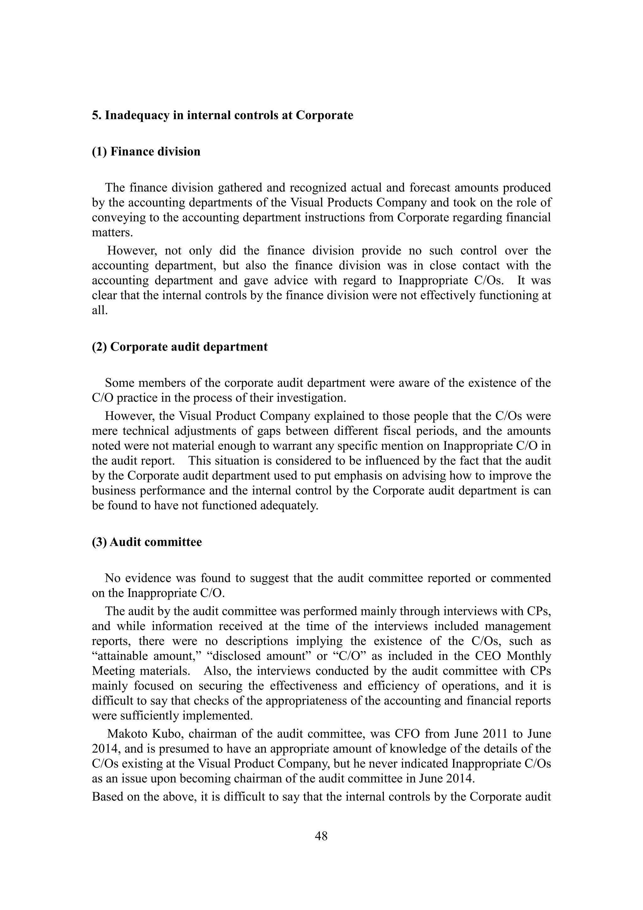 48
5. Inadequacy in internal controls at Corporate
(1) Finance division
The finance division gathered and recognized actual and forecast amounts produced
by the accounting departments of the Visual Products Company and took on the role of
conveying to the accounting department instructions from Corporate regarding financial
matters.
However, not only did the finance division provide no such control over the
accounting department, but also the finance division was in close contact with the
accounting department and gave advice with regard to Inappropriate C/Os. It was
clear that the internal controls by the finance division were not effectively functioning at
all.
(2) Corporate audit department
Some members of the corporate audit department were aware of the existence of the
C/O practice in the process of their investigation.
However, the Visual Product Company explained to those people that the C/Os were
mere technical adjustments of gaps between different fiscal periods, and the amounts
noted were not material enough to warrant any specific mention on Inappropriate C/O in
the audit report. This situation is considered to be influenced by the fact that the audit
by the Corporate audit department used to put emphasis on advising how to improve the
business performance and the internal control by the Corporate audit department is can
be found to have not functioned adequately.
(3) Audit committee
No evidence was found to suggest that the audit committee reported or commented
on the Inappropriate C/O.
The audit by the audit committee was performed mainly through interviews with CPs,
and while information received at the time of the interviews included management
reports, there were no descriptions implying the existence of the C/Os, such as
“attainable amount,” “disclosed amount” or “C/O” as included in the CEO Monthly
Meeting materials. Also, the interviews conducted by the audit committee with CPs
mainly focused on securing the effectiveness and efficiency of operations, and it is
difficult to say that checks of the appropriateness of the accounting and financial reports
were sufficiently implemented.
Makoto Kubo, chairman of the audit committee, was CFO from June 2011 to June
2014, and is presumed to have an appropriate amount of knowledge of the details of the
C/Os existing at the Visual Product Company, but he never indicated Inappropriate C/Os
as an issue upon becoming chairman of the audit committee in June 2014.
Based on the above, it is difficult to say that the internal controls by the Corporate audit
 