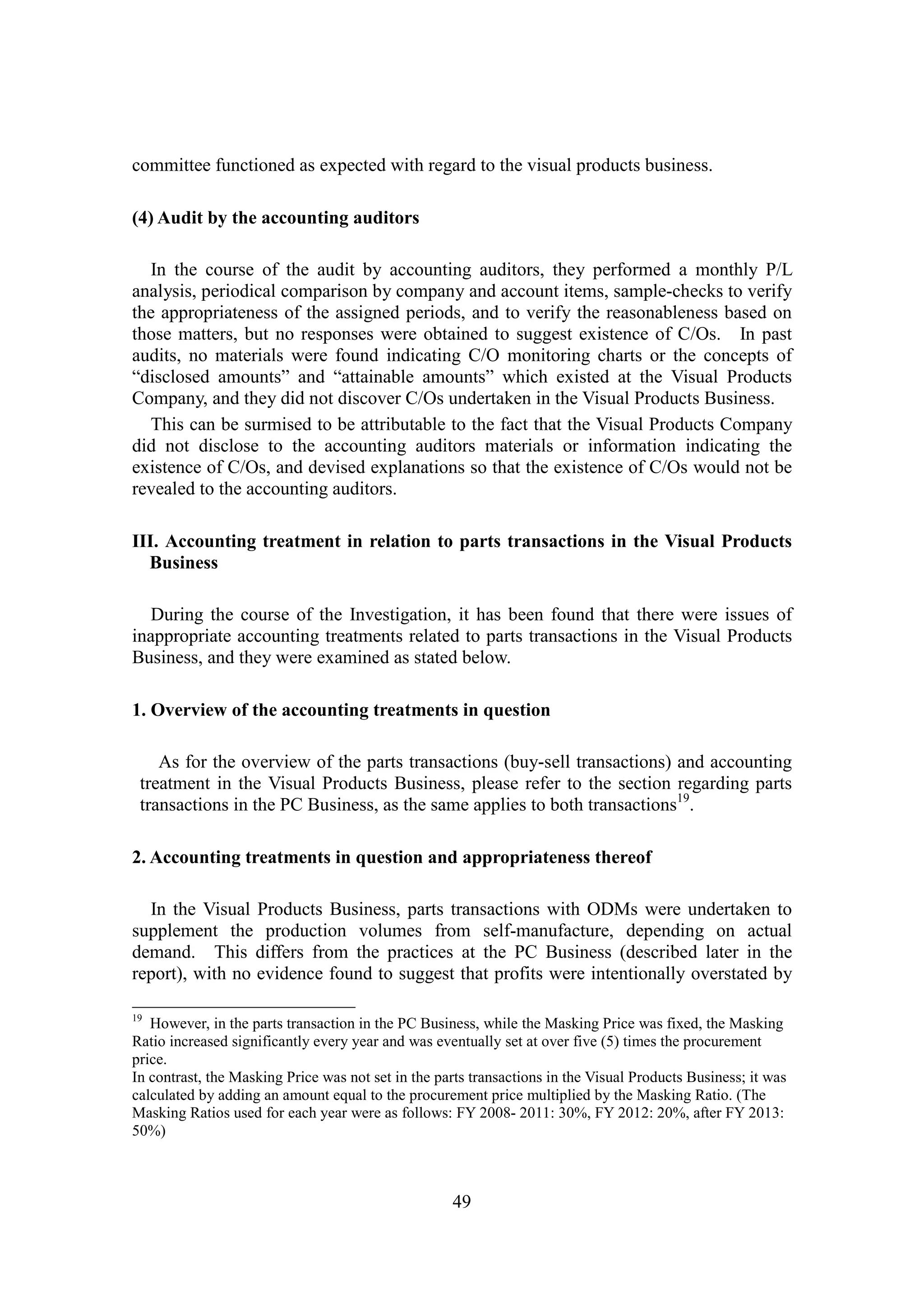 49
committee functioned as expected with regard to the visual products business.
(4) Audit by the accounting auditors
In the course of the audit by accounting auditors, they performed a monthly P/L
analysis, periodical comparison by company and account items, sample-checks to verify
the appropriateness of the assigned periods, and to verify the reasonableness based on
those matters, but no responses were obtained to suggest existence of C/Os. In past
audits, no materials were found indicating C/O monitoring charts or the concepts of
“disclosed amounts” and “attainable amounts” which existed at the Visual Products
Company, and they did not discover C/Os undertaken in the Visual Products Business.
This can be surmised to be attributable to the fact that the Visual Products Company
did not disclose to the accounting auditors materials or information indicating the
existence of C/Os, and devised explanations so that the existence of C/Os would not be
revealed to the accounting auditors.
III. Accounting treatment in relation to parts transactions in the Visual Products
Business
During the course of the Investigation, it has been found that there were issues of
inappropriate accounting treatments related to parts transactions in the Visual Products
Business, and they were examined as stated below.
1. Overview of the accounting treatments in question
As for the overview of the parts transactions (buy-sell transactions) and accounting
treatment in the Visual Products Business, please refer to the section regarding parts
transactions in the PC Business, as the same applies to both transactions19
.
2. Accounting treatments in question and appropriateness thereof
In the Visual Products Business, parts transactions with ODMs were undertaken to
supplement the production volumes from self-manufacture, depending on actual
demand. This differs from the practices at the PC Business (described later in the
report), with no evidence found to suggest that profits were intentionally overstated by
19
However, in the parts transaction in the PC Business, while the Masking Price was fixed, the Masking
Ratio increased significantly every year and was eventually set at over five (5) times the procurement
price.
In contrast, the Masking Price was not set in the parts transactions in the Visual Products Business; it was
calculated by adding an amount equal to the procurement price multiplied by the Masking Ratio. (The
Masking Ratios used for each year were as follows: FY 2008- 2011: 30%, FY 2012: 20%, after FY 2013:
50%)
 