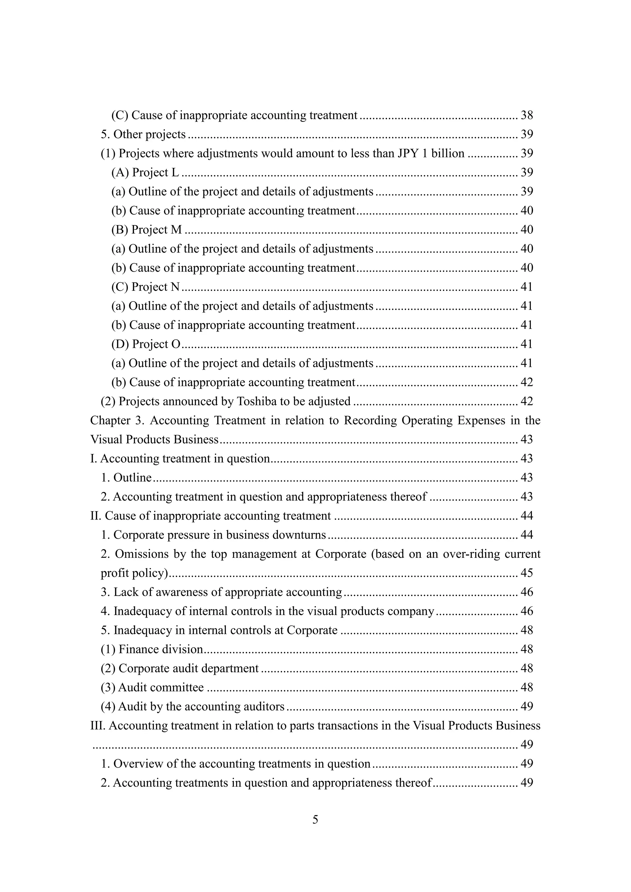 5
(C) Cause of inappropriate accounting treatment.................................................. 38
5. Other projects........................................................................................................ 39
(1) Projects where adjustments would amount to less than JPY 1 billion ................ 39
(A) Project L .......................................................................................................... 39
(a) Outline of the project and details of adjustments............................................. 39
(b) Cause of inappropriate accounting treatment................................................... 40
(B) Project M ......................................................................................................... 40
(a) Outline of the project and details of adjustments............................................. 40
(b) Cause of inappropriate accounting treatment................................................... 40
(C) Project N.......................................................................................................... 41
(a) Outline of the project and details of adjustments............................................. 41
(b) Cause of inappropriate accounting treatment................................................... 41
(D) Project O.......................................................................................................... 41
(a) Outline of the project and details of adjustments............................................. 41
(b) Cause of inappropriate accounting treatment................................................... 42
(2) Projects announced by Toshiba to be adjusted .................................................... 42
Chapter 3. Accounting Treatment in relation to Recording Operating Expenses in the
Visual Products Business.............................................................................................. 43
I. Accounting treatment in question.............................................................................. 43
1. Outline................................................................................................................... 43
2. Accounting treatment in question and appropriateness thereof ............................ 43
II. Cause of inappropriate accounting treatment .......................................................... 44
1. Corporate pressure in business downturns............................................................ 44
2. Omissions by the top management at Corporate (based on an over-riding current
profit policy).............................................................................................................. 45
3. Lack of awareness of appropriate accounting....................................................... 46
4. Inadequacy of internal controls in the visual products company.......................... 46
5. Inadequacy in internal controls at Corporate ........................................................ 48
(1) Finance division................................................................................................... 48
(2) Corporate audit department ................................................................................. 48
(3) Audit committee .................................................................................................. 48
(4) Audit by the accounting auditors......................................................................... 49
III. Accounting treatment in relation to parts transactions in the Visual Products Business
...................................................................................................................................... 49
1. Overview of the accounting treatments in question.............................................. 49
2. Accounting treatments in question and appropriateness thereof........................... 49
 