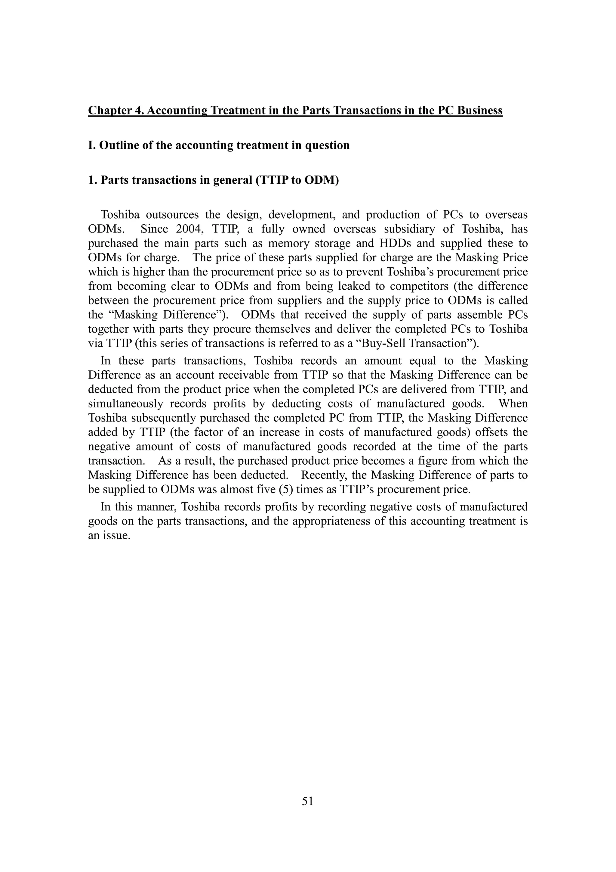 51
Chapter 4. Accounting Treatment in the Parts Transactions in the PC Business
I. Outline of the accounting treatment in question
1. Parts transactions in general (TTIP to ODM)
Toshiba outsources the design, development, and production of PCs to overseas
ODMs. Since 2004, TTIP, a fully owned overseas subsidiary of Toshiba, has
purchased the main parts such as memory storage and HDDs and supplied these to
ODMs for charge. The price of these parts supplied for charge are the Masking Price
which is higher than the procurement price so as to prevent Toshiba’s procurement price
from becoming clear to ODMs and from being leaked to competitors (the difference
between the procurement price from suppliers and the supply price to ODMs is called
the “Masking Difference”). ODMs that received the supply of parts assemble PCs
together with parts they procure themselves and deliver the completed PCs to Toshiba
via TTIP (this series of transactions is referred to as a “Buy-Sell Transaction”).
In these parts transactions, Toshiba records an amount equal to the Masking
Difference as an account receivable from TTIP so that the Masking Difference can be
deducted from the product price when the completed PCs are delivered from TTIP, and
simultaneously records profits by deducting costs of manufactured goods. When
Toshiba subsequently purchased the completed PC from TTIP, the Masking Difference
added by TTIP (the factor of an increase in costs of manufactured goods) offsets the
negative amount of costs of manufactured goods recorded at the time of the parts
transaction. As a result, the purchased product price becomes a figure from which the
Masking Difference has been deducted. Recently, the Masking Difference of parts to
be supplied to ODMs was almost five (5) times as TTIP’s procurement price.
In this manner, Toshiba records profits by recording negative costs of manufactured
goods on the parts transactions, and the appropriateness of this accounting treatment is
an issue.
 