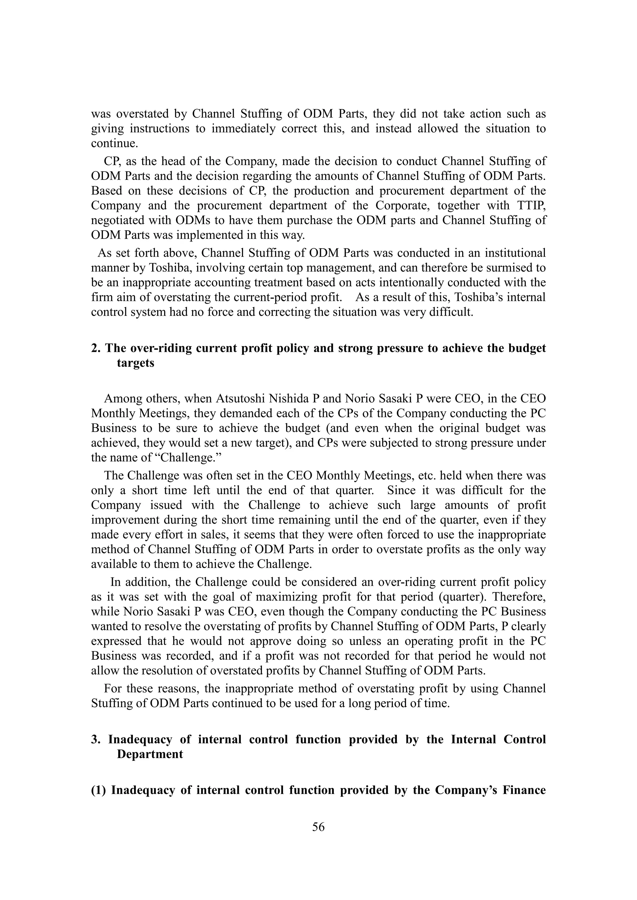 56
was overstated by Channel Stuffing of ODM Parts, they did not take action such as
giving instructions to immediately correct this, and instead allowed the situation to
continue.
CP, as the head of the Company, made the decision to conduct Channel Stuffing of
ODM Parts and the decision regarding the amounts of Channel Stuffing of ODM Parts.
Based on these decisions of CP, the production and procurement department of the
Company and the procurement department of the Corporate, together with TTIP,
negotiated with ODMs to have them purchase the ODM parts and Channel Stuffing of
ODM Parts was implemented in this way.
As set forth above, Channel Stuffing of ODM Parts was conducted in an institutional
manner by Toshiba, involving certain top management, and can therefore be surmised to
be an inappropriate accounting treatment based on acts intentionally conducted with the
firm aim of overstating the current-period profit. As a result of this, Toshiba’s internal
control system had no force and correcting the situation was very difficult.
2. The over-riding current profit policy and strong pressure to achieve the budget
targets
Among others, when Atsutoshi Nishida P and Norio Sasaki P were CEO, in the CEO
Monthly Meetings, they demanded each of the CPs of the Company conducting the PC
Business to be sure to achieve the budget (and even when the original budget was
achieved, they would set a new target), and CPs were subjected to strong pressure under
the name of “Challenge.”
The Challenge was often set in the CEO Monthly Meetings, etc. held when there was
only a short time left until the end of that quarter. Since it was difficult for the
Company issued with the Challenge to achieve such large amounts of profit
improvement during the short time remaining until the end of the quarter, even if they
made every effort in sales, it seems that they were often forced to use the inappropriate
method of Channel Stuffing of ODM Parts in order to overstate profits as the only way
available to them to achieve the Challenge.
In addition, the Challenge could be considered an over-riding current profit policy
as it was set with the goal of maximizing profit for that period (quarter). Therefore,
while Norio Sasaki P was CEO, even though the Company conducting the PC Business
wanted to resolve the overstating of profits by Channel Stuffing of ODM Parts, P clearly
expressed that he would not approve doing so unless an operating profit in the PC
Business was recorded, and if a profit was not recorded for that period he would not
allow the resolution of overstated profits by Channel Stuffing of ODM Parts.
For these reasons, the inappropriate method of overstating profit by using Channel
Stuffing of ODM Parts continued to be used for a long period of time.
3. Inadequacy of internal control function provided by the Internal Control
Department
(1) Inadequacy of internal control function provided by the Company’s Finance
 