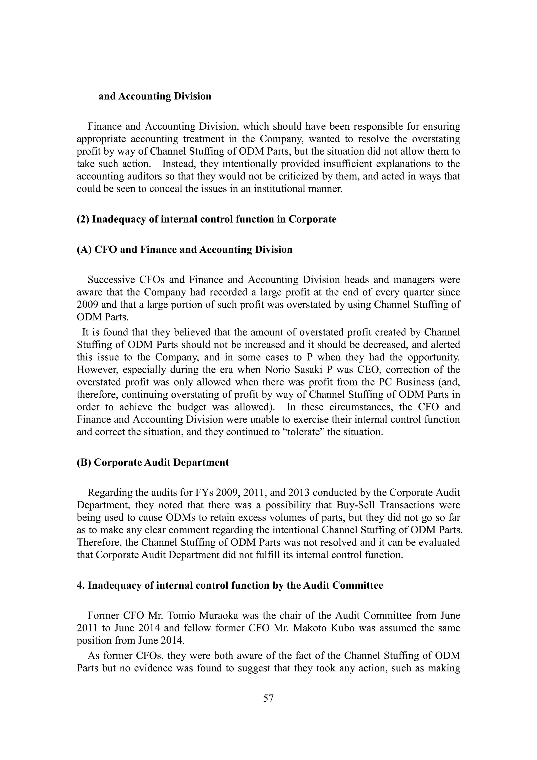 57
and Accounting Division
Finance and Accounting Division, which should have been responsible for ensuring
appropriate accounting treatment in the Company, wanted to resolve the overstating
profit by way of Channel Stuffing of ODM Parts, but the situation did not allow them to
take such action. Instead, they intentionally provided insufficient explanations to the
accounting auditors so that they would not be criticized by them, and acted in ways that
could be seen to conceal the issues in an institutional manner.
(2) Inadequacy of internal control function in Corporate
(A) CFO and Finance and Accounting Division
Successive CFOs and Finance and Accounting Division heads and managers were
aware that the Company had recorded a large profit at the end of every quarter since
2009 and that a large portion of such profit was overstated by using Channel Stuffing of
ODM Parts.
It is found that they believed that the amount of overstated profit created by Channel
Stuffing of ODM Parts should not be increased and it should be decreased, and alerted
this issue to the Company, and in some cases to P when they had the opportunity.
However, especially during the era when Norio Sasaki P was CEO, correction of the
overstated profit was only allowed when there was profit from the PC Business (and,
therefore, continuing overstating of profit by way of Channel Stuffing of ODM Parts in
order to achieve the budget was allowed). In these circumstances, the CFO and
Finance and Accounting Division were unable to exercise their internal control function
and correct the situation, and they continued to “tolerate” the situation.
(B) Corporate Audit Department
Regarding the audits for FYs 2009, 2011, and 2013 conducted by the Corporate Audit
Department, they noted that there was a possibility that Buy-Sell Transactions were
being used to cause ODMs to retain excess volumes of parts, but they did not go so far
as to make any clear comment regarding the intentional Channel Stuffing of ODM Parts.
Therefore, the Channel Stuffing of ODM Parts was not resolved and it can be evaluated
that Corporate Audit Department did not fulfill its internal control function.
4. Inadequacy of internal control function by the Audit Committee
Former CFO Mr. Tomio Muraoka was the chair of the Audit Committee from June
2011 to June 2014 and fellow former CFO Mr. Makoto Kubo was assumed the same
position from June 2014.
As former CFOs, they were both aware of the fact of the Channel Stuffing of ODM
Parts but no evidence was found to suggest that they took any action, such as making
 