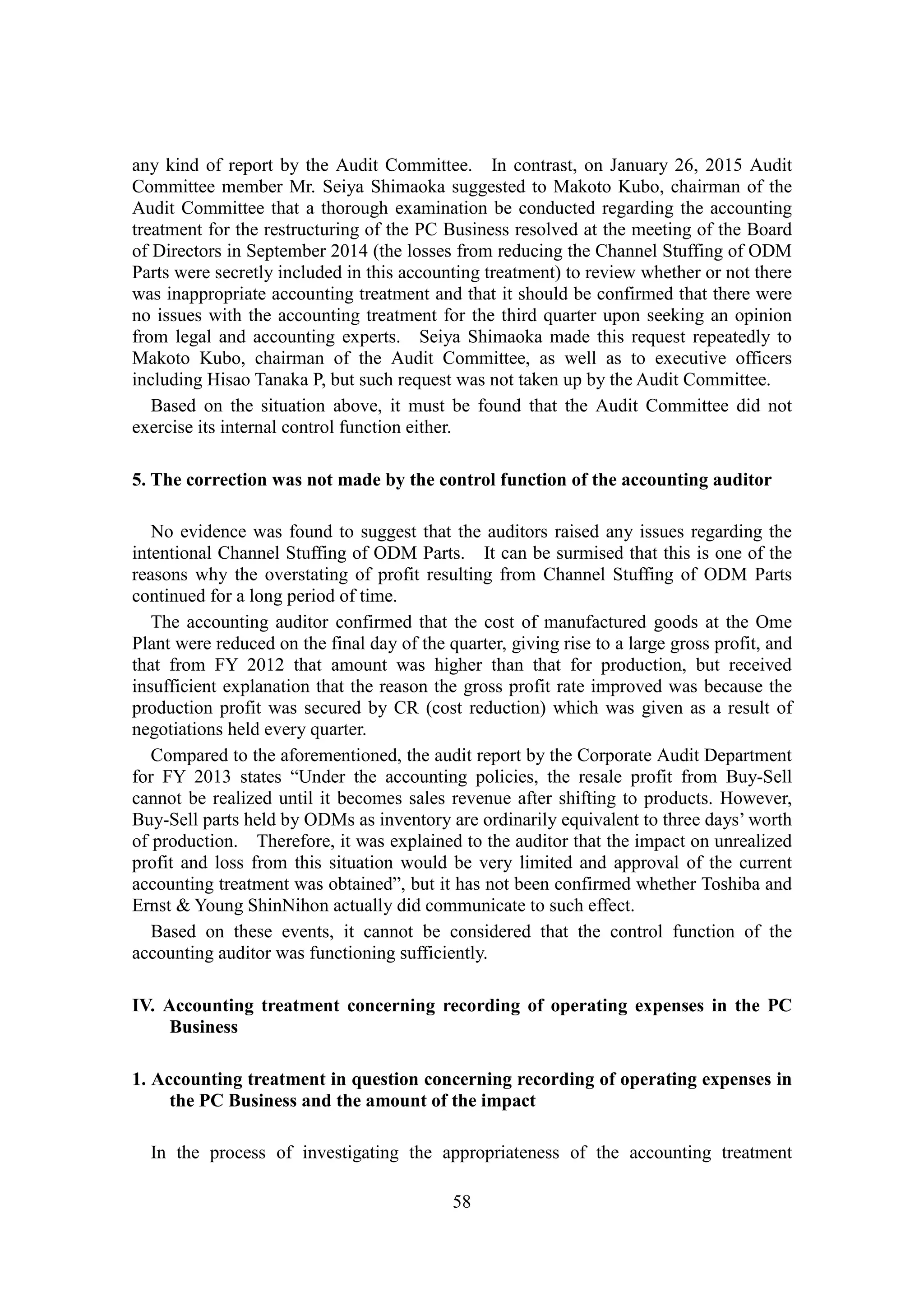 58
any kind of report by the Audit Committee. In contrast, on January 26, 2015 Audit
Committee member Mr. Seiya Shimaoka suggested to Makoto Kubo, chairman of the
Audit Committee that a thorough examination be conducted regarding the accounting
treatment for the restructuring of the PC Business resolved at the meeting of the Board
of Directors in September 2014 (the losses from reducing the Channel Stuffing of ODM
Parts were secretly included in this accounting treatment) to review whether or not there
was inappropriate accounting treatment and that it should be confirmed that there were
no issues with the accounting treatment for the third quarter upon seeking an opinion
from legal and accounting experts. Seiya Shimaoka made this request repeatedly to
Makoto Kubo, chairman of the Audit Committee, as well as to executive officers
including Hisao Tanaka P, but such request was not taken up by the Audit Committee.
Based on the situation above, it must be found that the Audit Committee did not
exercise its internal control function either.
5. The correction was not made by the control function of the accounting auditor
No evidence was found to suggest that the auditors raised any issues regarding the
intentional Channel Stuffing of ODM Parts. It can be surmised that this is one of the
reasons why the overstating of profit resulting from Channel Stuffing of ODM Parts
continued for a long period of time.
The accounting auditor confirmed that the cost of manufactured goods at the Ome
Plant were reduced on the final day of the quarter, giving rise to a large gross profit, and
that from FY 2012 that amount was higher than that for production, but received
insufficient explanation that the reason the gross profit rate improved was because the
production profit was secured by CR (cost reduction) which was given as a result of
negotiations held every quarter.
Compared to the aforementioned, the audit report by the Corporate Audit Department
for FY 2013 states “Under the accounting policies, the resale profit from Buy-Sell
cannot be realized until it becomes sales revenue after shifting to products. However,
Buy-Sell parts held by ODMs as inventory are ordinarily equivalent to three days’ worth
of production. Therefore, it was explained to the auditor that the impact on unrealized
profit and loss from this situation would be very limited and approval of the current
accounting treatment was obtained”, but it has not been confirmed whether Toshiba and
Ernst & Young ShinNihon actually did communicate to such effect.
Based on these events, it cannot be considered that the control function of the
accounting auditor was functioning sufficiently.
IV. Accounting treatment concerning recording of operating expenses in the PC
Business
1. Accounting treatment in question concerning recording of operating expenses in
the PC Business and the amount of the impact
In the process of investigating the appropriateness of the accounting treatment
 
