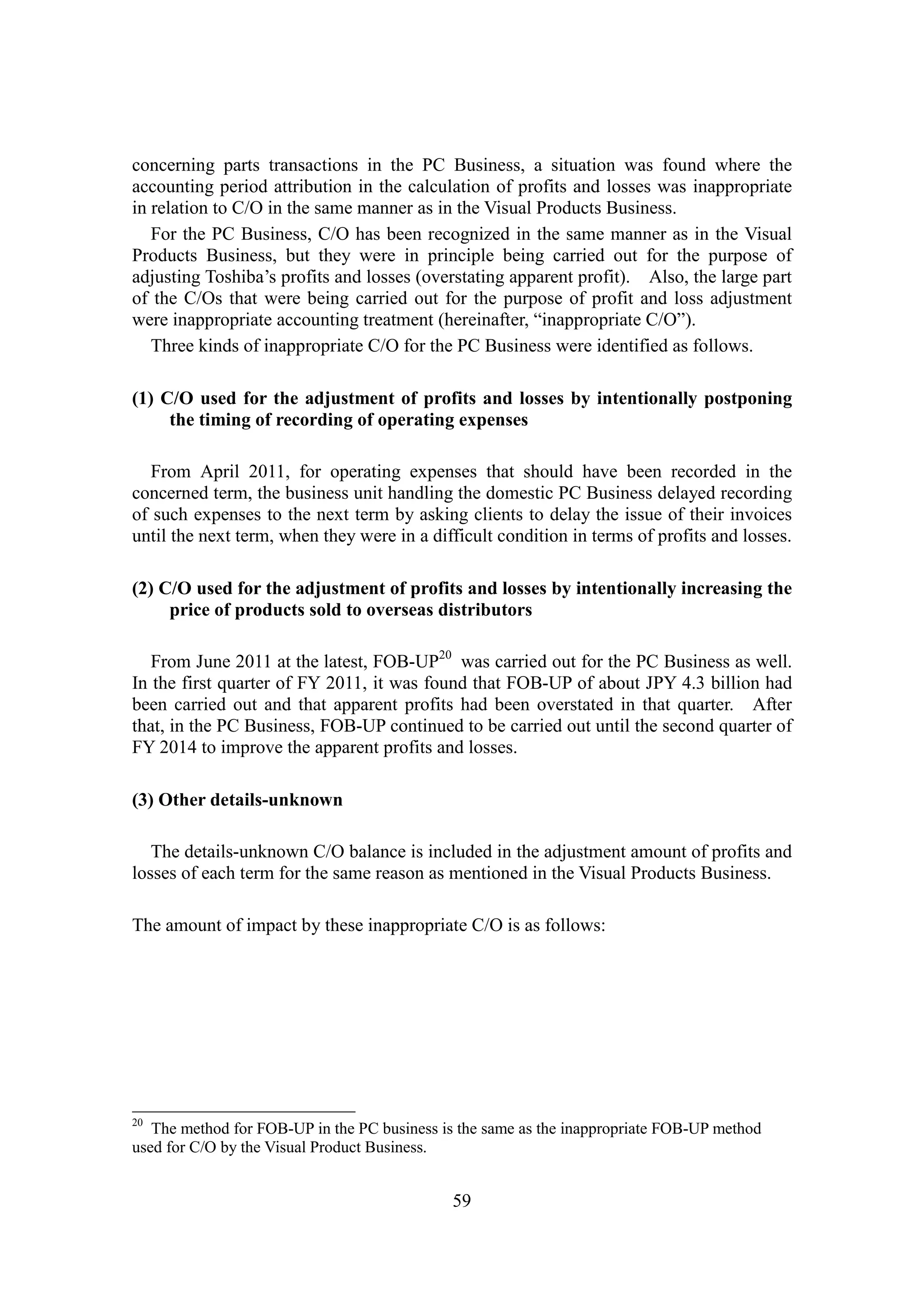 59
concerning parts transactions in the PC Business, a situation was found where the
accounting period attribution in the calculation of profits and losses was inappropriate
in relation to C/O in the same manner as in the Visual Products Business.
For the PC Business, C/O has been recognized in the same manner as in the Visual
Products Business, but they were in principle being carried out for the purpose of
adjusting Toshiba’s profits and losses (overstating apparent profit). Also, the large part
of the C/Os that were being carried out for the purpose of profit and loss adjustment
were inappropriate accounting treatment (hereinafter, “inappropriate C/O”).
Three kinds of inappropriate C/O for the PC Business were identified as follows.
(1) C/O used for the adjustment of profits and losses by intentionally postponing
the timing of recording of operating expenses
From April 2011, for operating expenses that should have been recorded in the
concerned term, the business unit handling the domestic PC Business delayed recording
of such expenses to the next term by asking clients to delay the issue of their invoices
until the next term, when they were in a difficult condition in terms of profits and losses.
(2) C/O used for the adjustment of profits and losses by intentionally increasing the
price of products sold to overseas distributors
From June 2011 at the latest, FOB-UP20
was carried out for the PC Business as well.
In the first quarter of FY 2011, it was found that FOB-UP of about JPY 4.3 billion had
been carried out and that apparent profits had been overstated in that quarter. After
that, in the PC Business, FOB-UP continued to be carried out until the second quarter of
FY 2014 to improve the apparent profits and losses.
(3) Other details-unknown
The details-unknown C/O balance is included in the adjustment amount of profits and
losses of each term for the same reason as mentioned in the Visual Products Business.
The amount of impact by these inappropriate C/O is as follows:
20
The method for FOB-UP in the PC business is the same as the inappropriate FOB-UP method
used for C/O by the Visual Product Business.
 