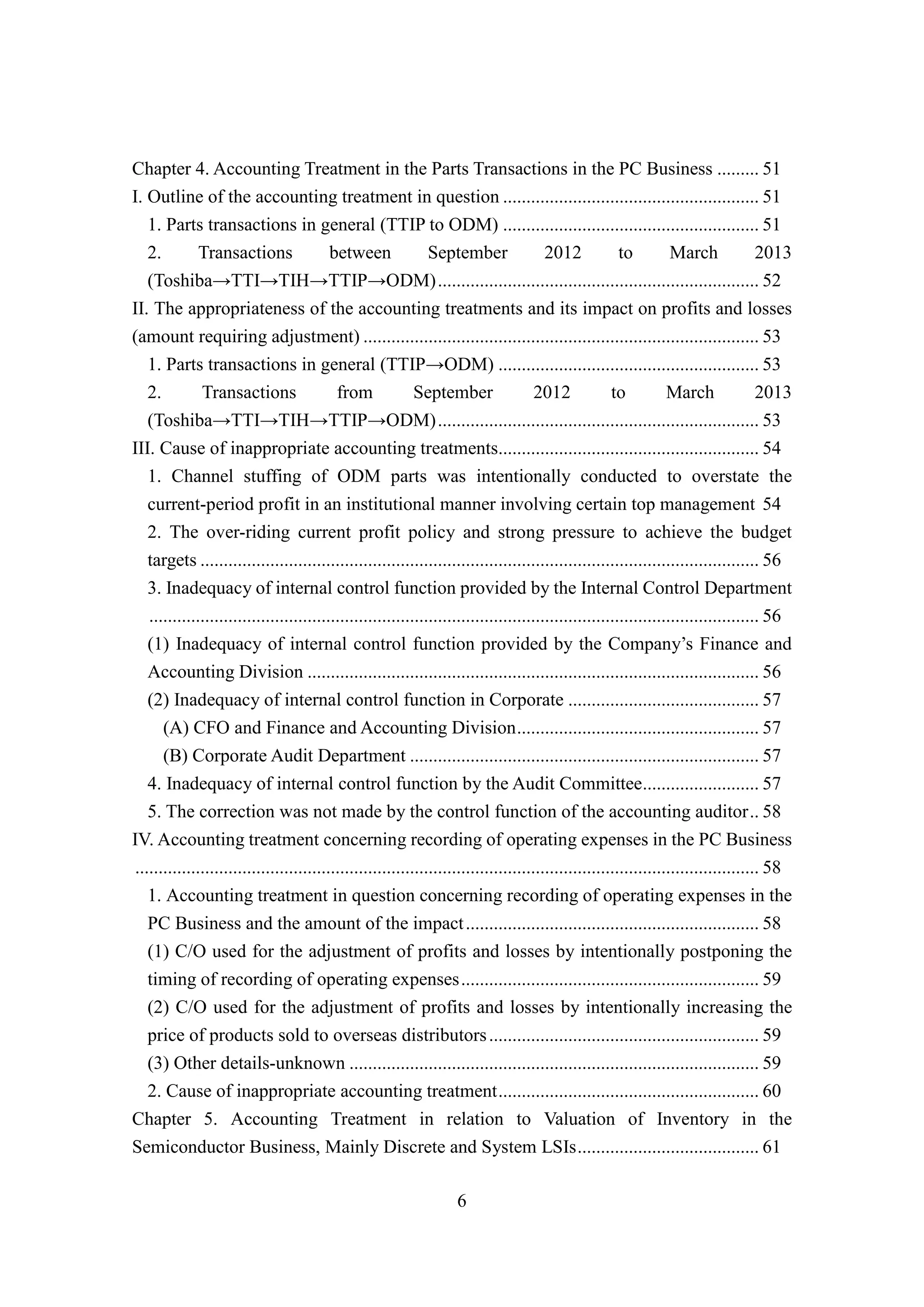 6
Chapter 4. Accounting Treatment in the Parts Transactions in the PC Business ......... 51
I. Outline of the accounting treatment in question ....................................................... 51
1. Parts transactions in general (TTIP to ODM) ....................................................... 51
2. Transactions between September 2012 to March 2013
(Toshiba→TTI→TIH→TTIP→ODM)..................................................................... 52
II. The appropriateness of the accounting treatments and its impact on profits and losses
(amount requiring adjustment) ..................................................................................... 53
1. Parts transactions in general (TTIP→ODM) ........................................................ 53
2. Transactions from September 2012 to March 2013
(Toshiba→TTI→TIH→TTIP→ODM)..................................................................... 53
III. Cause of inappropriate accounting treatments........................................................ 54
1. Channel stuffing of ODM parts was intentionally conducted to overstate the
current-period profit in an institutional manner involving certain top management 54
2. The over-riding current profit policy and strong pressure to achieve the budget
targets ........................................................................................................................ 56
3. Inadequacy of internal control function provided by the Internal Control Department
................................................................................................................................... 56
(1) Inadequacy of internal control function provided by the Company’s Finance and
Accounting Division ................................................................................................. 56
(2) Inadequacy of internal control function in Corporate ......................................... 57
(A) CFO and Finance and Accounting Division.................................................... 57
(B) Corporate Audit Department ........................................................................... 57
4. Inadequacy of internal control function by the Audit Committee......................... 57
5. The correction was not made by the control function of the accounting auditor.. 58
IV. Accounting treatment concerning recording of operating expenses in the PC Business
...................................................................................................................................... 58
1. Accounting treatment in question concerning recording of operating expenses in the
PC Business and the amount of the impact............................................................... 58
(1) C/O used for the adjustment of profits and losses by intentionally postponing the
timing of recording of operating expenses................................................................ 59
(2) C/O used for the adjustment of profits and losses by intentionally increasing the
price of products sold to overseas distributors.......................................................... 59
(3) Other details-unknown ........................................................................................ 59
2. Cause of inappropriate accounting treatment........................................................ 60
Chapter 5. Accounting Treatment in relation to Valuation of Inventory in the
Semiconductor Business, Mainly Discrete and System LSIs....................................... 61
 