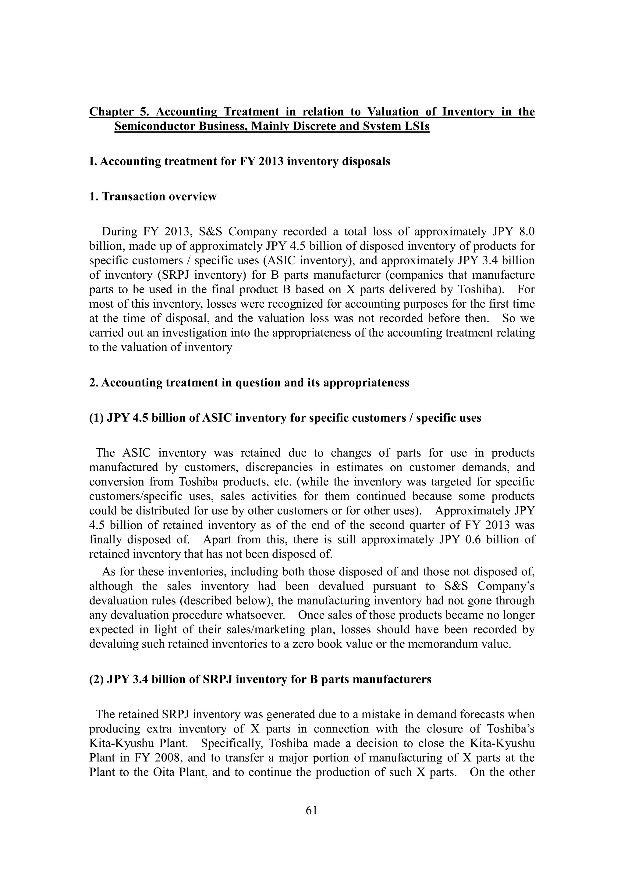61
Chapter 5. Accounting Treatment in relation to Valuation of Inventory in the
Semiconductor Business, Mainly Discrete and System LSIs
I. Accounting treatment for FY 2013 inventory disposals
1. Transaction overview
During FY 2013, S&S Company recorded a total loss of approximately JPY 8.0
billion, made up of approximately JPY 4.5 billion of disposed inventory of products for
specific customers / specific uses (ASIC inventory), and approximately JPY 3.4 billion
of inventory (SRPJ inventory) for B parts manufacturer (companies that manufacture
parts to be used in the final product B based on X parts delivered by Toshiba). For
most of this inventory, losses were recognized for accounting purposes for the first time
at the time of disposal, and the valuation loss was not recorded before then. So we
carried out an investigation into the appropriateness of the accounting treatment relating
to the valuation of inventory
2. Accounting treatment in question and its appropriateness
(1) JPY 4.5 billion of ASIC inventory for specific customers / specific uses
The ASIC inventory was retained due to changes of parts for use in products
manufactured by customers, discrepancies in estimates on customer demands, and
conversion from Toshiba products, etc. (while the inventory was targeted for specific
customers/specific uses, sales activities for them continued because some products
could be distributed for use by other customers or for other uses). Approximately JPY
4.5 billion of retained inventory as of the end of the second quarter of FY 2013 was
finally disposed of. Apart from this, there is still approximately JPY 0.6 billion of
retained inventory that has not been disposed of.
As for these inventories, including both those disposed of and those not disposed of,
although the sales inventory had been devalued pursuant to S&S Company’s
devaluation rules (described below), the manufacturing inventory had not gone through
any devaluation procedure whatsoever. Once sales of those products became no longer
expected in light of their sales/marketing plan, losses should have been recorded by
devaluing such retained inventories to a zero book value or the memorandum value.
(2) JPY 3.4 billion of SRPJ inventory for B parts manufacturers
The retained SRPJ inventory was generated due to a mistake in demand forecasts when
producing extra inventory of X parts in connection with the closure of Toshiba’s
Kita-Kyushu Plant. Specifically, Toshiba made a decision to close the Kita-Kyushu
Plant in FY 2008, and to transfer a major portion of manufacturing of X parts at the
Plant to the Oita Plant, and to continue the production of such X parts. On the other
 