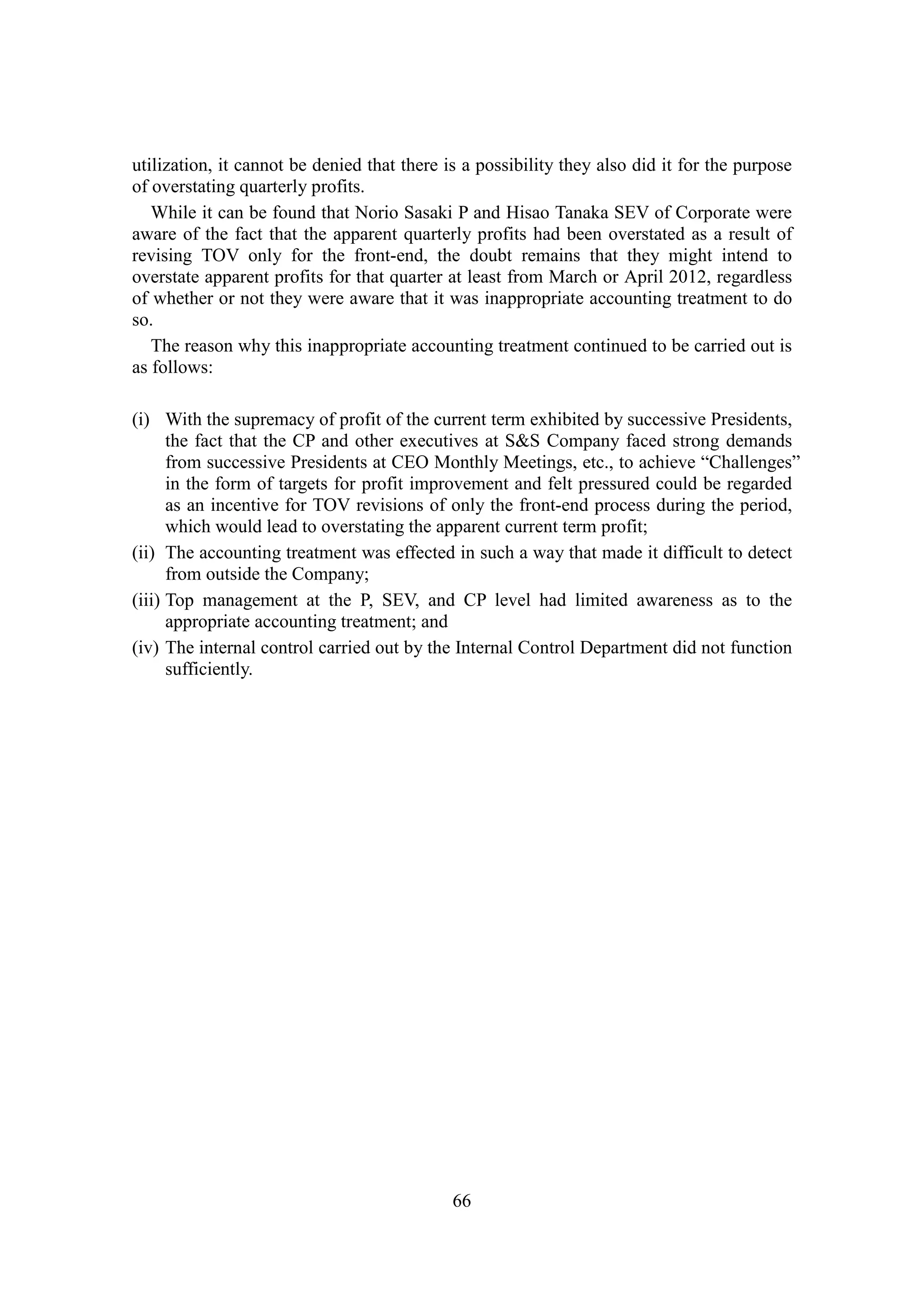 66
utilization, it cannot be denied that there is a possibility they also did it for the purpose
of overstating quarterly profits.
While it can be found that Norio Sasaki P and Hisao Tanaka SEV of Corporate were
aware of the fact that the apparent quarterly profits had been overstated as a result of
revising TOV only for the front-end, the doubt remains that they might intend to
overstate apparent profits for that quarter at least from March or April 2012, regardless
of whether or not they were aware that it was inappropriate accounting treatment to do
so.
The reason why this inappropriate accounting treatment continued to be carried out is
as follows:
(i) With the supremacy of profit of the current term exhibited by successive Presidents,
the fact that the CP and other executives at S&S Company faced strong demands
from successive Presidents at CEO Monthly Meetings, etc., to achieve “Challenges”
in the form of targets for profit improvement and felt pressured could be regarded
as an incentive for TOV revisions of only the front-end process during the period,
which would lead to overstating the apparent current term profit;
(ii) The accounting treatment was effected in such a way that made it difficult to detect
from outside the Company;
(iii) Top management at the P, SEV, and CP level had limited awareness as to the
appropriate accounting treatment; and
(iv) The internal control carried out by the Internal Control Department did not function
sufficiently.
 