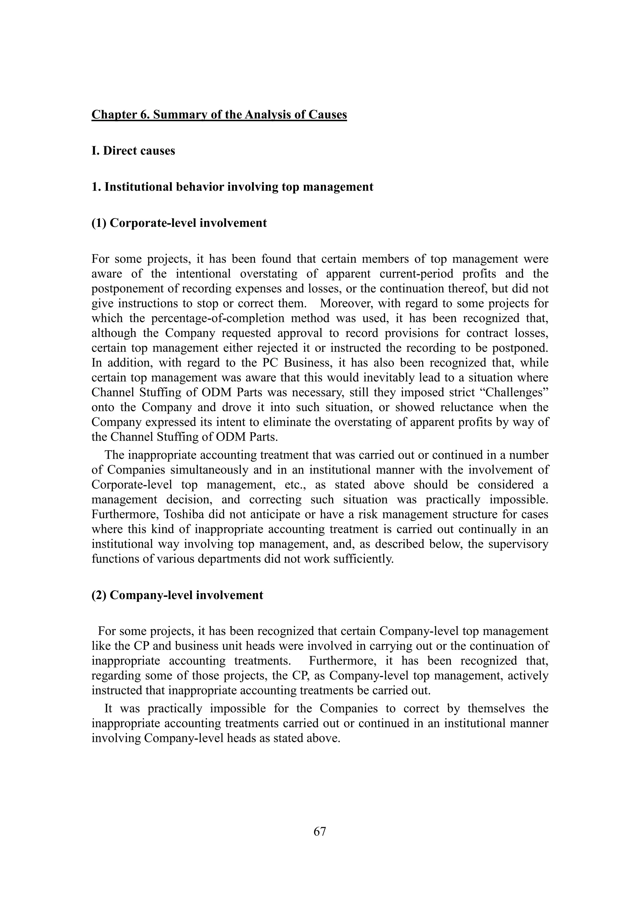 67
Chapter 6. Summary of the Analysis of Causes
I. Direct causes
1. Institutional behavior involving top management
(1) Corporate-level involvement
For some projects, it has been found that certain members of top management were
aware of the intentional overstating of apparent current-period profits and the
postponement of recording expenses and losses, or the continuation thereof, but did not
give instructions to stop or correct them. Moreover, with regard to some projects for
which the percentage-of-completion method was used, it has been recognized that,
although the Company requested approval to record provisions for contract losses,
certain top management either rejected it or instructed the recording to be postponed.
In addition, with regard to the PC Business, it has also been recognized that, while
certain top management was aware that this would inevitably lead to a situation where
Channel Stuffing of ODM Parts was necessary, still they imposed strict “Challenges”
onto the Company and drove it into such situation, or showed reluctance when the
Company expressed its intent to eliminate the overstating of apparent profits by way of
the Channel Stuffing of ODM Parts.
The inappropriate accounting treatment that was carried out or continued in a number
of Companies simultaneously and in an institutional manner with the involvement of
Corporate-level top management, etc., as stated above should be considered a
management decision, and correcting such situation was practically impossible.
Furthermore, Toshiba did not anticipate or have a risk management structure for cases
where this kind of inappropriate accounting treatment is carried out continually in an
institutional way involving top management, and, as described below, the supervisory
functions of various departments did not work sufficiently.
(2) Company-level involvement
For some projects, it has been recognized that certain Company-level top management
like the CP and business unit heads were involved in carrying out or the continuation of
inappropriate accounting treatments. Furthermore, it has been recognized that,
regarding some of those projects, the CP, as Company-level top management, actively
instructed that inappropriate accounting treatments be carried out.
It was practically impossible for the Companies to correct by themselves the
inappropriate accounting treatments carried out or continued in an institutional manner
involving Company-level heads as stated above.
 