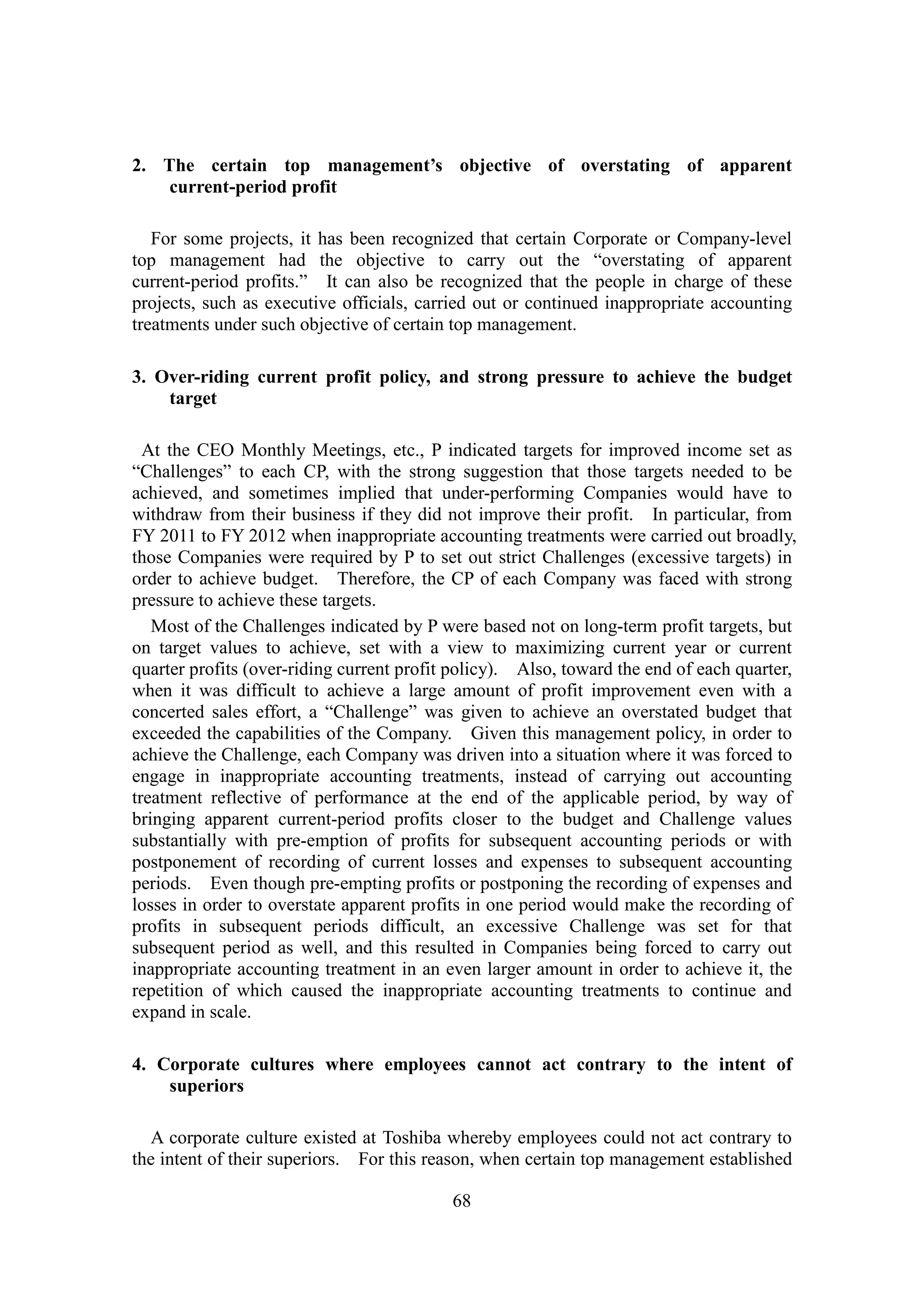 68
2. The certain top management’s objective of overstating of apparent
current-period profit
For some projects, it has been recognized that certain Corporate or Company-level
top management had the objective to carry out the “overstating of apparent
current-period profits.” It can also be recognized that the people in charge of these
projects, such as executive officials, carried out or continued inappropriate accounting
treatments under such objective of certain top management.
3. Over-riding current profit policy, and strong pressure to achieve the budget
target
At the CEO Monthly Meetings, etc., P indicated targets for improved income set as
“Challenges” to each CP, with the strong suggestion that those targets needed to be
achieved, and sometimes implied that under-performing Companies would have to
withdraw from their business if they did not improve their profit. In particular, from
FY 2011 to FY 2012 when inappropriate accounting treatments were carried out broadly,
those Companies were required by P to set out strict Challenges (excessive targets) in
order to achieve budget. Therefore, the CP of each Company was faced with strong
pressure to achieve these targets.
Most of the Challenges indicated by P were based not on long-term profit targets, but
on target values to achieve, set with a view to maximizing current year or current
quarter profits (over-riding current profit policy). Also, toward the end of each quarter,
when it was difficult to achieve a large amount of profit improvement even with a
concerted sales effort, a “Challenge” was given to achieve an overstated budget that
exceeded the capabilities of the Company. Given this management policy, in order to
achieve the Challenge, each Company was driven into a situation where it was forced to
engage in inappropriate accounting treatments, instead of carrying out accounting
treatment reflective of performance at the end of the applicable period, by way of
bringing apparent current-period profits closer to the budget and Challenge values
substantially with pre-emption of profits for subsequent accounting periods or with
postponement of recording of current losses and expenses to subsequent accounting
periods. Even though pre-empting profits or postponing the recording of expenses and
losses in order to overstate apparent profits in one period would make the recording of
profits in subsequent periods difficult, an excessive Challenge was set for that
subsequent period as well, and this resulted in Companies being forced to carry out
inappropriate accounting treatment in an even larger amount in order to achieve it, the
repetition of which caused the inappropriate accounting treatments to continue and
expand in scale.
4. Corporate cultures where employees cannot act contrary to the intent of
superiors
A corporate culture existed at Toshiba whereby employees could not act contrary to
the intent of their superiors. For this reason, when certain top management established
 