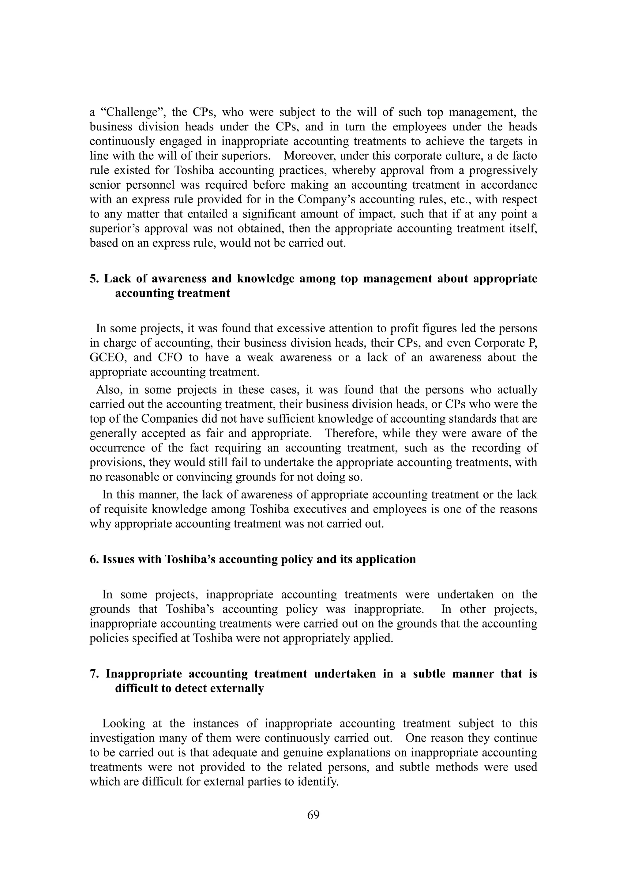 69
a “Challenge”, the CPs, who were subject to the will of such top management, the
business division heads under the CPs, and in turn the employees under the heads
continuously engaged in inappropriate accounting treatments to achieve the targets in
line with the will of their superiors. Moreover, under this corporate culture, a de facto
rule existed for Toshiba accounting practices, whereby approval from a progressively
senior personnel was required before making an accounting treatment in accordance
with an express rule provided for in the Company’s accounting rules, etc., with respect
to any matter that entailed a significant amount of impact, such that if at any point a
superior’s approval was not obtained, then the appropriate accounting treatment itself,
based on an express rule, would not be carried out.
5. Lack of awareness and knowledge among top management about appropriate
accounting treatment
In some projects, it was found that excessive attention to profit figures led the persons
in charge of accounting, their business division heads, their CPs, and even Corporate P,
GCEO, and CFO to have a weak awareness or a lack of an awareness about the
appropriate accounting treatment.
Also, in some projects in these cases, it was found that the persons who actually
carried out the accounting treatment, their business division heads, or CPs who were the
top of the Companies did not have sufficient knowledge of accounting standards that are
generally accepted as fair and appropriate. Therefore, while they were aware of the
occurrence of the fact requiring an accounting treatment, such as the recording of
provisions, they would still fail to undertake the appropriate accounting treatments, with
no reasonable or convincing grounds for not doing so.
In this manner, the lack of awareness of appropriate accounting treatment or the lack
of requisite knowledge among Toshiba executives and employees is one of the reasons
why appropriate accounting treatment was not carried out.
6. Issues with Toshiba’s accounting policy and its application
In some projects, inappropriate accounting treatments were undertaken on the
grounds that Toshiba’s accounting policy was inappropriate. In other projects,
inappropriate accounting treatments were carried out on the grounds that the accounting
policies specified at Toshiba were not appropriately applied.
7. Inappropriate accounting treatment undertaken in a subtle manner that is
difficult to detect externally
Looking at the instances of inappropriate accounting treatment subject to this
investigation many of them were continuously carried out. One reason they continue
to be carried out is that adequate and genuine explanations on inappropriate accounting
treatments were not provided to the related persons, and subtle methods were used
which are difficult for external parties to identify.
 