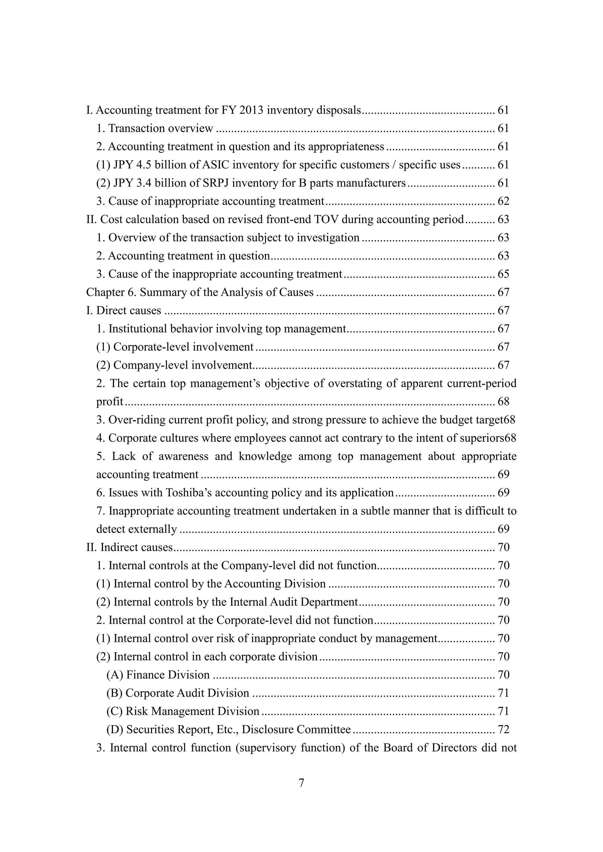7
I. Accounting treatment for FY 2013 inventory disposals............................................ 61
1. Transaction overview ............................................................................................ 61
2. Accounting treatment in question and its appropriateness.................................... 61
(1) JPY 4.5 billion of ASIC inventory for specific customers / specific uses........... 61
(2) JPY 3.4 billion of SRPJ inventory for B parts manufacturers............................. 61
3. Cause of inappropriate accounting treatment........................................................ 62
II. Cost calculation based on revised front-end TOV during accounting period.......... 63
1. Overview of the transaction subject to investigation ............................................ 63
2. Accounting treatment in question.......................................................................... 63
3. Cause of the inappropriate accounting treatment.................................................. 65
Chapter 6. Summary of the Analysis of Causes ........................................................... 67
I. Direct causes ............................................................................................................. 67
1. Institutional behavior involving top management................................................. 67
(1) Corporate-level involvement............................................................................... 67
(2) Company-level involvement................................................................................ 67
2. The certain top management’s objective of overstating of apparent current-period
profit.......................................................................................................................... 68
3. Over-riding current profit policy, and strong pressure to achieve the budget target68
4. Corporate cultures where employees cannot act contrary to the intent of superiors68
5. Lack of awareness and knowledge among top management about appropriate
accounting treatment ................................................................................................. 69
6. Issues with Toshiba’s accounting policy and its application................................. 69
7. Inappropriate accounting treatment undertaken in a subtle manner that is difficult to
detect externally ........................................................................................................ 69
II. Indirect causes.......................................................................................................... 70
1. Internal controls at the Company-level did not function....................................... 70
(1) Internal control by the Accounting Division ....................................................... 70
(2) Internal controls by the Internal Audit Department............................................. 70
2. Internal control at the Corporate-level did not function........................................ 70
(1) Internal control over risk of inappropriate conduct by management................... 70
(2) Internal control in each corporate division.......................................................... 70
(A) Finance Division ............................................................................................. 70
(B) Corporate Audit Division ................................................................................ 71
(C) Risk Management Division............................................................................. 71
(D) Securities Report, Etc., Disclosure Committee............................................... 72
3. Internal control function (supervisory function) of the Board of Directors did not
 