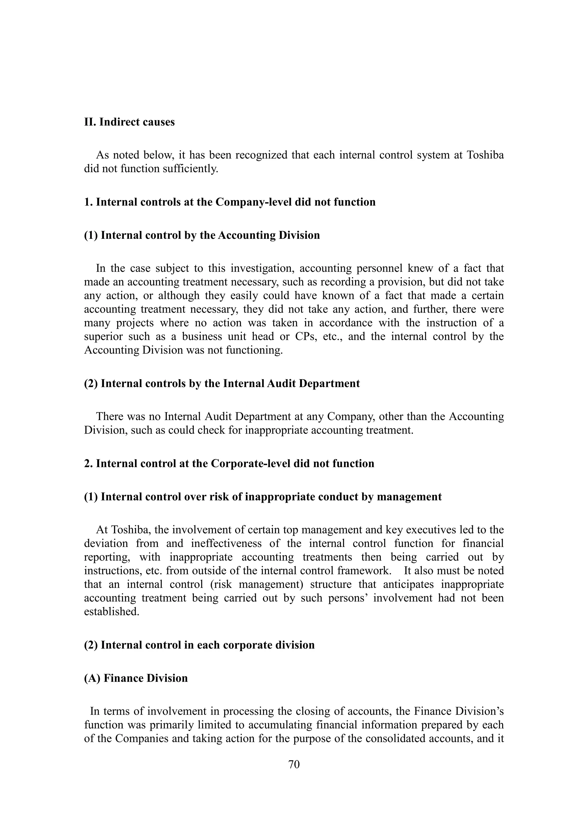 70
II. Indirect causes
As noted below, it has been recognized that each internal control system at Toshiba
did not function sufficiently.
1. Internal controls at the Company-level did not function
(1) Internal control by the Accounting Division
In the case subject to this investigation, accounting personnel knew of a fact that
made an accounting treatment necessary, such as recording a provision, but did not take
any action, or although they easily could have known of a fact that made a certain
accounting treatment necessary, they did not take any action, and further, there were
many projects where no action was taken in accordance with the instruction of a
superior such as a business unit head or CPs, etc., and the internal control by the
Accounting Division was not functioning.
(2) Internal controls by the Internal Audit Department
There was no Internal Audit Department at any Company, other than the Accounting
Division, such as could check for inappropriate accounting treatment.
2. Internal control at the Corporate-level did not function
(1) Internal control over risk of inappropriate conduct by management
At Toshiba, the involvement of certain top management and key executives led to the
deviation from and ineffectiveness of the internal control function for financial
reporting, with inappropriate accounting treatments then being carried out by
instructions, etc. from outside of the internal control framework. It also must be noted
that an internal control (risk management) structure that anticipates inappropriate
accounting treatment being carried out by such persons’ involvement had not been
established.
(2) Internal control in each corporate division
(A) Finance Division
In terms of involvement in processing the closing of accounts, the Finance Division’s
function was primarily limited to accumulating financial information prepared by each
of the Companies and taking action for the purpose of the consolidated accounts, and it
 