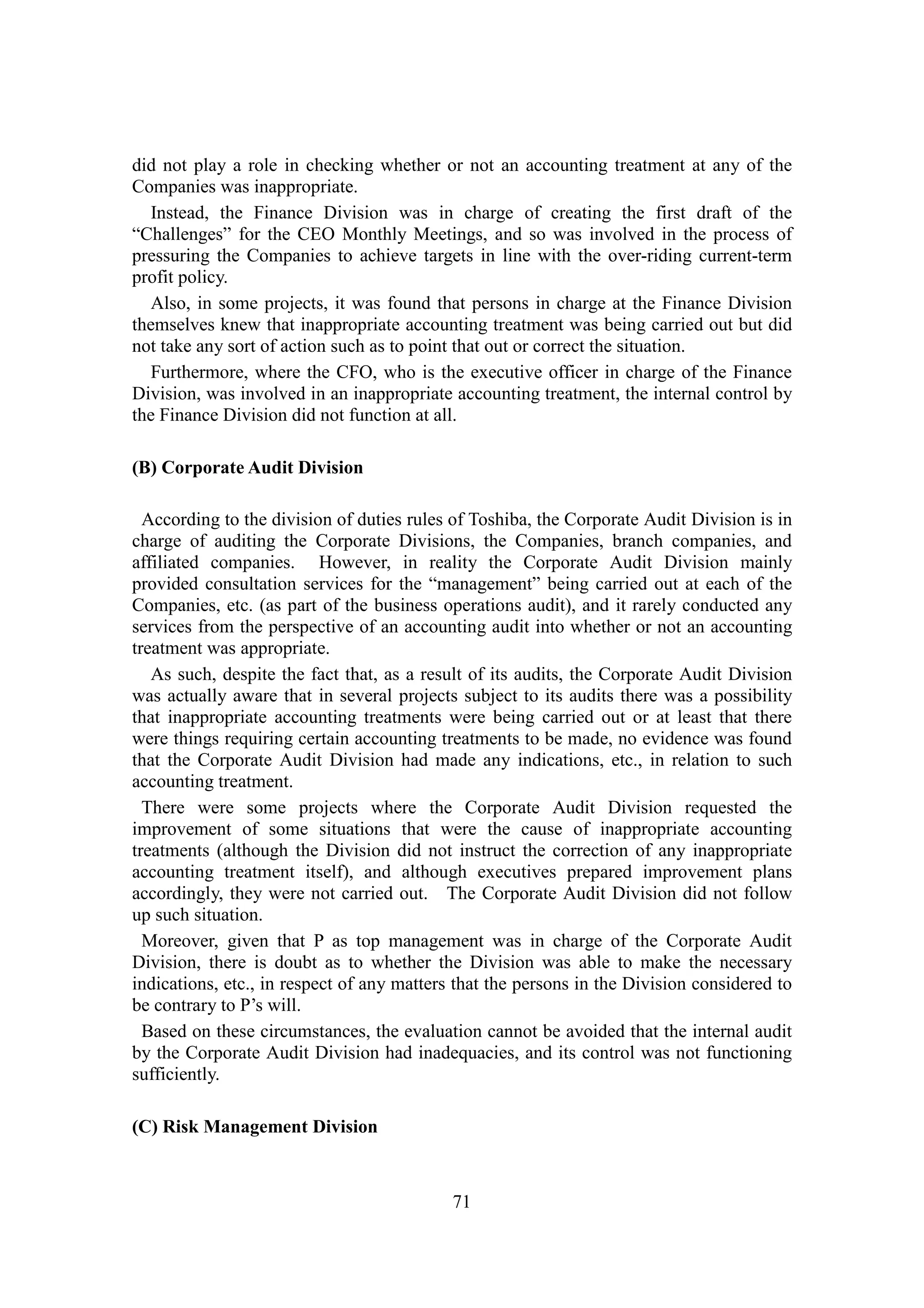 71
did not play a role in checking whether or not an accounting treatment at any of the
Companies was inappropriate.
Instead, the Finance Division was in charge of creating the first draft of the
“Challenges” for the CEO Monthly Meetings, and so was involved in the process of
pressuring the Companies to achieve targets in line with the over-riding current-term
profit policy.
Also, in some projects, it was found that persons in charge at the Finance Division
themselves knew that inappropriate accounting treatment was being carried out but did
not take any sort of action such as to point that out or correct the situation.
Furthermore, where the CFO, who is the executive officer in charge of the Finance
Division, was involved in an inappropriate accounting treatment, the internal control by
the Finance Division did not function at all.
(B) Corporate Audit Division
According to the division of duties rules of Toshiba, the Corporate Audit Division is in
charge of auditing the Corporate Divisions, the Companies, branch companies, and
affiliated companies. However, in reality the Corporate Audit Division mainly
provided consultation services for the “management” being carried out at each of the
Companies, etc. (as part of the business operations audit), and it rarely conducted any
services from the perspective of an accounting audit into whether or not an accounting
treatment was appropriate.
As such, despite the fact that, as a result of its audits, the Corporate Audit Division
was actually aware that in several projects subject to its audits there was a possibility
that inappropriate accounting treatments were being carried out or at least that there
were things requiring certain accounting treatments to be made, no evidence was found
that the Corporate Audit Division had made any indications, etc., in relation to such
accounting treatment.
There were some projects where the Corporate Audit Division requested the
improvement of some situations that were the cause of inappropriate accounting
treatments (although the Division did not instruct the correction of any inappropriate
accounting treatment itself), and although executives prepared improvement plans
accordingly, they were not carried out. The Corporate Audit Division did not follow
up such situation.
Moreover, given that P as top management was in charge of the Corporate Audit
Division, there is doubt as to whether the Division was able to make the necessary
indications, etc., in respect of any matters that the persons in the Division considered to
be contrary to P’s will.
Based on these circumstances, the evaluation cannot be avoided that the internal audit
by the Corporate Audit Division had inadequacies, and its control was not functioning
sufficiently.
(C) Risk Management Division
 