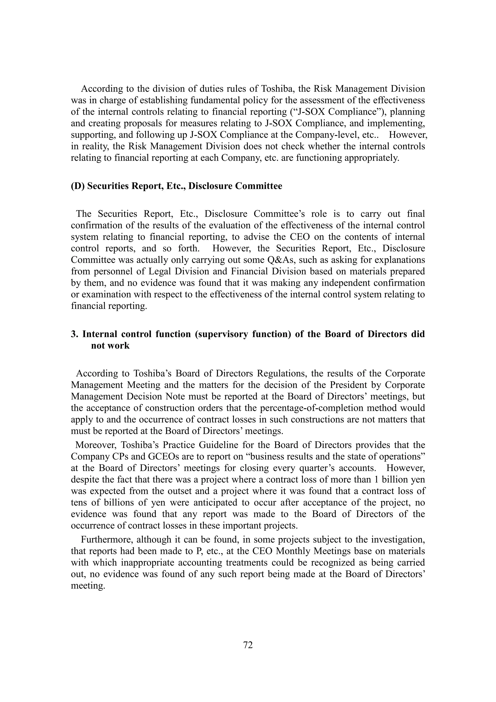 72
According to the division of duties rules of Toshiba, the Risk Management Division
was in charge of establishing fundamental policy for the assessment of the effectiveness
of the internal controls relating to financial reporting (“J-SOX Compliance”), planning
and creating proposals for measures relating to J-SOX Compliance, and implementing,
supporting, and following up J-SOX Compliance at the Company-level, etc.. However,
in reality, the Risk Management Division does not check whether the internal controls
relating to financial reporting at each Company, etc. are functioning appropriately.
(D) Securities Report, Etc., Disclosure Committee
The Securities Report, Etc., Disclosure Committee’s role is to carry out final
confirmation of the results of the evaluation of the effectiveness of the internal control
system relating to financial reporting, to advise the CEO on the contents of internal
control reports, and so forth. However, the Securities Report, Etc., Disclosure
Committee was actually only carrying out some Q&As, such as asking for explanations
from personnel of Legal Division and Financial Division based on materials prepared
by them, and no evidence was found that it was making any independent confirmation
or examination with respect to the effectiveness of the internal control system relating to
financial reporting.
3. Internal control function (supervisory function) of the Board of Directors did
not work
According to Toshiba’s Board of Directors Regulations, the results of the Corporate
Management Meeting and the matters for the decision of the President by Corporate
Management Decision Note must be reported at the Board of Directors’ meetings, but
the acceptance of construction orders that the percentage-of-completion method would
apply to and the occurrence of contract losses in such constructions are not matters that
must be reported at the Board of Directors’ meetings.
Moreover, Toshiba’s Practice Guideline for the Board of Directors provides that the
Company CPs and GCEOs are to report on “business results and the state of operations”
at the Board of Directors’ meetings for closing every quarter’s accounts. However,
despite the fact that there was a project where a contract loss of more than 1 billion yen
was expected from the outset and a project where it was found that a contract loss of
tens of billions of yen were anticipated to occur after acceptance of the project, no
evidence was found that any report was made to the Board of Directors of the
occurrence of contract losses in these important projects.
Furthermore, although it can be found, in some projects subject to the investigation,
that reports had been made to P, etc., at the CEO Monthly Meetings base on materials
with which inappropriate accounting treatments could be recognized as being carried
out, no evidence was found of any such report being made at the Board of Directors’
meeting.
 