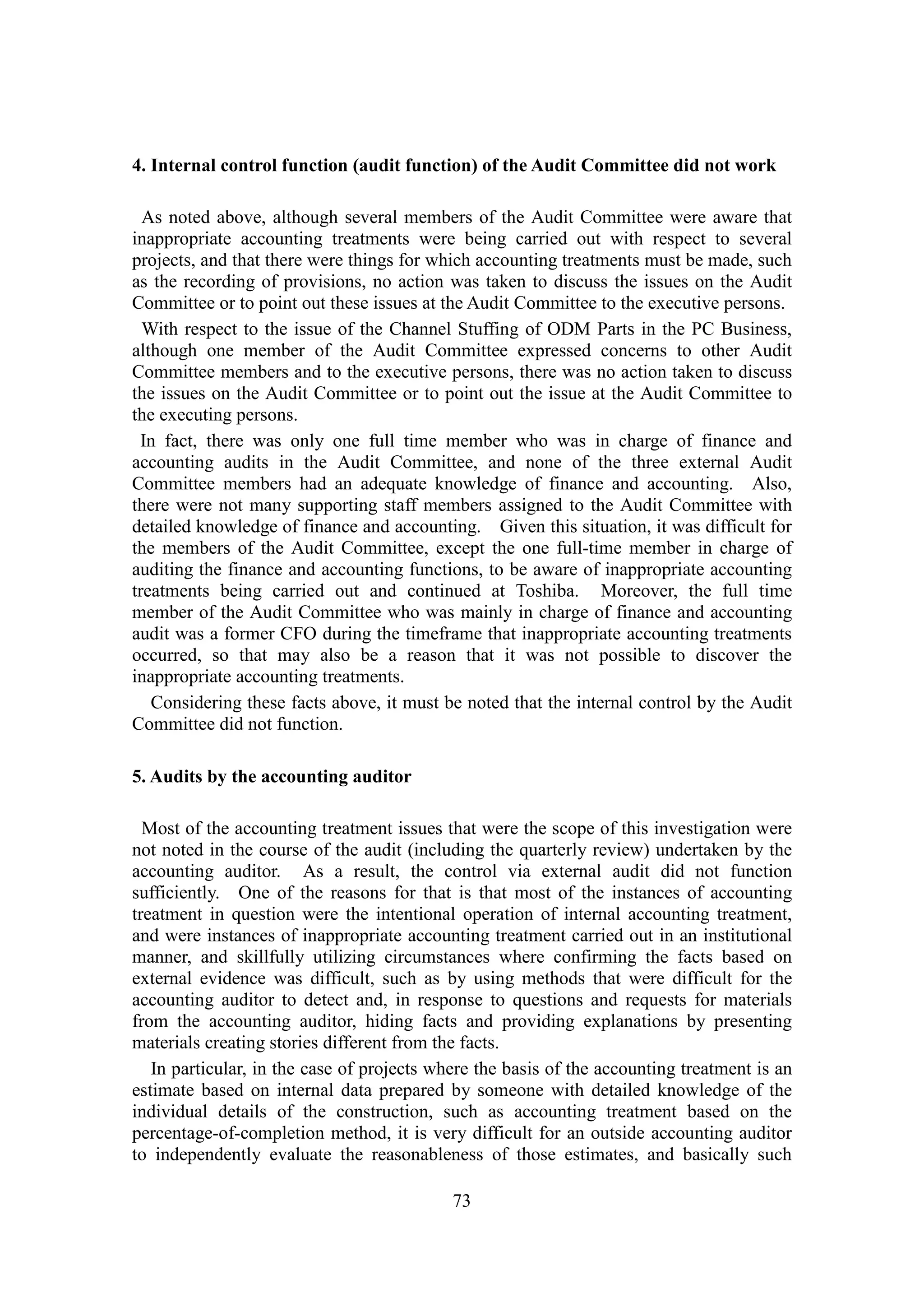 73
4. Internal control function (audit function) of the Audit Committee did not work
As noted above, although several members of the Audit Committee were aware that
inappropriate accounting treatments were being carried out with respect to several
projects, and that there were things for which accounting treatments must be made, such
as the recording of provisions, no action was taken to discuss the issues on the Audit
Committee or to point out these issues at the Audit Committee to the executive persons.
With respect to the issue of the Channel Stuffing of ODM Parts in the PC Business,
although one member of the Audit Committee expressed concerns to other Audit
Committee members and to the executive persons, there was no action taken to discuss
the issues on the Audit Committee or to point out the issue at the Audit Committee to
the executing persons.
In fact, there was only one full time member who was in charge of finance and
accounting audits in the Audit Committee, and none of the three external Audit
Committee members had an adequate knowledge of finance and accounting. Also,
there were not many supporting staff members assigned to the Audit Committee with
detailed knowledge of finance and accounting. Given this situation, it was difficult for
the members of the Audit Committee, except the one full-time member in charge of
auditing the finance and accounting functions, to be aware of inappropriate accounting
treatments being carried out and continued at Toshiba. Moreover, the full time
member of the Audit Committee who was mainly in charge of finance and accounting
audit was a former CFO during the timeframe that inappropriate accounting treatments
occurred, so that may also be a reason that it was not possible to discover the
inappropriate accounting treatments.
Considering these facts above, it must be noted that the internal control by the Audit
Committee did not function.
5. Audits by the accounting auditor
Most of the accounting treatment issues that were the scope of this investigation were
not noted in the course of the audit (including the quarterly review) undertaken by the
accounting auditor. As a result, the control via external audit did not function
sufficiently. One of the reasons for that is that most of the instances of accounting
treatment in question were the intentional operation of internal accounting treatment,
and were instances of inappropriate accounting treatment carried out in an institutional
manner, and skillfully utilizing circumstances where confirming the facts based on
external evidence was difficult, such as by using methods that were difficult for the
accounting auditor to detect and, in response to questions and requests for materials
from the accounting auditor, hiding facts and providing explanations by presenting
materials creating stories different from the facts.
In particular, in the case of projects where the basis of the accounting treatment is an
estimate based on internal data prepared by someone with detailed knowledge of the
individual details of the construction, such as accounting treatment based on the
percentage-of-completion method, it is very difficult for an outside accounting auditor
to independently evaluate the reasonableness of those estimates, and basically such
 