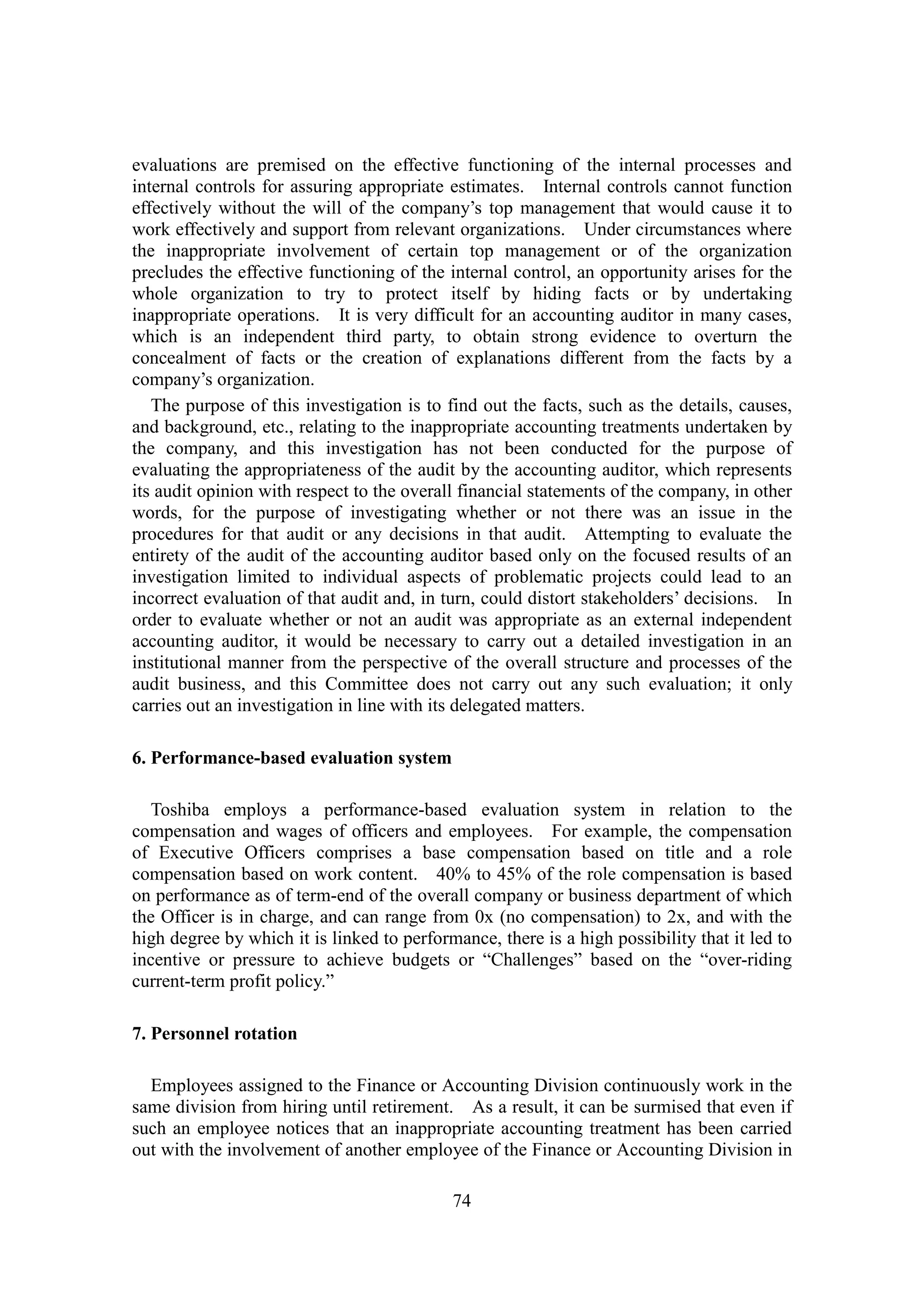 74
evaluations are premised on the effective functioning of the internal processes and
internal controls for assuring appropriate estimates. Internal controls cannot function
effectively without the will of the company’s top management that would cause it to
work effectively and support from relevant organizations. Under circumstances where
the inappropriate involvement of certain top management or of the organization
precludes the effective functioning of the internal control, an opportunity arises for the
whole organization to try to protect itself by hiding facts or by undertaking
inappropriate operations. It is very difficult for an accounting auditor in many cases,
which is an independent third party, to obtain strong evidence to overturn the
concealment of facts or the creation of explanations different from the facts by a
company’s organization.
The purpose of this investigation is to find out the facts, such as the details, causes,
and background, etc., relating to the inappropriate accounting treatments undertaken by
the company, and this investigation has not been conducted for the purpose of
evaluating the appropriateness of the audit by the accounting auditor, which represents
its audit opinion with respect to the overall financial statements of the company, in other
words, for the purpose of investigating whether or not there was an issue in the
procedures for that audit or any decisions in that audit. Attempting to evaluate the
entirety of the audit of the accounting auditor based only on the focused results of an
investigation limited to individual aspects of problematic projects could lead to an
incorrect evaluation of that audit and, in turn, could distort stakeholders’ decisions. In
order to evaluate whether or not an audit was appropriate as an external independent
accounting auditor, it would be necessary to carry out a detailed investigation in an
institutional manner from the perspective of the overall structure and processes of the
audit business, and this Committee does not carry out any such evaluation; it only
carries out an investigation in line with its delegated matters.
6. Performance-based evaluation system
Toshiba employs a performance-based evaluation system in relation to the
compensation and wages of officers and employees. For example, the compensation
of Executive Officers comprises a base compensation based on title and a role
compensation based on work content. 40% to 45% of the role compensation is based
on performance as of term-end of the overall company or business department of which
the Officer is in charge, and can range from 0x (no compensation) to 2x, and with the
high degree by which it is linked to performance, there is a high possibility that it led to
incentive or pressure to achieve budgets or “Challenges” based on the “over-riding
current-term profit policy.”
7. Personnel rotation
Employees assigned to the Finance or Accounting Division continuously work in the
same division from hiring until retirement. As a result, it can be surmised that even if
such an employee notices that an inappropriate accounting treatment has been carried
out with the involvement of another employee of the Finance or Accounting Division in
 