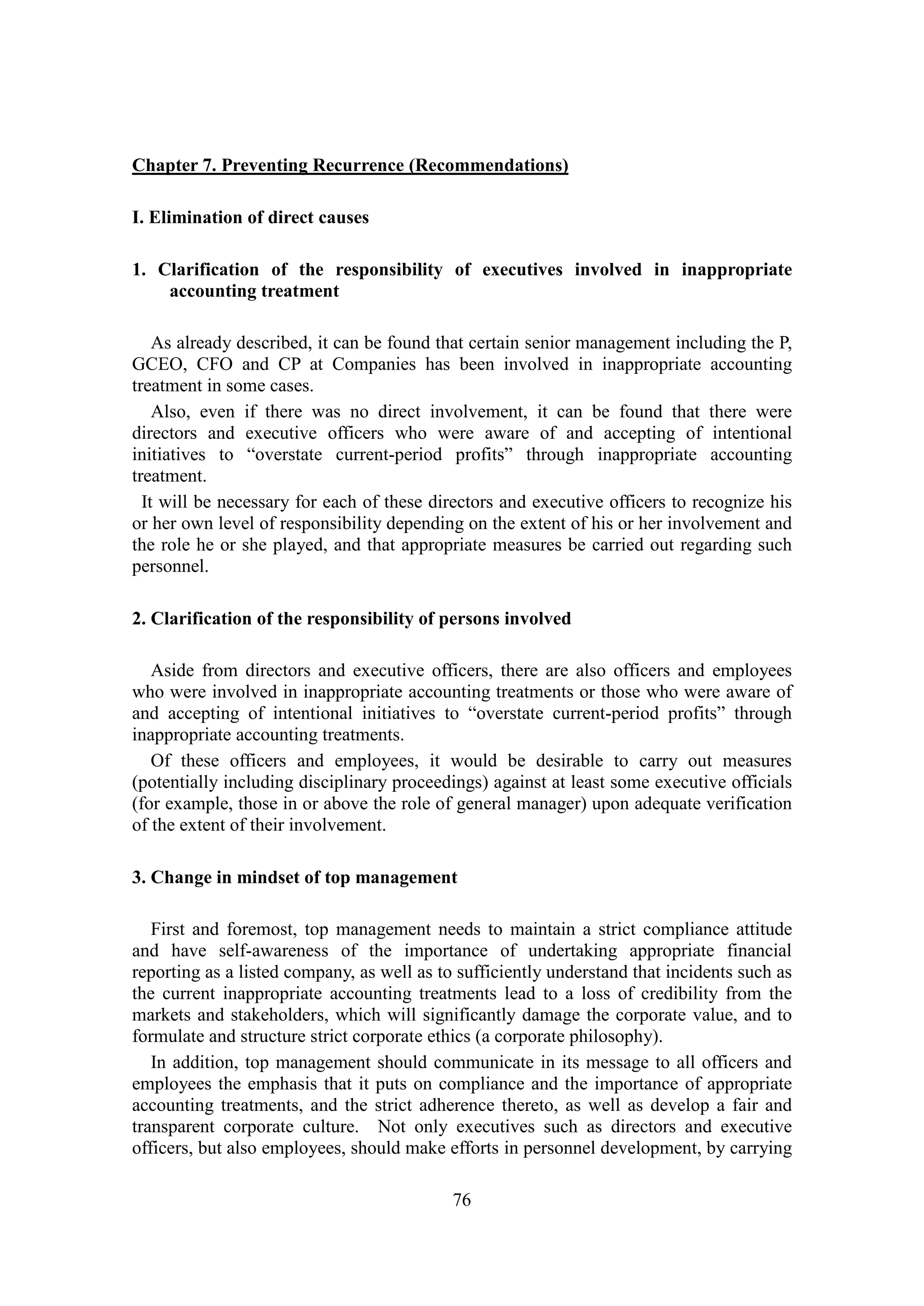 76
Chapter 7. Preventing Recurrence (Recommendations)
I. Elimination of direct causes
1. Clarification of the responsibility of executives involved in inappropriate
accounting treatment
As already described, it can be found that certain senior management including the P,
GCEO, CFO and CP at Companies has been involved in inappropriate accounting
treatment in some cases.
Also, even if there was no direct involvement, it can be found that there were
directors and executive officers who were aware of and accepting of intentional
initiatives to “overstate current-period profits” through inappropriate accounting
treatment.
It will be necessary for each of these directors and executive officers to recognize his
or her own level of responsibility depending on the extent of his or her involvement and
the role he or she played, and that appropriate measures be carried out regarding such
personnel.
2. Clarification of the responsibility of persons involved
Aside from directors and executive officers, there are also officers and employees
who were involved in inappropriate accounting treatments or those who were aware of
and accepting of intentional initiatives to “overstate current-period profits” through
inappropriate accounting treatments.
Of these officers and employees, it would be desirable to carry out measures
(potentially including disciplinary proceedings) against at least some executive officials
(for example, those in or above the role of general manager) upon adequate verification
of the extent of their involvement.
3. Change in mindset of top management
First and foremost, top management needs to maintain a strict compliance attitude
and have self-awareness of the importance of undertaking appropriate financial
reporting as a listed company, as well as to sufficiently understand that incidents such as
the current inappropriate accounting treatments lead to a loss of credibility from the
markets and stakeholders, which will significantly damage the corporate value, and to
formulate and structure strict corporate ethics (a corporate philosophy).
In addition, top management should communicate in its message to all officers and
employees the emphasis that it puts on compliance and the importance of appropriate
accounting treatments, and the strict adherence thereto, as well as develop a fair and
transparent corporate culture. Not only executives such as directors and executive
officers, but also employees, should make efforts in personnel development, by carrying
 