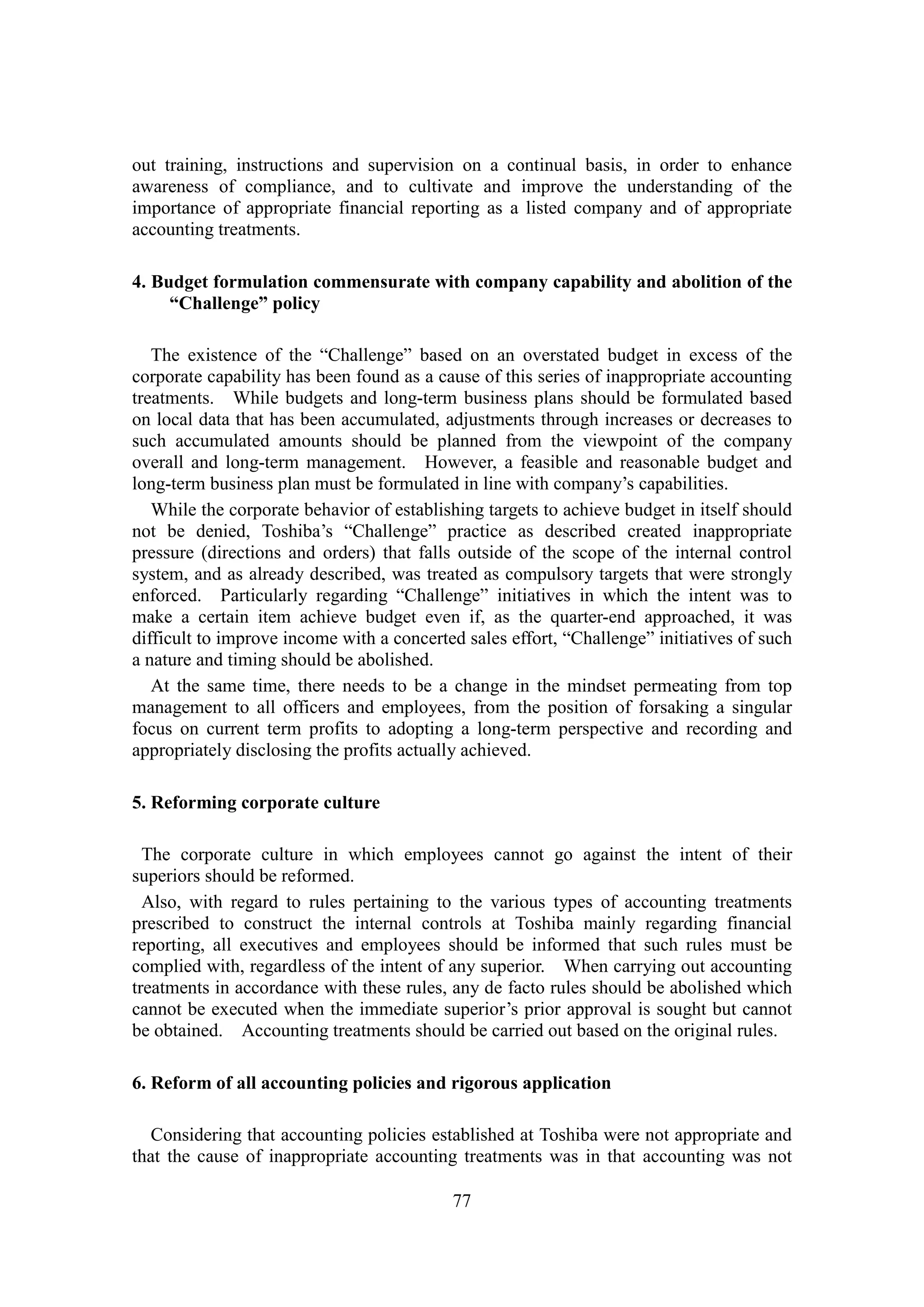 77
out training, instructions and supervision on a continual basis, in order to enhance
awareness of compliance, and to cultivate and improve the understanding of the
importance of appropriate financial reporting as a listed company and of appropriate
accounting treatments.
4. Budget formulation commensurate with company capability and abolition of the
“Challenge” policy
The existence of the “Challenge” based on an overstated budget in excess of the
corporate capability has been found as a cause of this series of inappropriate accounting
treatments. While budgets and long-term business plans should be formulated based
on local data that has been accumulated, adjustments through increases or decreases to
such accumulated amounts should be planned from the viewpoint of the company
overall and long-term management. However, a feasible and reasonable budget and
long-term business plan must be formulated in line with company’s capabilities.
While the corporate behavior of establishing targets to achieve budget in itself should
not be denied, Toshiba’s “Challenge” practice as described created inappropriate
pressure (directions and orders) that falls outside of the scope of the internal control
system, and as already described, was treated as compulsory targets that were strongly
enforced. Particularly regarding “Challenge” initiatives in which the intent was to
make a certain item achieve budget even if, as the quarter-end approached, it was
difficult to improve income with a concerted sales effort, “Challenge” initiatives of such
a nature and timing should be abolished.
At the same time, there needs to be a change in the mindset permeating from top
management to all officers and employees, from the position of forsaking a singular
focus on current term profits to adopting a long-term perspective and recording and
appropriately disclosing the profits actually achieved.
5. Reforming corporate culture
The corporate culture in which employees cannot go against the intent of their
superiors should be reformed.
Also, with regard to rules pertaining to the various types of accounting treatments
prescribed to construct the internal controls at Toshiba mainly regarding financial
reporting, all executives and employees should be informed that such rules must be
complied with, regardless of the intent of any superior. When carrying out accounting
treatments in accordance with these rules, any de facto rules should be abolished which
cannot be executed when the immediate superior’s prior approval is sought but cannot
be obtained. Accounting treatments should be carried out based on the original rules.
6. Reform of all accounting policies and rigorous application
Considering that accounting policies established at Toshiba were not appropriate and
that the cause of inappropriate accounting treatments was in that accounting was not
 