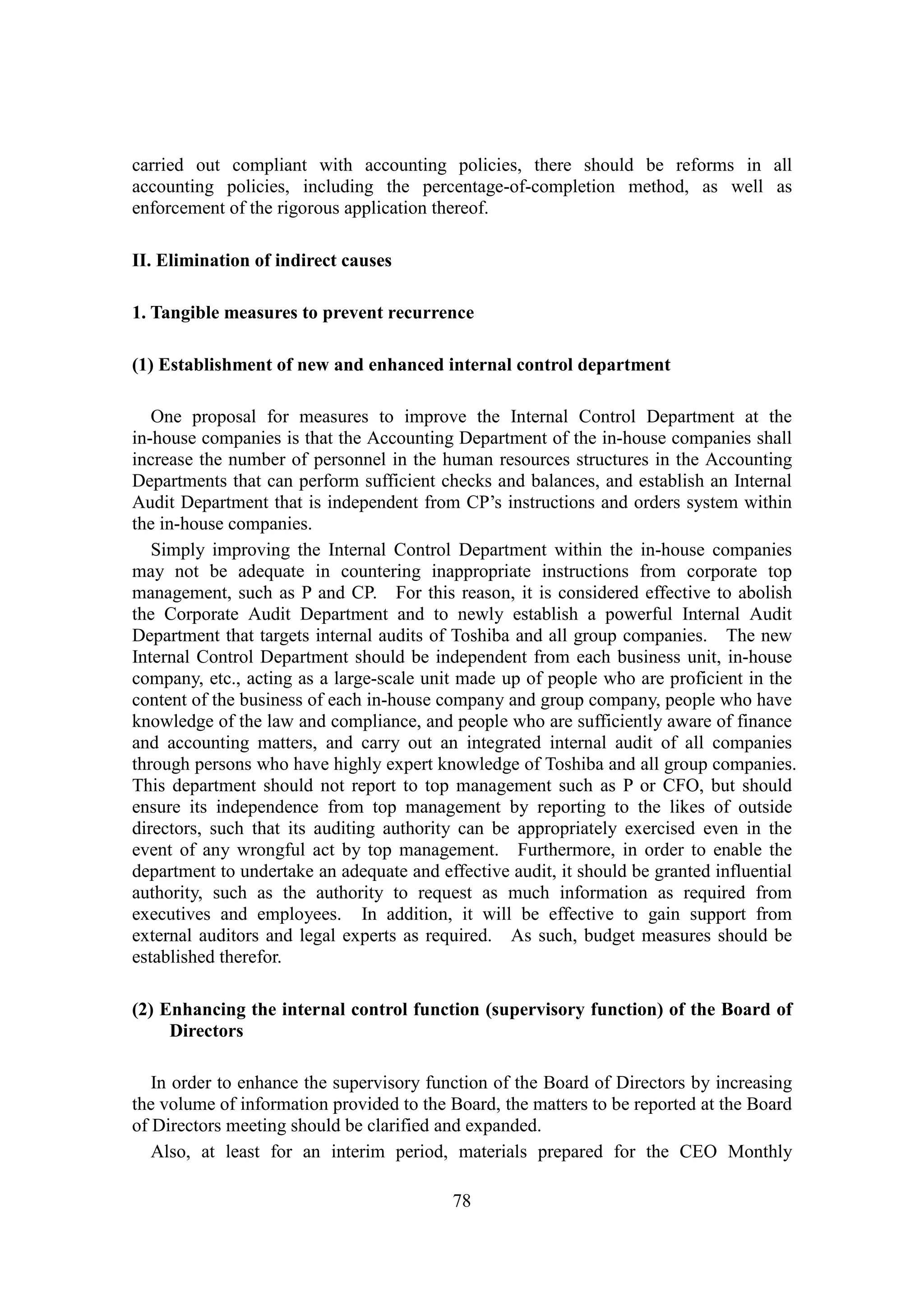78
carried out compliant with accounting policies, there should be reforms in all
accounting policies, including the percentage-of-completion method, as well as
enforcement of the rigorous application thereof.
II. Elimination of indirect causes
1. Tangible measures to prevent recurrence
(1) Establishment of new and enhanced internal control department
One proposal for measures to improve the Internal Control Department at the
in-house companies is that the Accounting Department of the in-house companies shall
increase the number of personnel in the human resources structures in the Accounting
Departments that can perform sufficient checks and balances, and establish an Internal
Audit Department that is independent from CP’s instructions and orders system within
the in-house companies.
Simply improving the Internal Control Department within the in-house companies
may not be adequate in countering inappropriate instructions from corporate top
management, such as P and CP. For this reason, it is considered effective to abolish
the Corporate Audit Department and to newly establish a powerful Internal Audit
Department that targets internal audits of Toshiba and all group companies. The new
Internal Control Department should be independent from each business unit, in-house
company, etc., acting as a large-scale unit made up of people who are proficient in the
content of the business of each in-house company and group company, people who have
knowledge of the law and compliance, and people who are sufficiently aware of finance
and accounting matters, and carry out an integrated internal audit of all companies
through persons who have highly expert knowledge of Toshiba and all group companies.
This department should not report to top management such as P or CFO, but should
ensure its independence from top management by reporting to the likes of outside
directors, such that its auditing authority can be appropriately exercised even in the
event of any wrongful act by top management. Furthermore, in order to enable the
department to undertake an adequate and effective audit, it should be granted influential
authority, such as the authority to request as much information as required from
executives and employees. In addition, it will be effective to gain support from
external auditors and legal experts as required. As such, budget measures should be
established therefor.
(2) Enhancing the internal control function (supervisory function) of the Board of
Directors
In order to enhance the supervisory function of the Board of Directors by increasing
the volume of information provided to the Board, the matters to be reported at the Board
of Directors meeting should be clarified and expanded.
Also, at least for an interim period, materials prepared for the CEO Monthly
 