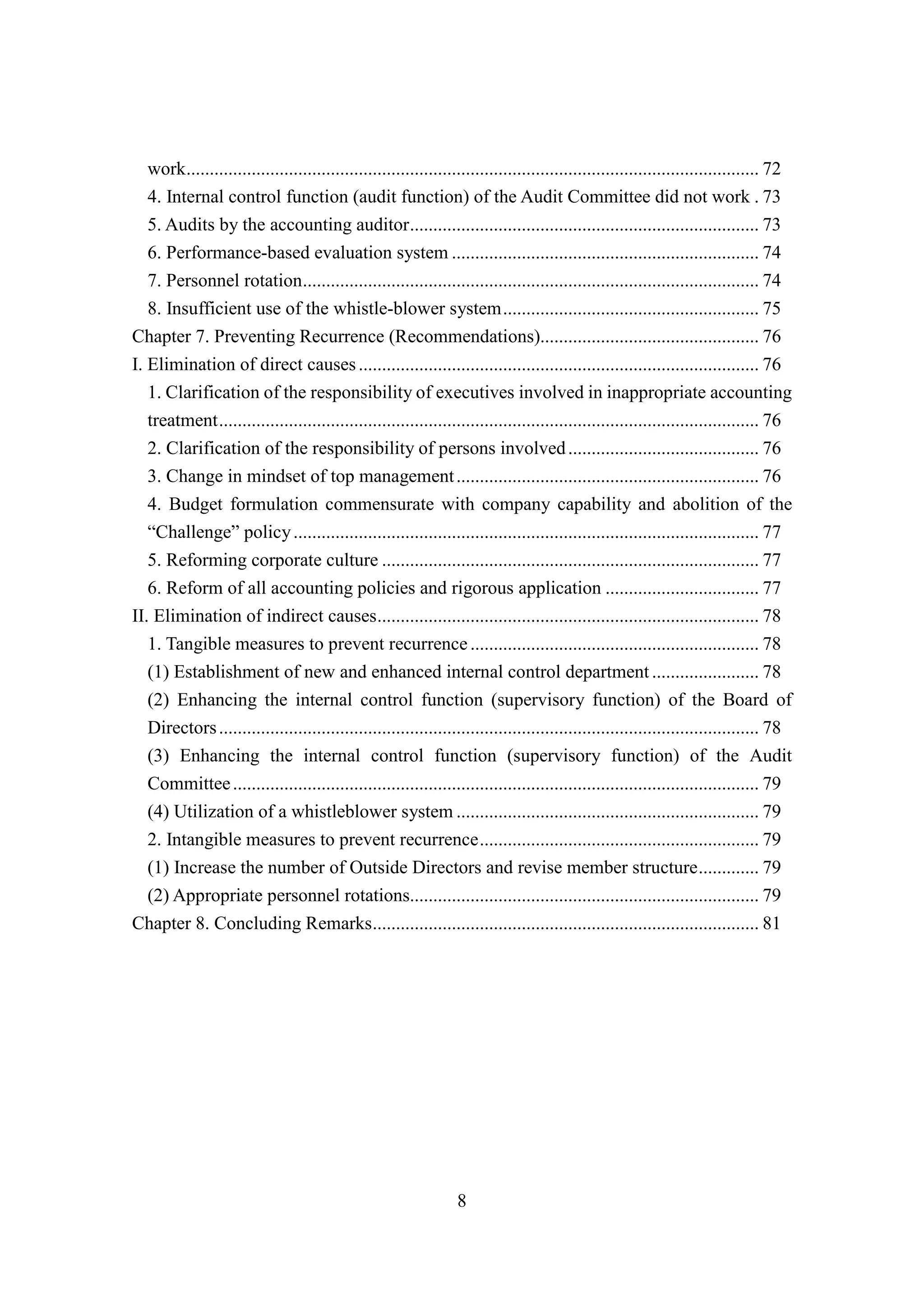 8
work........................................................................................................................... 72
4. Internal control function (audit function) of the Audit Committee did not work . 73
5. Audits by the accounting auditor........................................................................... 73
6. Performance-based evaluation system .................................................................. 74
7. Personnel rotation.................................................................................................. 74
8. Insufficient use of the whistle-blower system....................................................... 75
Chapter 7. Preventing Recurrence (Recommendations)............................................... 76
I. Elimination of direct causes...................................................................................... 76
1. Clarification of the responsibility of executives involved in inappropriate accounting
treatment.................................................................................................................... 76
2. Clarification of the responsibility of persons involved......................................... 76
3. Change in mindset of top management................................................................. 76
4. Budget formulation commensurate with company capability and abolition of the
“Challenge” policy.................................................................................................... 77
5. Reforming corporate culture ................................................................................. 77
6. Reform of all accounting policies and rigorous application ................................. 77
II. Elimination of indirect causes.................................................................................. 78
1. Tangible measures to prevent recurrence.............................................................. 78
(1) Establishment of new and enhanced internal control department ....................... 78
(2) Enhancing the internal control function (supervisory function) of the Board of
Directors.................................................................................................................... 78
(3) Enhancing the internal control function (supervisory function) of the Audit
Committee................................................................................................................. 79
(4) Utilization of a whistleblower system ................................................................. 79
2. Intangible measures to prevent recurrence............................................................ 79
(1) Increase the number of Outside Directors and revise member structure............. 79
(2) Appropriate personnel rotations........................................................................... 79
Chapter 8. Concluding Remarks................................................................................... 81
 