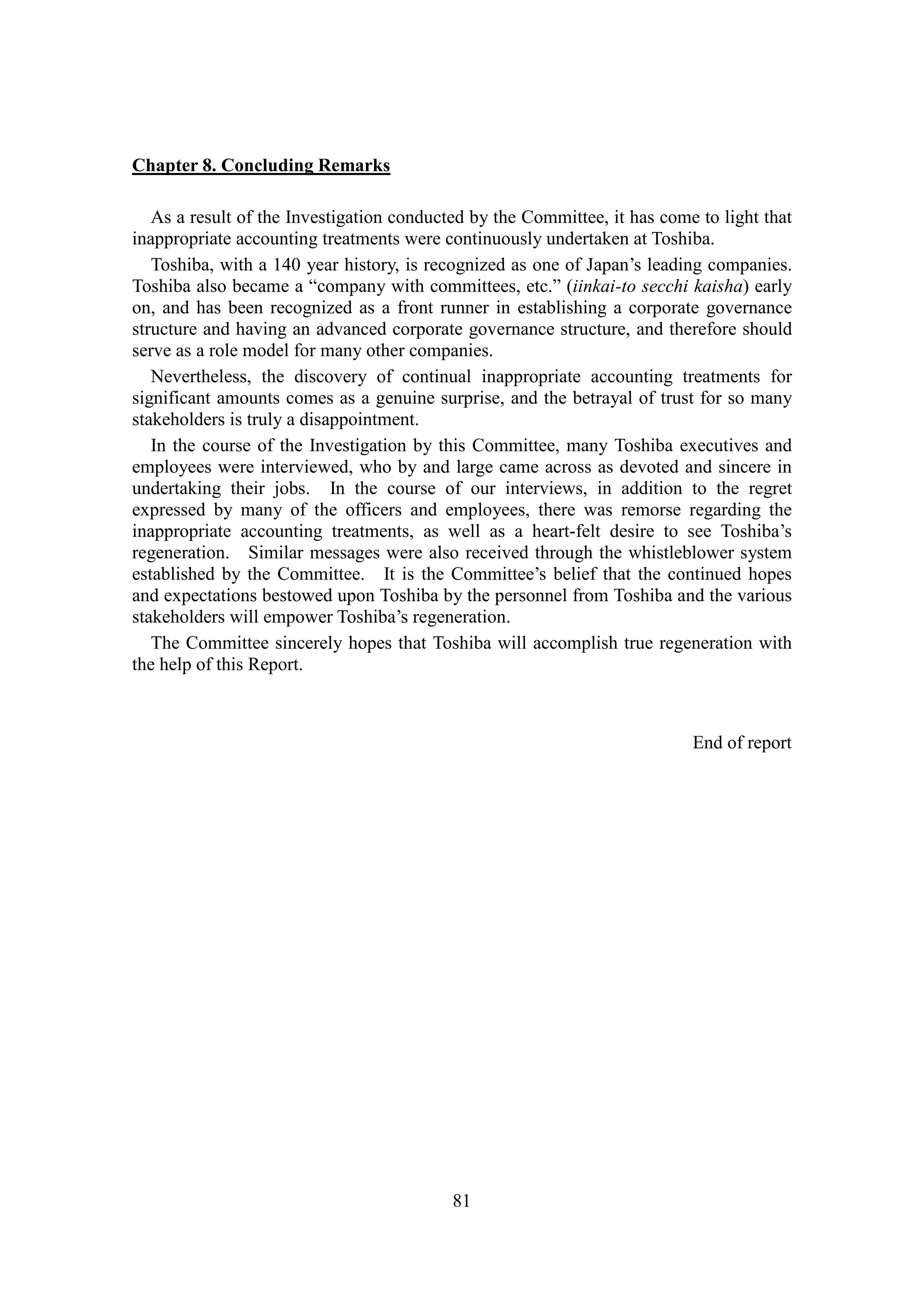 81
Chapter 8. Concluding Remarks
As a result of the Investigation conducted by the Committee, it has come to light that
inappropriate accounting treatments were continuously undertaken at Toshiba.
Toshiba, with a 140 year history, is recognized as one of Japan’s leading companies.
Toshiba also became a “company with committees, etc.” (iinkai-to secchi kaisha) early
on, and has been recognized as a front runner in establishing a corporate governance
structure and having an advanced corporate governance structure, and therefore should
serve as a role model for many other companies.
Nevertheless, the discovery of continual inappropriate accounting treatments for
significant amounts comes as a genuine surprise, and the betrayal of trust for so many
stakeholders is truly a disappointment.
In the course of the Investigation by this Committee, many Toshiba executives and
employees were interviewed, who by and large came across as devoted and sincere in
undertaking their jobs. In the course of our interviews, in addition to the regret
expressed by many of the officers and employees, there was remorse regarding the
inappropriate accounting treatments, as well as a heart-felt desire to see Toshiba’s
regeneration. Similar messages were also received through the whistleblower system
established by the Committee. It is the Committee’s belief that the continued hopes
and expectations bestowed upon Toshiba by the personnel from Toshiba and the various
stakeholders will empower Toshiba’s regeneration.
The Committee sincerely hopes that Toshiba will accomplish true regeneration with
the help of this Report.
End of report
 