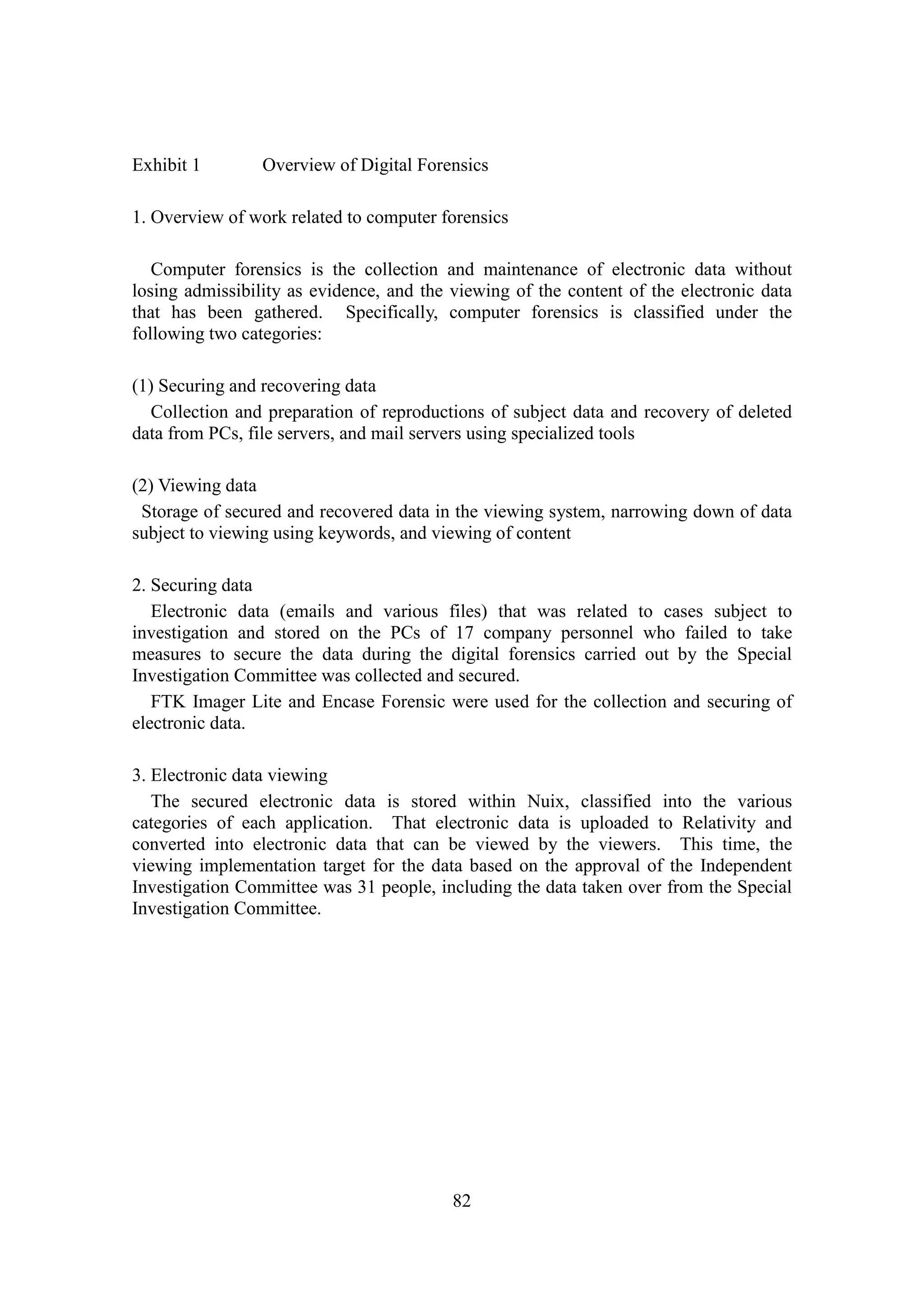 82
Exhibit 1 Overview of Digital Forensics
1. Overview of work related to computer forensics
Computer forensics is the collection and maintenance of electronic data without
losing admissibility as evidence, and the viewing of the content of the electronic data
that has been gathered. Specifically, computer forensics is classified under the
following two categories:
(1) Securing and recovering data
Collection and preparation of reproductions of subject data and recovery of deleted
data from PCs, file servers, and mail servers using specialized tools
(2) Viewing data
Storage of secured and recovered data in the viewing system, narrowing down of data
subject to viewing using keywords, and viewing of content
2. Securing data
Electronic data (emails and various files) that was related to cases subject to
investigation and stored on the PCs of 17 company personnel who failed to take
measures to secure the data during the digital forensics carried out by the Special
Investigation Committee was collected and secured.
FTK Imager Lite and Encase Forensic were used for the collection and securing of
electronic data.
3. Electronic data viewing
The secured electronic data is stored within Nuix, classified into the various
categories of each application. That electronic data is uploaded to Relativity and
converted into electronic data that can be viewed by the viewers. This time, the
viewing implementation target for the data based on the approval of the Independent
Investigation Committee was 31 people, including the data taken over from the Special
Investigation Committee.
 