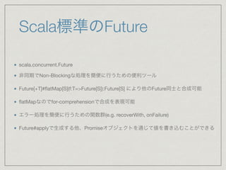 Scala標準のFuture
scala.concurrent.Future

非同期でNon-Blockingな処理を簡便に行うための便利ツール

Future[+T]#ﬂatMap[S](f:T=>Future[S]):Future[S] により他のFuture同士と合成可能

ﬂatMapなのでfor-comprehensionで合成を表現可能

エラー処理を簡便に行うための関数群(e.g. recoverWith, onFailure)

Future#applyで生成する他、Promiseオブジェクトを通じて値を書き込むことができる
 