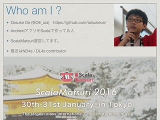 Who am I ?
Taisuke Oe (@OE_uia) https://github.com/taisukeoe/

AndroidアプリをScalaで作ってる人

ScalaMatsuri運営してます。

最近はND4s / DL4s contributor

 