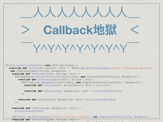 ＿人人人人人人人人＿
＞ Callback地獄 ＜
￣Y^Y^Y^Y^Y^Y^Y￣
Button.setOnClickListener(new OnClickListener {
override def onClick(b: Button): Unit = SNSClient.getProfileAsync("https://facebook.com/xxx",
new SimpleCallback[String, Exception] {
override def onSuccess(json: String): Unit =
SNSJSONParser.extractProfileUrlAsync(json, new SimpleCallback[String, Exception] {
override def onSuccess(profileUrl: String): Unit =
SNSClient.getImageAsync(profileUrl, new SimpleCallback[Array[Byte], Exception] {
override def onSuccess(t: Array[Byte]): Unit = println(t)
override def onFailure(e: Exception): Unit = e.printStackTrace()
})
override def onFailure(e: Exception): Unit = e.printStackTrace()
})
override def onFailure(e: Exception): Unit = {
e.printStackTrace()
   SNSClient.getProfileAsync("https://twitter.com/xxx", new SimpleCallback[String, Exception] {
override def onSuccess(json: String): Unit =
 