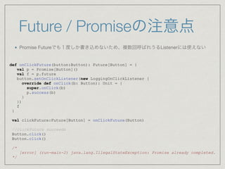 Future / Promiseの注意点
Promise Futureでも１度しか書き込めないため、複数回呼ばれうるListenerには使えない

def onClickFuture(button:Button): Future[Button] = {
val p = Promise[Button]()
val f = p.future
button.setOnClickListener(new LoggingOnClickListener {
override def onClick(b: Button): Unit = {
super.onClick(b)
p.success(b)
}
})
f
}
val clickFuture:Future[Button] = onClickFuture(Button)
//clickFuture succeeds
Button.click()
Button.click()
/*
[error] (run-main-2) java.lang.IllegalStateException: Promise already completed.
*/
 