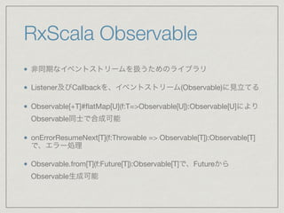 RxScala Observable
非同期なイベントストリームを扱うためのライブラリ

Listener及びCallbackを、イベントストリーム(Observable)に見立てる

Observable[+T]#ﬂatMap[U](f:T=>Observable[U]):Observable[U]により
Observable同士で合成可能

onErrorResumeNext[T](f:Throwable => Observable[T]):Observable[T]
で、エラー処理

Observable.from[T](f:Future[T]):Observable[T]で、Futureから
Observable生成可能
 