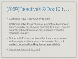 (余談)ReactiveXのDocにも…
Callbacks Have Their Own Problems

Callbacks solve the problem of premature blocking on
Future.get() by not allowing anything to block. They are
naturally eﬃcient because they execute when the
response is ready.

But as with Futures, while callbacks are easy to use
with a single level of asynchronous execution, with
nested composition they become unwieldy.

http://reactivex.io/intro.html
 