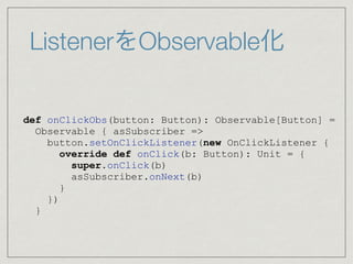 ListenerをObservable化
def onClickObs(button: Button): Observable[Button] =
Observable { asSubscriber =>
button.setOnClickListener(new OnClickListener {
override def onClick(b: Button): Unit = {
super.onClick(b)
asSubscriber.onNext(b)
}
})
}
 